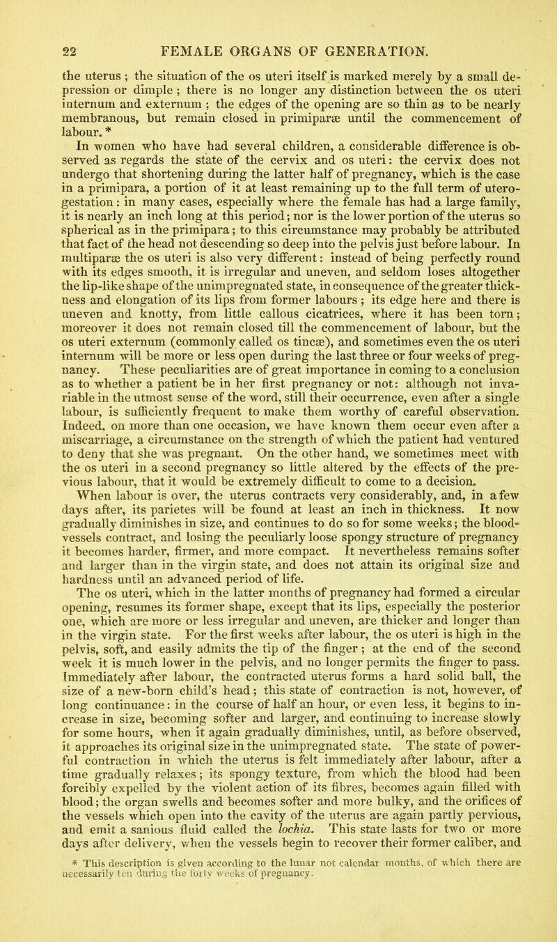 the uterus ; the situation of the os uteri itself is marked merely by a small de- pression or dimple ; there is no longer any distinction between the os uteri internum and externum ; the edges of the opening are so thin as to be nearly membranous, but remain closed in primiparae until the commencement of labour. * In women who have had several children, a considerable difference is ob- served as regards the state of the cervix and os uteri: the cervix does not undergo that shortening during the latter half of pregnancy, which is the case in a primipara, a portion of it at least remaining up to the full term of utero- gestation : in many cases, especially where the female has had a large family, it is nearly an inch long at this period; nor is the lower portion of the uterus so spherical as in the primipara; to this circumstance may probably be attributed that fact of the head not descending so deep into the pelvis just before labour. In multiparas the os uteri is also very different: instead of being perfectly round with its edges smooth, it is irregular and uneven, and seldom loses altogether the lip-like shape of the unimpregnated state, inconsequence of the greater thick- ness and elongation of its lips from former labours ; its edge here and there is uneven and knotty, from little callous cicatrices, where it has been torn; moreover it does not remain closed till the commencement of labour, but the os uteri externum (commonly called os tinea?), and sometimes even the os uteri internum will be more or less open during the last three or four weeks of preg- nancy. These peculiarities are of great importance in coming to a conclusion as to whether a patient be in her first pregnancy or not: although not inva- riable in the titmost sense of the word, still their occurrence, even after a single labour, is sufficiently frequent to make them worthy of careful observation. Indeed, on more than one occasion, we have known them occur even after a miscarriage, a circumstance on the strength of which the patient had ventured to deny that she was pregnant. On the other hand, we sometimes meet with the os uteri in a second pregnancy so little altered by the effects of the pre- vious labour, that it would be extremely difficult to come to a decision. When labour is over, the uterus contracts very considerably, and, in a few days after, its parietes will be found at least an inch in thickness. It now gradually diminishes in size, and continues to do so for some weeks; the blood- vessels contract, and losing the peculiarly loose spongy structure of pregnancy it becomes harder, firmer, and more compact. It nevertheless remains softer and larger than in the virgin state, and does not attain its original size and hardness until an advanced period of life. The os uteri, which in the latter months of pregnancy had formed a circular opening, resumes its former shape, except that its lips, especially the posterior one, which are more or less irregular and uneven, are thicker and longer than in the virgin state. For the first weeks after labour, the os uteri is high in the pelvis, soft, and easily admits the tip of the finger ; at the end of the second week it is much lower in the pelvis, and no longer permits the finger to pass. Immediately after labour, the contracted uterus forms a hard solid ball, the size of a new-born child's head; this state of contraction is not, however, of long continuance: in the course of half an hour, or even less, it begins to in- crease in size, becoming softer and larger, and continuing to increase slowly for some hours, when it again gradually diminishes, until, as before observed, it approaches its original size in the unimpregnated state. The state of power- ful contraction in which the uterus is felt immediately after labour, after a time gradually relaxes; its spongy texture, from which the blood had been forcibly expelled by the violent action of its fibres, becomes again filled with blood; the organ swells and becomes softer and more bulky, and the orifices of the vessels which open into the cavity of the uterus are again partly pervious, and emit a sanious fluid called the lochia. This state lasts for two or more days after delivery, when the vessels begin to recover their former caliber, and * This description is given according to the lunar not calendar months, of which there arc necessarily ten during the forty weeks of pregnancy.