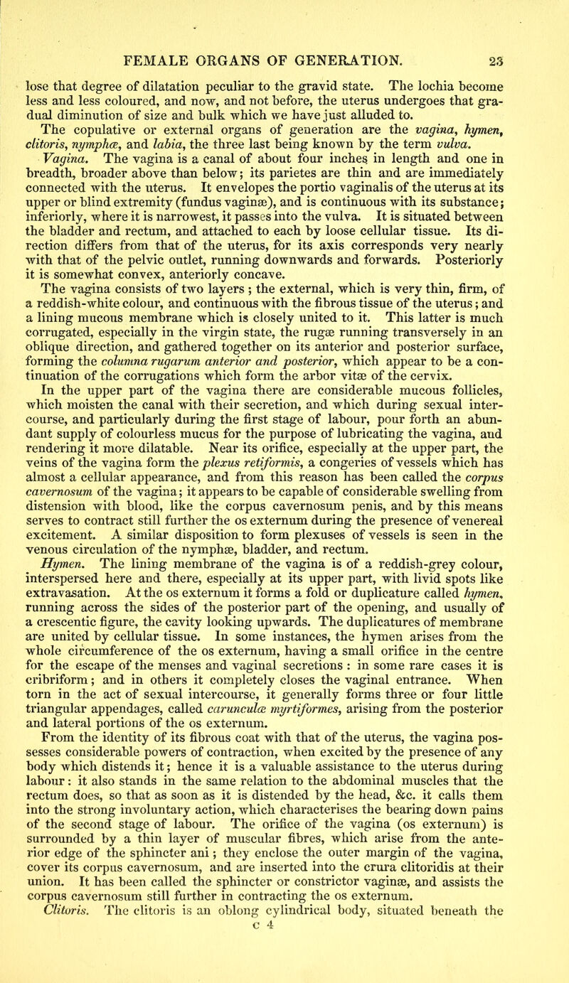 lose that degree of dilatation peculiar to the gravid state. The lochia become less and less coloured, and now, and not before, the uterus undergoes that gra- dual diminution of size and bulk which we have just alluded to. The copulative or external organs of generation are the vagina, hymen, clitoris, nymphce, and labia, the three last being known by the term vulva. Vagina. The vagina is a canal of about four inches in length and one in breadth, broader above than below; its parietes are thin and are immediately connected with the uterus. It envelopes the portio vaginalis of the uterus at its upper or blind extremity (fundus vaginae), and is continuous with its substance; inferiorly, where it is narrowest, it passes into the vulva. It is situated between the bladder and rectum, and attached to each by loose cellular tissue. Its di- rection differs from that of the uterus, for its axis corresponds very nearly with that of the pelvic outlet, running downwards and forwards. Posteriorly it is somewhat convex, anteriorly concave. The vagina consists of two layers ; the external, which is very thin, firm, of a reddish-white colour, and continuous with the fibrous tissue of the uterus; and a lining mucous membrane which is closely united to it. This latter is much corrugated, especially in the virgin state, the rugae running transversely in an oblique direction, and gathered together on its anterior and posterior surface, forming the columna rugarum anterior and posterior, which appear to be a con- tinuation of the corrugations which form the arbor vitse of the cervix. In the upper part of the vagina there are considerable mucous follicles, which moisten the canal with their secretion, and which during sexual inter- course, and particularly during the first stage of labour, pour forth an abun- dant supply of colourless mucus for the purpose of lubricating the vagina, and rendering it more dilatable. Near its orifice, especially at the upper part, the veins of the vagina form the plexus retiformis, a congeries of vessels which has almost a cellular appearance, and from this reason has been called the corpus cavernosum of the vagina; it appears to be capable of considerable swelling from distension with blood, like the corpus cavernosum penis, and by this means serves to contract still further the os externum during the presence of venereal excitement. A similar disposition to form plexuses of vessels is seen in the venous circulation of the nymphse, bladder, and rectum. Hymen. The lining membrane of the vagina is of a reddish-grey colour, interspersed here and there, especially at its upper part, with livid spots like extravasation. At the os externum it forms a fold or duplicature called hymen, running across the sides of the posterior part of the opening, and usually of a crescentic figure, the cavity looking upwards. The duplicatures of membrane are united by cellular tissue. In some instances, the hymen arises from the whole circumference of the os externum, having a small orifice in the centre for the escape of the menses and vaginal secretions : in some rare cases it is cribriform; and in others it completely closes the vaginal entrance. When torn in the act of sexual intercourse, it generally forms three or four little triangular appendages, called carunculce myrtiformes, arising from the posterior and lateral portions of the os externum. From the identity of its fibrous coat with that of the uterus, the vagina pos- sesses considerable powers of contraction, when excited by the presence of any body which distends it; hence it is a valuable assistance to the uterus during labour: it also stands in the same relation to the abdominal muscles that the rectum does, so that as soon as it is distended by the head, &c. it calls them into the strong involuntary action, which characterises the bearing down pains of the second stage of labour. The orifice of the vagina (os externum) is surrounded by a thin layer of muscular fibres, which arise from the ante- rior edge of the sphincter ani; they enclose the outer margin of the vagina, cover its corpus cavernosum, and are inserted into the crura clitoridis at their union. It has been called the sphincter or constrictor vaginas, and assists the corpus cavernosum still further in contracting the os externum. Clitoris. The clitoris is an oblong cylindrical body, situated beneath the