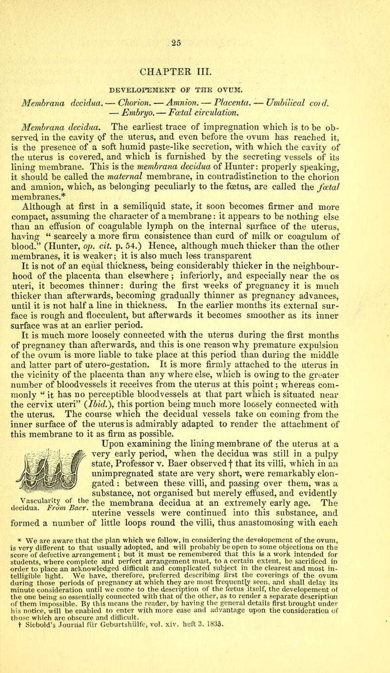 CHAPTER III. DEVELOPEMENT OF THE OVUM. Membrana decidua. — Chorion. — Amnion. — Placenta. — Umbilical coid. — Embryo. — Fatal circulation. Membrana decidua. The earliest trace of impregnation which is to be ob- served in the cavity of the uterus, and even before the ovum has reached it, is the presence of a soft humid paste-like secretion, with which the cavity of the uterus is covered, and which is furnished by the secreting vessels of its lining membrane. This is the membrana decidua of Hunter: properly speaking, it should be called the maternal membrane, in contradistinction to the chorion and amnion, which, as belonging peculiarly to the foetus, are called the foetal membranes.* Although at first in a semiliquid state, it soon becomes firmer and more compact, assuming the character of a membrane: it appears to be nothing else than an effusion of coagulable lymph on the internal surface of the uterus, having  scarcely a more firm consistence than curd of milk or coagulum of blood. (Hunter, op. ext. p. 54.) Hence, although much thicker than the other membranes, it is weaker; it is also much less transparent It is not of an equal thickness, being considerably thicker in the neighbour- hood of the placenta than elsewhere ; inferiorly, and especially near the os uteri, it becomes thinner: during the first weeks of pregnancy it is much thicker than afterwards, becoming gradually thinner as pregnancy advances, until it is not half a line in thickness. In the earlier months its external sur- face is rough and flocculent, but afterwards it becomes smoother as its inner surface was at an earlier period. It is much more loosely connected with the uterus during the first months of pregnancy than afterwards, and this is one reason why premature expulsion of the ovum is more liable to take place at this period than during the middle and latter part of utero-gestation. It is more firmly attached to the uterus in the vicinity of the placenta than any where else, which is owing to the greater number of bloodvessels it receives from the uterus at this point; whereas com- monly  it has no perceptible bloodvessels at that part which is situated near the cervix uteri (Ibid.), this portion being much more loosely connected with the uterus. The course which the decidual vessels take on coming from the inner surface of the uterus is admirably adapted to render the attachment of this membrane to it as firm as possible. Upon examining the lining membrane of the uterus at a very early period, when the decidua was still in a pulpy state, Professor v. Baer observed f that its villi, which in an unimpregnated state are very short, were remarkably elon- gated : between these villi, and passing over them, was a substance, not organised but merely effused, and evidently \ asculanty of the ^e membrana decidua at an extremely early age. The decidua. hrom Baer. , . , « • . ,t_. i a i uterine vessels were continued into this substance, and formed a number of little loops round the villi, thus anastomosing with each * We are aware that the plan which we follow, in considering the developement of the ovum, is very different to that usually adopted, and will probably be open to some objections on the score of defective arrangement; but it must t»e remembered that this is a work intended for students, where complete and perfect arrangement must, to a certain extent, be sacrificed in order to place an acknowledged difficult and complicated subject in the clearest and most in- telligible light. We have, therefore, preferred describing first the coverings of the ovum during those periods of pregnancy at which they are most frequently seen, and shall delay its minute consideration until we come to the description of the foetus itself, the developement of the one being so essentially connected with that of the other, as to render a separate description of them impossible. By this means the reader, by having the general details first brought under his notice, will be enabled to enter with more ease and advantage upon the consideration of those which are obscure and difficult. t Siebold's Journal fiir Geburtshiilfe, vol. xiv. heft 3. 1835.