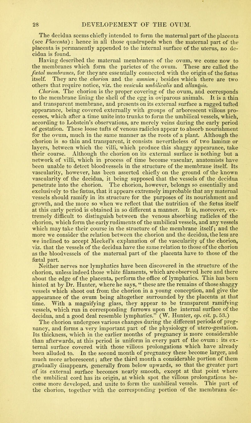 The decidua seems chiefly intended to form the maternal part of the placenta (see Placenta) : hence in all those quadrupeds when the maternal part of the placenta is permanently appended to the internal surface of the uterus, no de- cidua is found. Having described the maternal membranes of the ovum, we come now to the membranes which form the parietes of the ovum. These are called the fcetal membranes, for they are essentially connected with the origin of the foetus itself. They are the chorion and the amnion; besides which there are two others that require notice, viz. the vesicula umbilicalis and allantois. Chorion. The chorion is the proper covering of the ovum, and corresponds to the membrane lining the shell of the egg in oviparous animals. It is a thin and transparent membrane, and presents on its external surface a ragged tufted appearance, being covered externally with groups of arborescent villous pro- cesses, which after a time unite into trunks to form the umbilical vessels, which, according to Lobstein's observations, are merely veins during the early period of gestation. These loose tufts of venous radicles appear to absorb nourishment for the ovum, much in the same manner as the roots of a plant. Although the chorion is so thin and transparent, it consists nevertheless of two lamina? or layers, between which the villi, which produce this shaggy appearance, take their course. Although the chorion on its external surface is nothing but a network of villi, which in process of time become vascular, anatomists have been unable to detect bloodvessels in the structure of the membrane itself. Its vascularity, however, has been asserted chiefly on the ground of the known vascularity of the decidua, it being supposed that the vessels of the decidua penetrate into the chorion. The chorion, however, belongs so essentially and exclusively to the foetus, that it appears extremely improbable that any maternal vessels should ramify in its structure for the purposes of its nourishment and growth, and the more so when we reflect that the nutrition of the foetus itself at this early period is obtained in so different a manner. It is, moreover, ex- tremely difficult to distinguish between the venous absorbing radicles of the chorion, which form the early rudiments of the umbilical vessels, and any vessels which may take their course in the structure of the membrane itself; and the more we consider the relation between the chorion and the decidua, the less are we inclined to accept Meckel's explanation of the vascularity of the chorion, viz. that the vessels of the decidua have the same relation to those of the chorion as the bloodvessels of the maternal part of the placenta have to those of the foetal part. Neither nerves nor lymphatics have been discovered in the structure of the chorion, unless indeed those white filaments, which are observed here and there about the edge of the placenta, perform the office of lymphatics. This has been hinted at by Dr. Hunter, where he says,  these are the remains of those shaggy vessels which shoot out from the chorion in a young conception, and give the appearance of the ovum being altogether surrounded by the placenta at that time. With a magnifying glass, they appear to be transparent ramifying vessels, which run in corresponding furrows upon the internal surface of the decidua, and a good deal resemble lymphatics. (W. Hunter, op. cit. p. 53.) The chorion undergoes various changes during the different periods of preg- nancy, and forms a very important part of the physiology of utero-gestation. Its thickness, which in the earlier months of pregnancy is more considerable than afterwards, at this period is uniform in every part of the ovum: its ex- ternal surface covered with those villous prolongations which have already been alluded to. In the second month of pregnancy these become larger, and much more arborescent; after the third month a considerable portion of them gradually disappears, generally from below upwards, so that the greater part of its external surface becomes nearly smooth, except at that point where the umbilical cord has its origin, at which spot the villous prolongations be- come more developed, and unite to form the umbilical vessels. This part of the chorion, together with the corresponding portion of the membrana de-