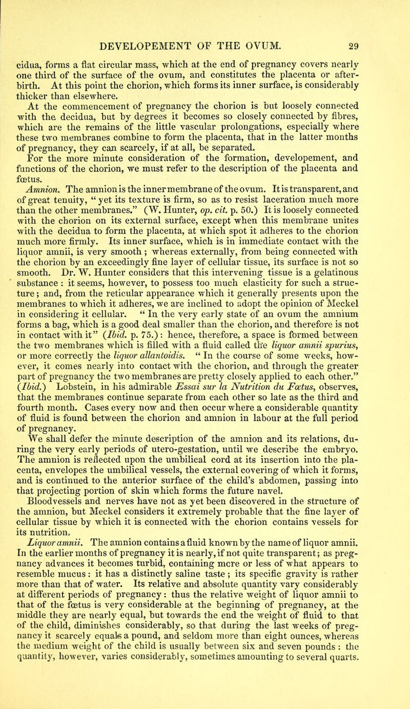 cidua, forms a flat circular mass, which at the end of pregnancy covers nearly one third of the surface of the ovum, and constitutes the placenta or after- birth. At this point the chorion, which forms its inner surface, is considerably thicker than elsewhere. At the commencement of pregnancy the chorion is but loosely connected with the decidua, but by degrees it becomes so closely connected by fibres, which are the remains of the little vascular prolongations, especially where these two membranes combine to form the placenta, that in the latter months of pregnancy, they can scarcely, if at all, be separated. For the more minute consideration of the formation, developement, and functions of the chorion, we must refer to the description of the placenta and foetus. Amnion. The amnion is the inner membrane of the ovum. It is transparent, ana of great tenuity, yet its texture is firm, so as to resist laceration much more than the other membranes. (W. Hunter, op. cit. p. 50.) It is loosely connected with the chorion on its external surface, except when this membrane unites with the decidua to form the placenta, at which spot it adheres to the chorion much more firmly. Its inner surface, which is in immediate contact with the liquor amnii, is very smooth ; whereas externally, from being connected with the chorion by an exceedingly fine layer of cellular tissue, its surface is not so smooth. Dr. W. Hunter considers that this intervening tissue is a gelatinous substance : it seems, however, to possess too much elasticity for such a struc- ture ; and, from the reticular appearance which it generally presents upon the membranes to which it adheres, we are inclined to adopt the opinion of Meckel in considering it cellular.  In the very early state of an ovum the amnium forms a bag, which is a good deal smaller than the chorion, and therefore is not in contact with it {Ibid. p. 75.) : hence, therefore, a space is formed between the two membranes which is filled with a fluid called the liquor amnii spurius, or more correctly the liquor allantoidis.  In the course of some weeks, how- ever, it comes nearly into contact with the chorion, and through the greater part of pregnancy the two membranes are pretty closely applied to each other. (Ibid.) Lobstein, in his admirable Essai sur la Nutrition du Foetus, observes, that the membranes continue separate from each other so late as the third and fourth month. Cases every now and then occur where a considerable quantity of fluid is found between the chorion and amnion in labour at the full period of pregnancy. We shall defer the minute description of the amnion and its relations, du- ring the very early periods of utero-gestation, until we describe the embryo. The amnion is reflected upon the umbilical cord at its insertion into the pla- centa, envelopes the umbilical vessels, the external covering of which it forms, and is continued to the anterior surface of the child's abdomen, passing into that projecting portion of skin which forms the future navel. Bloodvessels and nerves have not as yet been discovered in the structure of the amnion, but Meckel considers it extremely probable that the fine layer of cellular tissue by which it is connected with the chorion contains vessels for its nutrition. Liquor amnii. The amnion contains a fluid known by the name of liquor amnii. In the earlier months of pregnancy it is nearly, if not quite transparent; as preg- nancy advances it becomes turbid, containing mere or less of what appears to resemble mucus : it has a distinctly saline taste ; its specific gravity is rather more than that of water. Its relative and absolute quantity vary considerably at different periods of pregnancy: thus the relative weight of liquor amnii to that of the foetus is very considerable at the beginning of pregnancy, at the middle they are nearly equal, but towards the end the weight of fluid to that of the child, diminishes considerably, so that during the last weeks of preg- nancy it scarcely equals a pound, and seldom more than eight ounces, whereas the medium weight of the child is usually between six and seven pounds : the quantity, however, varies considerably, sometimes amounting to several quarts.