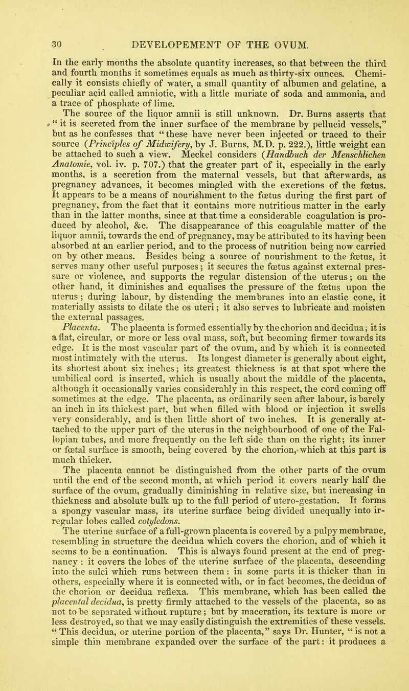 In the early months the absolute quantity increases, so that between the third and fourth months it sometimes equals as much as thirty-six ounces. Chemi- cally it consists chiefly of water, a small quantity of albumen and gelatine, a peculiar acid called amniotic, with a little muriate of soda and ammonia, and a trace of phosphate of lime. The source of the liquor amnii is still unknown. Dr. Burns asserts that * it is secreted from the inner surface of the membrane by pellucid vessels, but as he confesses that these have never been injected or traced to their source {Principles of Midwifery, by J. Burns, M.D. p. 222.), little weight can be attached to such a view. Meckel considers (Handbuch der Menschlichen Anatomie, vol. iv. p. 707.) that the greater part of it, especially in the early months, is a secretion from the maternal vessels, but that afterwards, as pregnancy advances, it becomes mingled with the excretions of the foetus. It appears to be a means of nourishment to the foetus during the first part of pregnancy, from the fact that it contains more nutritious matter in the early than in the latter months, since at that time a considerable coagulation is pro- duced by alcohol, &c. The disappearance of this coagulable matter of the liquor amnii, towards the end of pregnancy, maybe attributed to its having been absorbed at an earlier period, and to the process of nutrition being now carried on by other means. Besides being a source of nourishment to the foetus, it serves many other useful purposes; it secures the foetus against external pres- sure or violence, and supports the regular distension of the uterus; on the other hand, it diminishes and equalises the pressure of the foetus upon the uterus ; during labour, by distending the membranes into an elastic cone, it materially assists to dilate the os uteri; it also serves to lubricate and moisten the external passages. Placenta. The placenta is formed essentially by the chorion and decidua; it is a flat, circular, or more or less oval mass, soft, but becoming firmer towards its edge. It is the most vascular part of the ovum, and by which it is connected most intimately with the uterus. Its longest diameter is generally about eight, its shortest about six inches; its greatest thickness is at that spot where the umbilical cord is inserted, which is usually about the middle of the placenta, although it occasionally varies considerably in this respect, the cord coming off sometimes at the edge. The placenta, as ordinarily seen after labour, is barely an inch in its thickest part, but when filled with blood or injection it swells very considerably, and is then little short of two inches. It is generally at- tached to the upper part of the uterus in the neighbourhood of one of the Fal- lopian tubes, and more frequently on the left side than on the right; its inner or foetal surface is smooth, being covered by the chorion, which at this part is much thicker. The placenta cannot be distinguished from the other parts of the ovum until the end of the second month, at which period it covers nearly half the surface of the ovum, gradually diminishing in relative size, but increasing in thickness and absolute bulk up to the full period of utero-gestation. It forms a spongy vascular mass, its uterine surface being divided unequally into ir- regular lobes called cotyledons. The uterine surface of a full-grown placenta is covered by a pulpy membrane, resembling in structure the decidua which covers the chorion, and of which it seems to be a continuation. This is always found present at the end of preg- nancy : it covers the lobes of the uterine surface of the placenta, descending into the sulci which runs between them: in some parts it is thicker than in others, especially where it is connected with, or in fact becomes, the decidua of the chorion or decidua reflexa. This membrane, which has been called the placental decidua, is pretty firmly attached to the vessels of the placenta, so as not to be separated without rupture ; but by maceration, its texture is more or less destroyed, so that we may easily distinguish the extremities of these vessels. This decidua, or uterine portion of the placenta, says Dr. Hunter, is not a simple thin membrane expanded over the surface of the part: it produces a