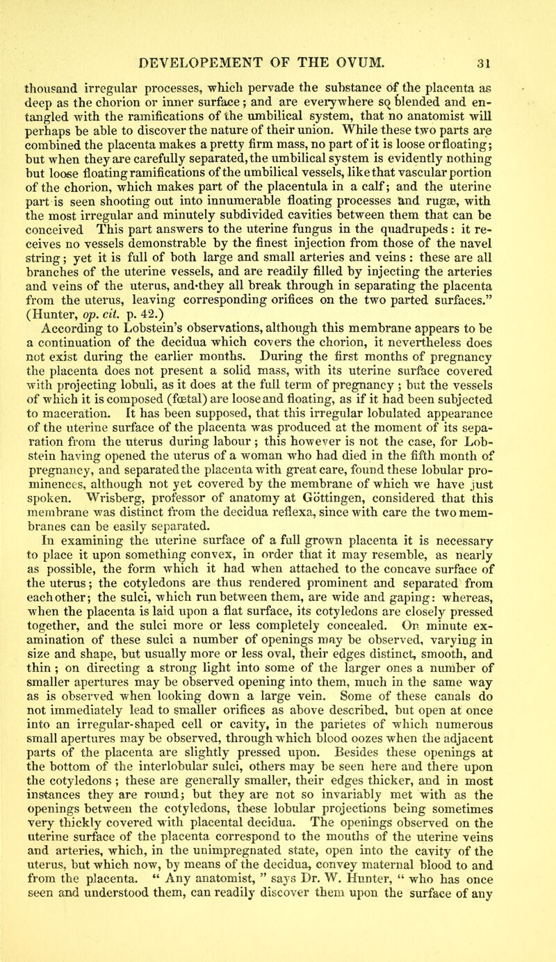 thousand irregular processes, which pervade the substance of the placenta as deep as the chorion or inner surface ; and are everywhere so blended and en- tangled with the ramifications of the umbilical system, that no anatomist will perhaps be able to discover the nature of their union. While these two parts are combined the placenta makes a pretty firm mass, no part of it is loose or floating; but when they are carefully separated, the umbilical system is evidently nothing but loose floating ramifications of the umbilical vessels, like that vascular portion of the chorion, which makes part of the placentula in a calf; and the uterine part is seen snooting out into innumerable floating processes and rugae, with the most irregular and minutely subdivided cavities between them that can be conceived This part answers to the uterine fungus in the quadrupeds : it re- ceives no vessels demonstrable by the finest injection from those of the navel string; yet it is full of both large and small arteries and veins : these are all branches of the uterine vessels, and are readily filled by injecting the arteries and veins of the uterus, and'they all break through in separating the placenta from the uterus, leaving corresponding orifices on the two parted surfaces. (Hunter, op. cit. p. 42.) According to Lobstein's observations, although this membrane appears to be a continuation of the decidua which covers the chorion, it nevertheless does not exist during the earlier months. During the first months of pregnancy the placenta does not present a solid mass, with its uterine surface covered with projecting lobuli, as it does at the full term of pregnancy ; but the vessels of which it is composed (foetal) are loose and floating, as if it had been subjected to maceration. It has been supposed, that this irregular lobulated appearance of the uterine surface of the placenta was produced at the moment of its sepa- ration from the uterus during labour; this however is not the case, for Lob- stein having opened the uterus of a woman who had died in the fifth month of pregnancy, and separated the placenta with great care, found these lobular pro- minences, although not yet covered by the membrane of which we have just spoken. Wrisberg, professor of anatomy at Gbttingen, considered that this membrane was distinct from the decidua reflexa, since with care the two mem- branes can be easily separated. In examining the uterine surface of a full grown placenta it is necessary to place it upon something convex, in order that it may resemble, as nearly as possible, the form which it had when attached to the concave surface of the uterus; the cotyledons are thus rendered prominent and separated from each other; the sulci, which run between them, are wide and gaping: whereas, when the placenta is laid upon a flat surface, its cotyledons are closely pressed together, and the sulci more or less completely concealed. On minute ex- amination of these sulci a number of openings may be observed, varying in size and shape, but usually more or less oval, their edges distinct, smooth, and thin ; on directing a strong light into some of the larger ones a number of smaller apertures may be observed opening into them, much in the same way as is observed when looking down a large vein. Some of these canals do not immediately lead to smaller orifices as above described, but open at once into an irregular-shaped cell or cavity, in the parietes of which numerous small apertures may be observed, through which blood oozes when the adjacent parts of the placenta are slightly pressed upon. Besides these openings at the bottom of the interlobular sulci, others may be seen here and there upon the cotyledons ; these are generally smaller, their edges thicker, and in most instances they are round; but they are not so invariably met with as the openings between the cotyledons, these lobular projections being sometimes very thickly covered with placental decidua. The openings observed on the uterine surface of the placenta correspond to the mouths of the uterine veins and arteries, which, in the unimpregnated state, open into the cavity of the uterus, but which now, by means of the decidua, convey maternal blood to and from the placenta.  Any anatomist,  says Dr. W. Hunter,  who has once seen and understood them, can readily discover them upon the surface of any