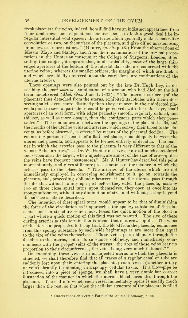 fresh placenta; the veins, indeed, he will find have an indistinct appearance from their tenderness and frequent anastomoses, so as to look a good deal like ir- regular interstitial void spaces: the arteries which generally make a snake-like convolution or two, on the surface of the placenta, and give off no anastomosing branches, are more distinct. (Hunter, op. cit. p. 46.) From the observations of Messrs Mayo and Stanley, and from their examination of the original prepa- rations in the Hunterian museum at the College of Surgeons, London, illus- trating this subject, it appears that, in all probability, most of the large thin- edged apertures at the bottom of the interlobular sulci are connected with the uterine veins; whereas the smaller orifices, the margins of which are thicker, and which are chiefly observed upon the cotyledons, are continuations of the uterine arteries. These openings were also pointed out by the late Dr. Hugh Ley, in de- scribing the post mortem examination of a woman who had died at the full term undelivered {Med. Gaz. June 1. 1833): The uterine surface (of the placenta) thus detached from the uterus, exhibited its lobules with their inter- secting sulci, even more distinctly than they are seen in the uninfected pla- centa ; and in several parts there could be perceived, with the naked eye, small apertures of an oval form, with edges perfectly smooth, regularly defined, and thicker, as well as more opaque, than the contiguous parts which they pene- trated. The communication between the openings of the placental cells, and the mouths of the uterine veins and arteries, which convey their blood to the pla- centa, as before observed, is effected by means of the placental decidua. The connecting portion of canal is of a flattened shape, runs obliquely between the uterus and placenta, and appears to be formed entirely of decidua. The man- ner in which the arteries pass to the placenta is very different to that of the veins : the arteries, as Dr. W. Hunter observes, are all much convoluted and serpentine ; the larger, when injected, are almost of the size of crow-quills: the veins have frequent anastomoses. Mr. J. Hunter has described this point more minutely, and gives still more precise notions of the manner in which the arteries pass to the placenta. The arteries of the uterus which are not immediately employed in conveying nourishment to it, go on towards the placenta, and, proceeding obliquely between it and the uterus, pass through the decidua without ramifying: just before they enter the placenta, making two or three close spiral turns upon themselves, they open at once into its spongy substance, without any diminution of size, and without passing beyond the surface as above described. The intention of these spiral turns would appear to be that of diminishing the force of the circulation as it approaches the spongy substance of the pla- centa, and is a structure which must lessen the quick motion of the blood in a part where a quick motion of this fluid was not wanted. The size of these curling arteries at this termination is about that of a crow's quill. The veins of the uterus appropriated to bring back the blood from the placenta, commence from this spongy substance by such wide beginnings as are more than equal to the size of the veins themselves. These veins pass obliquely through the decidua to the uterus, enter its substance obliquely, and immediately com- municate with the proper veins of the uterus ; the area of those veins bear no proportion to their circumference, the veins being very much flattened.* On examining these vessels in an injected uterus to which the placenta is attached, we shall therefore find that all traces of a regular canal or tube are suddenly lost upon their entering the placenta; each vessel (whether artery or vein) abruptly terminating in a spongy cellular tissue. If a blow-pipe be introduced into a piece of sponge, we shall have a very simple but correct illustration of the manner in which the uterine blood circulates through the placenta. The cell into which each vessel immediately opens is usually much larger than the rest, so that when the cellular structure of the placenta is filled * Observations on Certain Parts of the Animal Economy, p. 134.