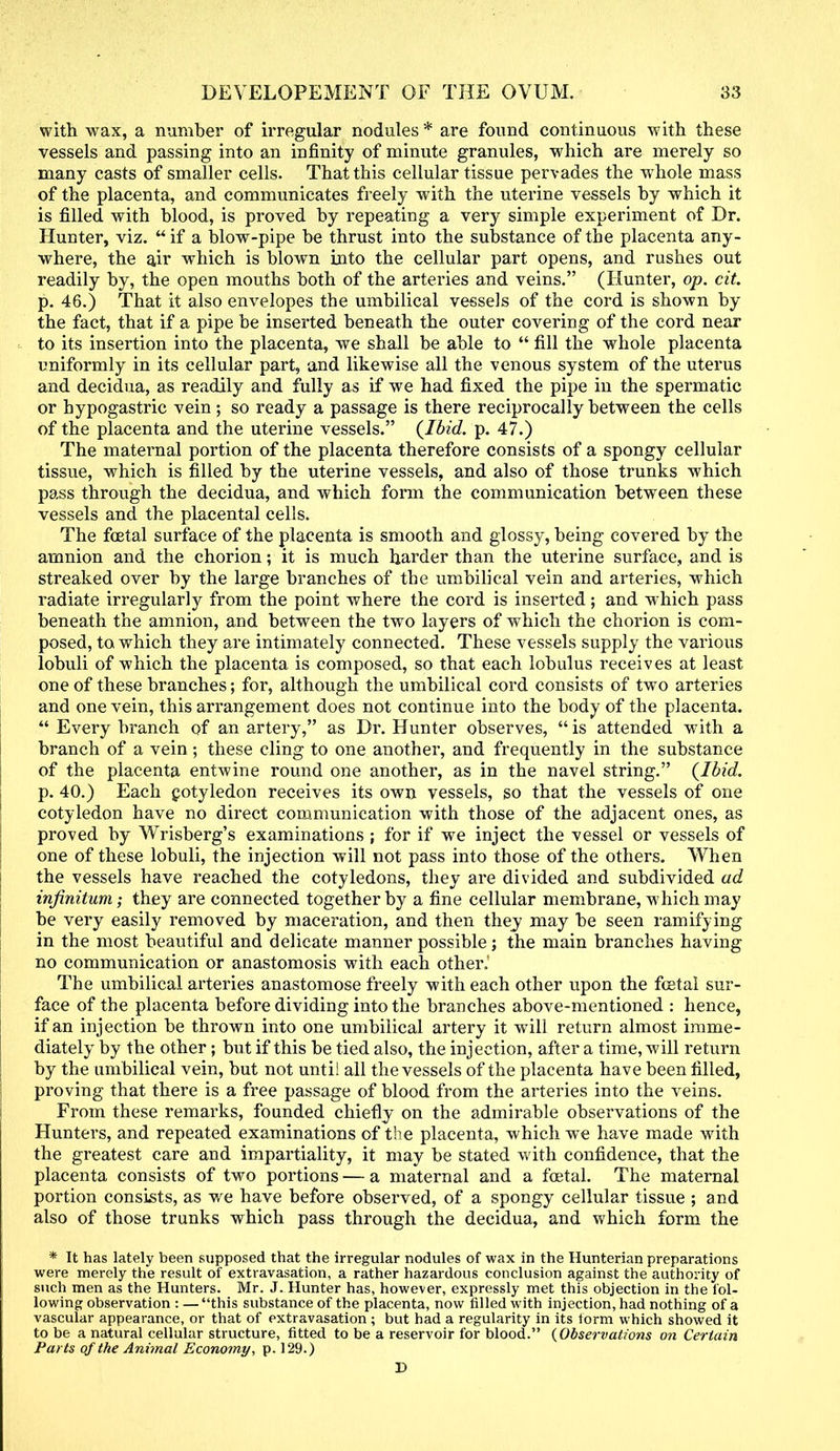 with wax, a number of irregular nodules * are found continuous with these vessels and passing into an infinity of minute granules, which are merely so many casts of smaller cells. That this cellular tissue pervades the whole mass of the placenta, and communicates freely with the uterine vessels by which it is filled with blood, is proved by repeating a very simple experiment of Dr. Hunter, viz. if a blow-pipe be thrust into the substance of the placenta any- where, the air which is blown into the cellular part opens, and rushes out readily by, the open mouths both of the arteries and veins. (Hunter, op. cit. p. 46.) That it also envelopes the umbilical vessels of the cord is shown by the fact, that if a pipe be inserted beneath the outer covering of the cord near to its insertion into the placenta, we shall be able to  fill the whole placenta uniformly in its cellular part, and likewise all the venous system of the uterus and decidua, as readily and fully as if we had fixed the pipe in the spermatic or hypogastric vein; so ready a passage is there reciprocally between the cells of the placenta and the uterine vessels. {Ibid. p. 47.) The maternal portion of the placenta therefore consists of a spongy cellular tissue, which is filled by the uterine vessels, and also of those trunks which pass through the decidua, and which form the communication between these vessels and the placental cells. The foetal surface of the placenta is smooth and glossy, being covered by the amnion and the chorion; it is much harder than the uterine surface, and is streaked over by the large branches of the umbilical vein and arteries, which radiate irregularly from the point where the cord is inserted; and which pass beneath the amnion, and between the two layers of which the chorion is com- posed, to which they are intimately connected. These vessels supply the various lobuli of which the placenta is composed, so that each lobulus receives at least one of these branches; for, although the umbilical cord consists of two arteries and one vein, this arrangement does not continue into the body of the placenta.  Every branch of an artery, as Dr. Hunter observes,  is attended with a branch of a vein; these cling to one another, and frequently in the substance of the placenta entwine round one another, as in the navel string. {Ibid. p. 40.) Each cotyledon receives its own vessels, so that the vessels of one cotyledon have no direct communication with those of the adjacent ones, as proved by Wrisberg's examinations ; for if we inject the vessel or vessels of one of these lobuli, the injection will not pass into those of the others. When the vessels have reached the cotyledons, they are divided and subdivided ad infinitum; they are connected together by a fine cellular membrane, which may be very easily removed by maceration, and then they may be seen ramifying in the most beautiful and delicate manner possible ; the main branches having no communication or anastomosis with each other. The umbilical arteries anastomose freely with each other upon the foetal sur- face of the placenta before dividing into the branches above-mentioned : hence, if an injection be thrown into one umbilical artery it will return almost imme- diately by the other; but if this be tied also, the injection, after a time, will return by the umbilical vein, but not unti! all the vessels of the placenta have been filled, proving that there is a free passage of blood from the arteries into the veins. From these remarks, founded chiefly on the admirable observations of the Hunters, and repeated examinations of the placenta, which we have made with the greatest care and impartiality, it may be stated with confidence, that the placenta consists of two portions — a maternal and a foetal. The maternal portion consists, as we have before observed, of a spongy cellular tissue ; and also of those trunks which pass through the decidua, and which form the * It has lately been supposed that the irregular nodules of wax in the Hunterian preparations were merely the result of extravasation, a rather hazardous conclusion against the authority of such men as the Hunters. Mr. J. Hunter has, however, expressly met this objection in the fol- lowing observation : — this substance of the placenta, now filled with injection, had nothing of a vascular appearance, or that of extravasation ; but had a regularity in its torm which showed it to be a natural cellular structure, fitted to be a reservoir for blood. {Observations on Certain Parts of the Animal Economy, p. 129.) I)