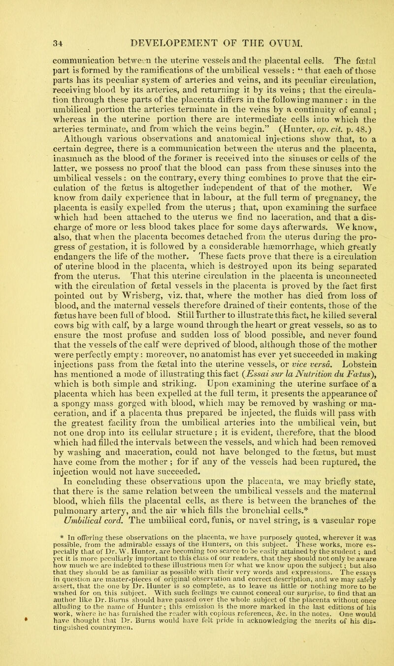 communication between the uterine vessels and the placental cells. The foetal part is formed by the ramifications of the umbilical vessels:  that each of those parts has its peculiar system of arteries and veins, and its peculiar circulation, receiving blood by its arteries, and returning it by its veins; that the circula- tion through these parts of the placenta differs in the following manner : in the umbilical portion the arteries terminate in the veins by a continuity of canal; whereas in the uterine portion there are intermediate cells into which the arteries terminate, and from which the veins begin. (Hunter, op. cit. p. 48.) Although various observations and anatomical injections show that, to a certain degree, there is a communication between the uterus and the placenta, inasmuch as the blood of the former is received into the sinuses or cells of the latter, we possess no proof that the blood can pass from these sinuses into the umbilical vessels: on the contrary, every thing combines to prove that the cir- culation of the foetus is altogether independent of that of the mother. We know from daily experience that in labour, at the full term of pregnancy, the placenta is easily expelled from the uterus; that, upon examining the surface which had been attached to the uterus we find no laceration, and that a dis- charge of more or less blood takes place for some days afterwards. We know, also, that when the placenta becomes detached from the uterus during the pro- gress of gestation, it is followed by a considerable haemorrhage, which greatly endangers the life of the mother. These facts prove that there is a circulation of uterine blood in the placenta, which is destroyed upon its being separated from the uterus. That this uterine circulation in the placenta is unconnected with the circulation of foetal vessels in the placenta is proved by the fact first pointed out by Wrisberg, viz. that, where the mother has died from loss of blood, and the maternal vessels therefore drained of their contents, those of the foetus have been full of blood. Still Further to illustrate this fact, he killed several cows big with calf, by a large wound through the heart or great vessels, so as to ensure the most profuse and sudden loss of blood possible, and never found that the vessels of the calf were deprived of blood, although those of the mother were perfectly empty: moreover, no anatomist has ever yet succeeded in making injections pass from the foetal into the uterine vessels, or vice versa. Lobstein has mentioned a mode of illustrating this fact (Essai sur la Nutrition du Foetus), which is both simple and striking. Upon examining the uterine surface of a placenta which has been expelled at the full term, it presents the appearance of a spongy mass gorged with blood, which may be removed by washing or ma- ceration, and if a placenta thus prepared be injected, the fluids will pass with the greatest facility from the umbilical arteries into the umbilical vein, but not one drop into its cellular structure ; it is evident, therefore, that the blood which had filled the intervals between the vessels, and which had been removed by washing and maceration, could not have belonged to the foetus, but must have come from the mother ; for if any of the vessels had been ruptured, the injection would not have succeeded. In concluding these observations upon the placenta, we may briefly state, that there is the same relation between the umbilical vessels and the maternal blood, which fills the placental cells, as there is between the branches of the pulmonary artery, and the air which fills the bronchial cells.* Umbilical cord. The umbilical cord, funis, or navel string, is a vascular rope * In offering these observations on the placenta, we have purposely quoted, wherever it was possible, from the admirable essays of the Hunters, on this subject. These works, more es- pecially that of Dr. W. Hunter, are becoming too scarce to be easily attained by the student; and yet it is more peculiarly important to this class of our readers, that they should not only be aware how much we are indebted to these illustrious men for what we know upon the subject; but also that they should be as familiar as possible with their very words and expressions. The essays in question are master-pieces of original observation and correct description, and we may safely assert, that the one by Dr. Hunter is so complete, as to leave us little or nothing more to be wished for on this subject. With such feelings we cannot conceal our surprise, to find that an author like Dr. Bums should have passed over the whole subject of the placenta without once alluding to the name of Hunter; this omission is the more marked in the last editions of his work, where he has furnished the reader with copious references, &c. in the notes. One would have thought thai Dr. Burns would have felt pride in acknowledging the merits of his dis- tinguished countrymen.