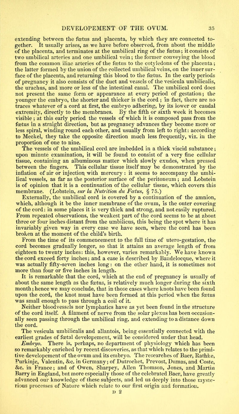 extending between the foetus and placenta, by which they are connected to- gether. It usually arises, as we have before observed, from about the middle of the placenta, and terminates at the umbilical ring of the foetus; it consists of two umbilical arteries and one umbilical vein; the former conveying the blood from the common iliac arteries of the foetus to the cotyledons of the placenta; the latter formed by the union of the collected umbilical veins, on the inner sur- face of the placenta, and returning this blood to the foetus. In the early periods of pregnancy it also consists of the duct and vessels of the vesicula umbilicalis, the urachus, and more or less of the intestinal canal. The umbilical cord does not present the same form or appearance at every period of gestation; the younger the embryo, the shorter and thicker is the cord ; in fact, there are no traces whatever of a cord at first, the embryo adhering, by its lower or caudal extremity, directly to the membranes. By the fifth or sixth week it becomes visible; at this early period the vessels of which it is composed pass from the foetus in a straight direction, but as pregnancy advances they become more or less spiral, winding round each other, and usually from left to right: according to Meckel, they take the opposite direction much less frequently, viz. in the proportion of one to nine. The vessels of the umbilical cord are imbedded in a thick viscid substance; upon minute examination, it will be found to consist of a very fine cellular tissue, containing an albuminous matter which slowly exudes, when pressed between the fingers. This cellular tissue itself may be demonstrated by the inflation of air or injection with mercury : it seems to accompany the umbi- lical vessels, as far as the posterior surface of the peritoneum; and Lobstein is of opinion that it is a continuation of the cellular tissue, which covers this membrane. (Lobstein, sur la Nutrition du Foetus, § 75.) Externally, the umbilical cord is covered by a continuation of the amnion, which, although it be the inner membrane of the ovum, is the outer covering of the cord: in some places it is very thick and strong, and not easily ruptured. From repeated observations, the weakest part of the cord seems to be at about three or four inches distant from the umbilicus, this being the spot where it has invariably given way in every case we have seen, where the cord has been broken at the moment of the child's birth. From the time of its commencement to the full time of utero-gestation, the cord becomes gradually longer, so that it attains an average length of from eighteen to twenty inches: this, however, varies remarkably. We have known the cord exceed forty inches; and a case is described by Baudelocque, where it was actually fifty-seven inches long: on the other hand, it is sometimes not more than four or five inches in length. It is remarkable that the cord, which at the end of pregnancy is usually of about the same length as the foetus, is relatively much longer during the sixth month; hence we may conclude, that in those cases where knots have been found upon the cord, the knot must have been formed at this period when the foetus was small enough to pass through a coil of it. Neither bloodvessels nor lymphatics have as yet been found in the structure of the cord itself. A filament of nerve from the solar plexus has been occasion- ally seen passing through the umbilical ring, and extending to a distance down the cord. The vesicula umbilicalis and allantois, being essentially connected with the earliest grades of foetal developement, will be considered under that head. Embryo. There is, perhaps, no department of physiology which has been so remarkably enriched by recent discoveries, as that which relates to the primi- tive developement of the ovum and its embryo. The researches of Baer, Rathke, Purkinje, Valentin, &c. in Germany; of Dutrochet, Prevost, Dumas, and Coste, &c. in France; and of Owen, Sharpey, Allen Thomson, Jones, and Martin Barry in England, but more especially those of the celebrated Baer, have greatly advanced our knowledge of these subjects, and led us deeply into those myste- rious processes of Nature which relate to our first origin and formation. I) 2