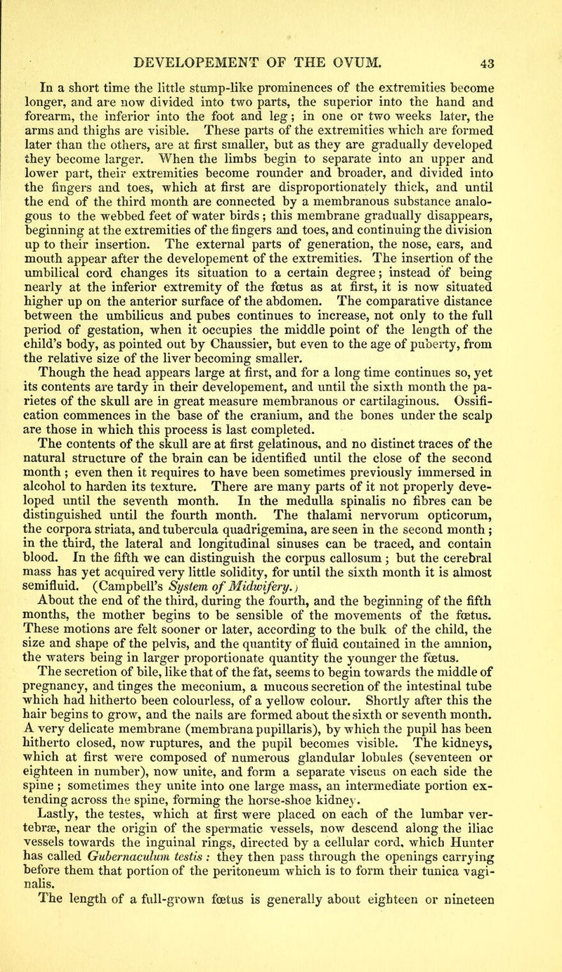 In a short time the little stump-like prominences of the extremities become longer, and are now divided into two parts, the superior into the hand and forearm, the inferior into the foot and leg; in one or two weeks later, the arms and thighs are visible. These parts of the extremities which are formed later than the others, are at first smaller, but as they are gradually developed they become larger. When the limbs begin to separate into an upper and lower part, their extremities become rounder and broader, and divided into the fingers and toes, which at first are disproportionately thick, and until the end of the third month are connected by a membranous substance analo- gous to the webbed feet of water birds ; this membrane gradually disappears, beginning at the extremities of the fingers and toes, and continuing the division up to their insertion. The external parts of generation, the nose, ears, and mouth appear after the developement of the extremities. The insertion of the umbilical cord changes its situation to a certain degree; instead of being nearly at the inferior extremity of the foetus as at first, it is now situated higher up on the anterior surface of the abdomen. The comparative distance between the umbilicus and pubes continues to increase, not only to the full period of gestation, when it occupies the middle point of the length of the child's body, as pointed out by Chaussier, but even to the age of puberty, from the relative size of the liver becoming smaller. Though the head appears large at first, and for a long time continues so, yet its contents are tardy in their developement, and until the sixth month the pa- rietes of the skull are in great measure membranous or cartilaginous. Ossifi- cation commences in the base of the cranium, and the bones under the scalp are those in which this process is last completed. The contents of the skull are at first gelatinous, and no distinct traces of the natural structure of the brain can be identified until the close of the second month ; even then it requires to have been sometimes previously immersed in alcohol to harden its texture. There are many parts of it not properly deve- loped until the seventh month. In the medulla spinalis no fibres can be distinguished until the fourth month. The thalami nervorum opticorum, the corpora striata, and tubercula quadrigemina, are seen in the second month; in the third, the lateral and longitudinal sinuses can be traced, and contain blood. In the fifth we can distinguish the corpus callosum; but the cerebral mass has yet acquired very little solidity, for until the sixth month it is almost semifluid. (Campbell's System of Midwifery.) About the end of the third, during the fourth, and the beginning of the fifth months, the mother begins to be sensible of the movements of the foetus. These motions are felt sooner or later, according to the bulk of the child, the size and shape of the pelvis, and the quantity of fluid contained in the amnion, the waters being in larger proportionate quantity the younger the foetus. The secretion of bile, like that of the fat, seems to begin towards the middle of pregnancy, and tinges the meconium, a mucous secretion of the intestinal tube which had hitherto been colourless, of a yellow colour. Shortly after this the hair begins to grow, and the nails are formed about the sixth or seventh month. A very delicate membrane (membranapupillaris), by which the pupil has been hitherto closed, now ruptures, and the pupil becomes visible. The kidneys, which at first were composed of numerous glandular lobules (seventeen or eighteen in number), now unite, and form a separate viscus on each side the spine ; sometimes they unite into one large mass, an intermediate portion ex- tending across the spine, forming the horse-shoe kidney. Lastly, the testes, which at first were placed on each of the lumbar ver- tebrae, near the origin of the spermatic vessels, now descend along the iliac vessels towards the inguinal rings, directed by a cellular cord, which Hunter has called Guhernaculum testis : they then pass through the openings carrying before them that portion of the peritoneum which is to form their tunica vagi- nalis. The length of a full-grown foetus is generally about eighteen or nineteen