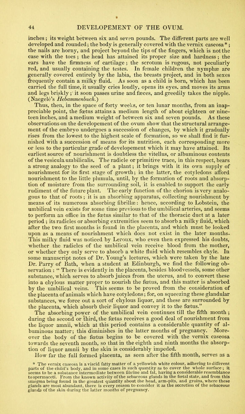 inches ; its weight between six and seven pounds. The different parts are well developed and rounded; the body is generally covered with the vernix caseosa*; the nails are horny, and project beyond the tips of the fingers, which is not the case with the toes ; the head has attained its proper size and hardness ; the ears have the firmness of cartilage ; the scrotum is rugous, not peculiarly red, and usually containing the testes. In female children the nymphse are generally covered entirely by the labia, the breasts project, and in both sexes frequently contain a milky fluid. As soon as a child is born, which has been carried the full time, it usually cries loudly, opens its eyes, and moves its arms and legs briskly;' it soon passes urine and faeces, and greedily takes the nipple. (Naegele's Hebammenbuch.) Thus, then, in the space of forty weeks, or ten lunar months, from an inap- preciable point, the foetus attains a medium length of about eighteen or nine- teen inches, and a medium weight of between six and seven pounds. As these observations on the developement of the ovum show that the structural arrange- ment of the embryo undergoes a succession of changes, by which it gradually rises from the lowest to the highest scale of formation, so we shall find it fur- nished with a succession of means for its nutrition, each corresponding more or less to the particular grade of developement which it may have attained. Its earliest source of nourishment is doubtless the vitellus, or albuminous contents of the vesiculaumbilicalis. The radicle or primitive trace, in this respect, bears a strong analogy to the seed of a plant; it brings with it its own supply of nourishment for its first stage of growth; in the latter, the cotyledons afford nourishment to the little plumula, until, by the formation of roots and absorp- tion of moisture from the surrounding soil, it is enabled to support the early rudiment of the future plant. The early function of the chorion is very analo- gous to that of roots ; it is an absorbing apparatus, collecting nourishment by means of its numerous absorbing fibrillae: hence, according to Lobstein, the umbilical vein exists for some time previous to the umbilical arteries, and seems to perform an office in the foetus similar to that of the thoracic duct at a later period ; its radicles or absorbing extremities seem to absorb a milky fluid, which after the two first months is found in the placenta, and which must be looked upon as a means of nourishment which does not exist in the later months. This milky fluid was noticed by Leroux. who even then expressed his doubts, whether the radicles of the umbilical vein receive blood from the mother, or whether they only serve to absorb a white fluid which resembles chyle. In some manuscript notes of Dr. Young's lectures, which were taken by the late Dr. Parry of Bath, when a student at Edinburgh, we find the following ob- servation :  There is evidently in the placenta, besides bloodvessels, some other substance, which serves to absorb juices from the uterus, and to convert these into a chylous matter proper to nourish the foetus, and this matter is absorbed by the umbilical veins. This seems to be proved from the consideration of the placenta of animals which have cotyledons; for, on squeezing these glandular substances, we force out a sort of chylous liquor, and these are surrounded by the placenta, which absorb their liquor and convey it to the foetus. The absorbing power of the umbilical vein continues till the fifth month ; during the second or third, the foetus receives a good deal of nourishment from the liquor amnii, which at this period contains a considerable quantity of al- buminous matter; this diminishes in the latter months of pregnancy. More- over the body of the foetus begins to be covered with the vernix caseosa towards the seventh month, so that in the eighth and ninth months the absorp- tion of liquor amnii by the skin is considerably impeded. How far the full formed placenta, as seen after the fifth month, serves as a * The vernix caseosa is a viscid fatty matter of a yellowish white colour, adhering to different parts of the child's body, and in some cases in such quantity as to cover the whole surface ; it seems to be a substance intermediate between fibrine and fat, having a considerable resemblance to spermaceti. From the known activity of the sebaceous glands in the foetal state, and from this smegma being found in the greatest quantity about the head, arm-pits, and groins, where these glands are most abundant, there is every reason to consider it as the secretion of the sebaceous glands of the skin during the latter months of pregnancy.