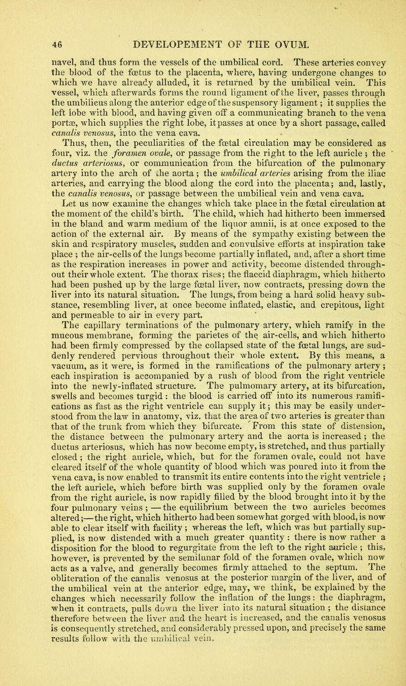 navel, and thus form the vessels of the umbilical cord. These arteries convey the blood of the foetus to the placenta, where, having undergone changes to which we have already alluded, it is returned by the umbilical vein. This vessel, which afterwards forms the round ligament of the liver, passes through the umbilicus along the anterior edge of the suspensory ligament; it supplies the left lobe with blood, and having given off a communicating branch to the vena porta?, which supplies the right lobe, it passes at once by a short passage, called canalis venosus, into the vena cava. Thus, then, the peculiarities of the foetal circulation may be considered as four, viz. the foramen ovale, or passage from the right to the left auricle ; the ductus arteriosus, or communication from the bifurcation of the pulmonary artery into the arch of the aorta; the umbilical arteries arising from the iliac arteries, and carrying the blood along the cord into the placenta; and, lastly, the canalis venosus, or passage between the umbilical vein and vena cava. Let us now examine the changes which take place in the foetal circulation at the moment of the child's birth. The child, which had hitherto been immersed in the bland and warm medium of the liquor amnii, is at once exposed to the action of the external air. By means of the sympathy existing between the skin and respiratory muscles, sudden and convulsive efforts at inspiration take place ; the air-cells of the lungs become partially inflated, and, after a short time as the respiration increases in power and activity, become distended through- out their whole extent. The thorax rises; the flaccid diaphragm, which hitherto had been pushed up by the large foetal liver, now contracts, pressing down the liver into its natural situation. The lungs, from being a hard solid heavy sub- stance, resembling liver, at once become inflated, elastic, and crepitous, light and permeable to air in every part. The capillary terminations of the pulmonary artery, which ramify in the mucous membrane, forming the parietes of the air-cells, and which hitherto had been firmly compressed by the collapsed state of the foetal lungs, are sud- denly rendered pervious throughout their whole extent. By this means, a vacuum, as it were, is formed in the ramifications of the pulmonary artery; each inspiration is accompanied by a rush of blood from the right ventricle into the newly-inflated structure. The pulmomary artery, at its bifurcation, swells and becomes turgid : the blood is carried off into its numerous ramifi- cations as fast as the right ventricle can supply it \ this may be easily under- stood from the law in anatomy, viz. that the area of two arteries is greater than that of the trunk from which they bifurcate. From this state of distension, the distance between the pulmonary artery and the aorta is increased; the ductus arteriosus, which has now become empty, is stretched, and thus partially closed; the right auricle, which, but for the foramen ovale, could not have cleared itself of the whole quantity of blood which was poured into it from the vena cava, is now enabled to transmit its entire contents into the right ventricle ; the left auricle, which before birth was supplied only by the foramen ovale from the right auricle, is now rapidly filled by the blood brought into it by the four pulmonary veins ; —the equilibrium between the two auricles becomes altered;—the right, which hitherto had been somewhat gorged with blood, is now able to clear itself with facility ; whereas the left, which was but partially sup- plied, is now distended with a much greater quantity : there is now rather a disposition for the blood to regurgitate from the left to the right auricle ; this, however, is prevented by the semilunar fold of the foramen ovale, which now acts as a valve, and generally becomes firmly attached to the septum. The obliteration of the canalis venosus at the posterior margin of the liver, and of the umbilical vein at the anterior edge, may, we think, be explained by the changes which necessarily follow the inflation of the lungs: the diaphragm, when it contracts, pulls down the liver into its natural situation ; the distance therefore between the liver and the heart is increased, and the canalis venosus is consequently stretched, and considerably pressed upon, and precisely the same results follow with the umbilical vein,