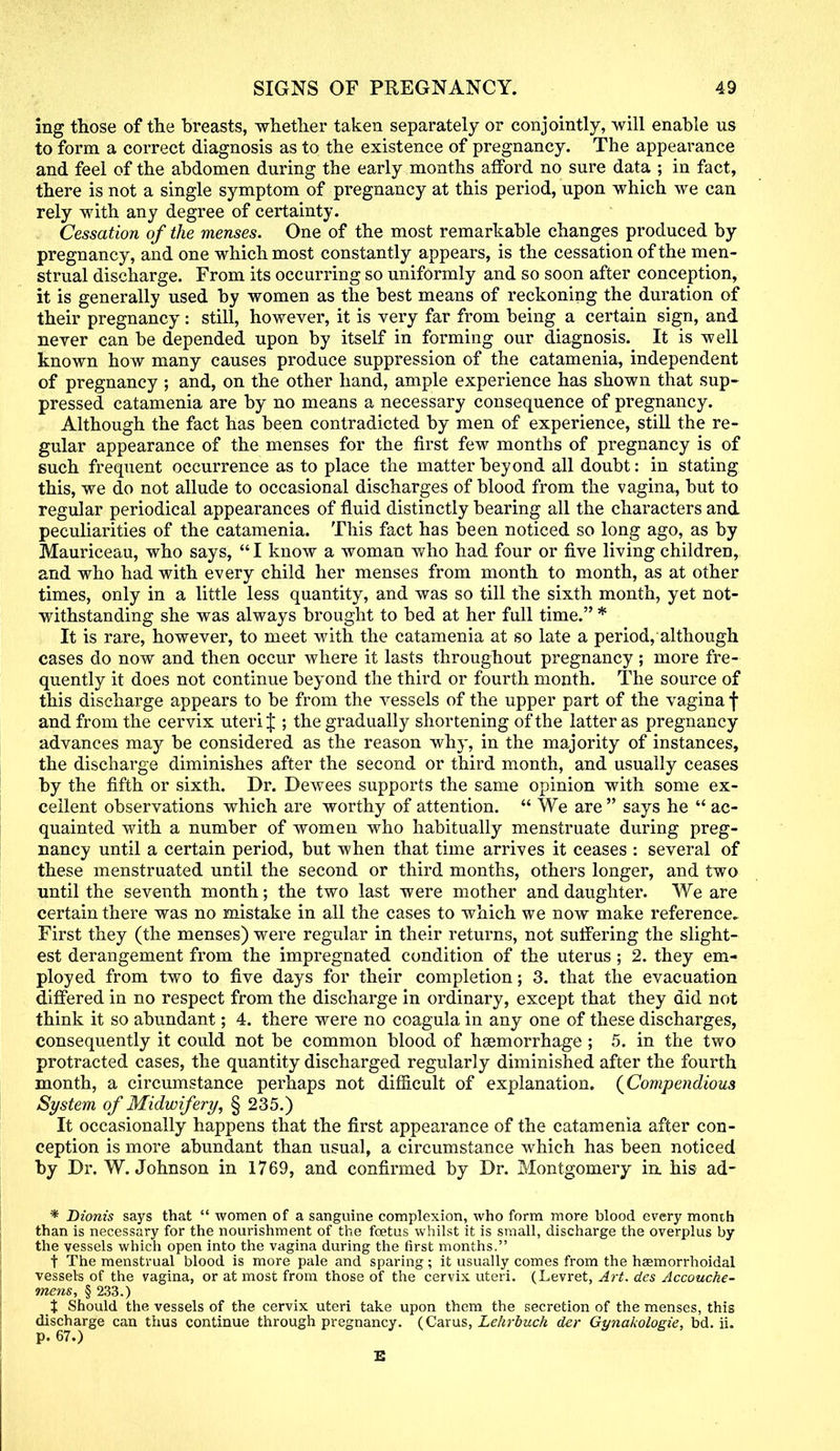 ing those of the breasts, whether taken separately or conjointly, will enable us to form a correct diagnosis as to the existence of pregnancy. The appearance and feel of the abdomen during the early months afford no sure data ; in fact, there is not a single symptom of pregnancy at this period, upon which we can rely with any degree of certainty. Cessation of the menses. One of the most remarkable changes produced by pregnancy, and one which most constantly appears, is the cessation of the men- strual discharge. From its occurring so uniformly and so soon after conception, it is generally used by women as the best means of reckoning the duration of their pregnancy: still, however, it is very far from being a certain sign, and never can be depended upon by itself in forming our diagnosis. It is well known how many causes produce suppression of the catamenia, independent of pregnancy ; and, on the other hand, ample experience has shown that sup- pressed catamenia are by no means a necessary consequence of pregnancy. Although the fact has been contradicted by men of experience, still the re- gular appearance of the menses for the first few months of pregnancy is of such frequent occurrence as to place the matter beyond all doubt: in stating this, we do not allude to occasional discharges of blood from the vagina, but to regular periodical appearances of fluid distinctly bearing all the characters and peculiarities of the catamenia. This fact has been noticed so long ago, as by Mauriceau, who says,  I know a woman who had four or five living children, and who had with every child her menses from month to month, as at other times, only in a little less quantity, and was so till the sixth month, yet not- withstanding she was always brought to bed at her full time. * It is rare, however, to meet with the catamenia at so late a period, although cases do now and then occur where it lasts throughout pregnancy ; more fre- quently it does not continue beyond the third or fourth month. The source of this discharge appears to be from the vessels of the upper part of the vagina f and from the cervix uteri J ; the gradually shortening of the latter as pregnancy advances may be considered as the reason why, in the majority of instances, the discharge diminishes after the second or third month, and usually ceases by the fifth or sixth. Dr. Dewees supports the same opinion with some ex- cellent observations which are worthy of attention.  We are  says he  ac- quainted with a number of women who habitually menstruate during preg- nancy until a certain period, but when that time arrives it ceases : several of these menstruated until the second or third months, others longer, and two until the seventh month; the two last were mother and daughter. We are certain there was no mistake in all the cases to which we now make reference. First they (the menses) were regular in their returns, not suffering the slight- est derangement from the impregnated condition of the uterus ; 2. they em- ployed from two to five days for their completion; 3. that the evacuation differed in no respect from the discharge in ordinary, except that they did not think it so abundant; 4. there were no coagula in any one of these discharges, consequently it could not be common blood of haemorrhage ; 5. in the two protracted cases, the quantity discharged regularly diminished after the fourth month, a circumstance perhaps not difficult of explanation. (Compendious System of Midwifery, § 235.) It occasionally happens that the first appearance of the catamenia after con- ception is more abundant than usual, a circumstance which has been noticed by Dr. W. Johnson in 1769, and confirmed by Dr. Montgomery in. his ad- * Dionis says that  women of a sanguine complexion, who form more blood every month than is necessary for the nourishment of the foetus whilst it is small, discharge the overplus by the vessels which open into the vagina during the first months. t The menstrual blood is more pale and sparing; it usually comes from the haemorrhoidal vessels of the vagina, or at most from those of the cervix uteri. (Levret, Art. des Accouche- mens, § 233.) % Should the vessels of the cervix uteri take upon them the secretion of the menses, this discharge can thus continue through pregnancy. (Carus, Lehrbuch der Gynakologie, bd. ii. p. 67.)