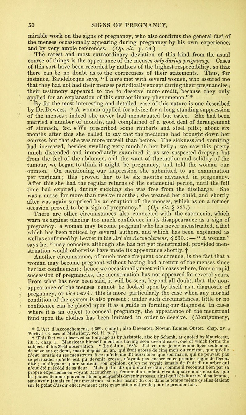 mirable work on the signs of pregnancy, who also confirms the general fact of the menses occasionally appearing during pregnancy by his own experience, and by very ample references. (Op. cit. p. 46.) The rarest and most extraordinary deviation of this kind from the usual course of things is the appearance of the menses only during pregnancy. Cases of this sort have been recorded by authors of the highest respectability, so that there can be no doubt as to the correctness of their statements. Thus, for instance, Baudelocque says,  I have met with several women, who assured me that they had not had their menses periodically except during their pregnancies; their testimony appeared to me to deserve more credit, because they only applied for an explanation of this extraordinary phenomenon. * By far the most interesting and detailed case of this nature is one described by Dr. Dewees.  A woman applied for advice for a long standing suppression of the menses ; indeed she never had menstruated but twice. She had been married a number of months, and complained of a good deal of derangement of stomach, &c. • We prescribed some rhubarb and steel pills; about six months after this she called to say that the medicine had brought down her courses, but that she was more unwell than before. The sickness and vomiting had increased, besides swelling very much in her belly ; we saw this pretty much distended and immediately examined it, as we suspected dropsy; but from the feel of the abdomen, and the want of fluctuation and solidity of the tumour, we began to think it might be pregnancy, and told the woman our opinion. On mentioning our impression she submitted to an examination per vaginam; this proved her to be six months advanced in pregnancy. After this she had the regular returns of the catamenial period, until the full time had expired; during suckling she was free from the discharge. She was a nurse for more than twelve months ; she weaned her child, and shortly after was again surprised by an eruption of the menses, which as on a former occasion proved to be a sign of pregnancy. (Op. cit. § 237.) There are other circumstances also connected with the catamenia, which warn us against placing too much confidence in its disappearance as a sign of pregnancy: a woman may become pregnant who has never menstruated, a fact which has been noticed by several authors, and which has been explained as well as confirmed by Levret in his Art des Accouchemens, § 230.: — A woman says he,  may conceive, although she has not yet menstruated, provided men- struation would otherwise have made its appearance shortly, f Another circumstance, of much more frequent occurrence, is the fact that a woman may become pregnant without having had a return of the menses since her last confinement; hence we occasionally meet with cases where, from a rapid succession of pregnancies, the menstruation has not appeared for several years. From what has now been said, it will be seen, beyond all doubt, that the non- appearance of the menses cannot be looked upon by itself as a diagnostic of pregnancy, or vice versa : this is more particularly the case when any morbid condition of the system is also present; under such circumstances, little or no confidence can be placed upon it as a guide in forming our diagnosis. In cases where it is an object to conceal pregnancy, the appearance of the menstrual fluid upon the clothes has been imitated in order to deceive. (Montgomery, * L'Art d'Accouchemens, § 369. (note) ; also Deventer, Novum Lumen Obstet. chap. xv. ; Perfect's Cases of Midwifery, vol. ii. p. 71. t This fact was observed so long ago as by Aristotle, also by Schenk, as quoted by Maunceau, lib. i. chap. 1. Mauriceau himself mentions having seen several cases, one of which forms the subject of his 393d observation.  Le 8 Juin, 1685. J'ai vu une jeune femme agee seulement de seize ans et demi, marie depuis un an, qui etoit grosse de cinq mois ou environ, quoiqu'elle -. n'eut jamais eu ses menstrues, a ce qu'elle me dlt aussi bien que son marie, qui ne pouvait pas se persuader qu'elle eut pu devenir grosse, n'ayant pas encore eu ce premier signe de fecon- dite ; m'alleguant, pour soutenir son opinion, qu'on ne voyait jamais de fruit d' un arbre qui n'eut ete precede de sa fleur. Mais je lui dis qu'il etait certain, comme il reconnut bien par sa {>ropre experience en voyant accoucher sa femme d'un enfant vivant quatre mois ensuite, que es jeunes femmes pouvaient bien quelquefois devenir grosses, ainsi qu'il etait arriv£ a sa femme, sans avoir jamais eu leur menstrues, si elles usaint du coit dans le temps raerae quelles etaient sur le point d'avoir effectivement cette evacuation naturelle pour le premier fois.