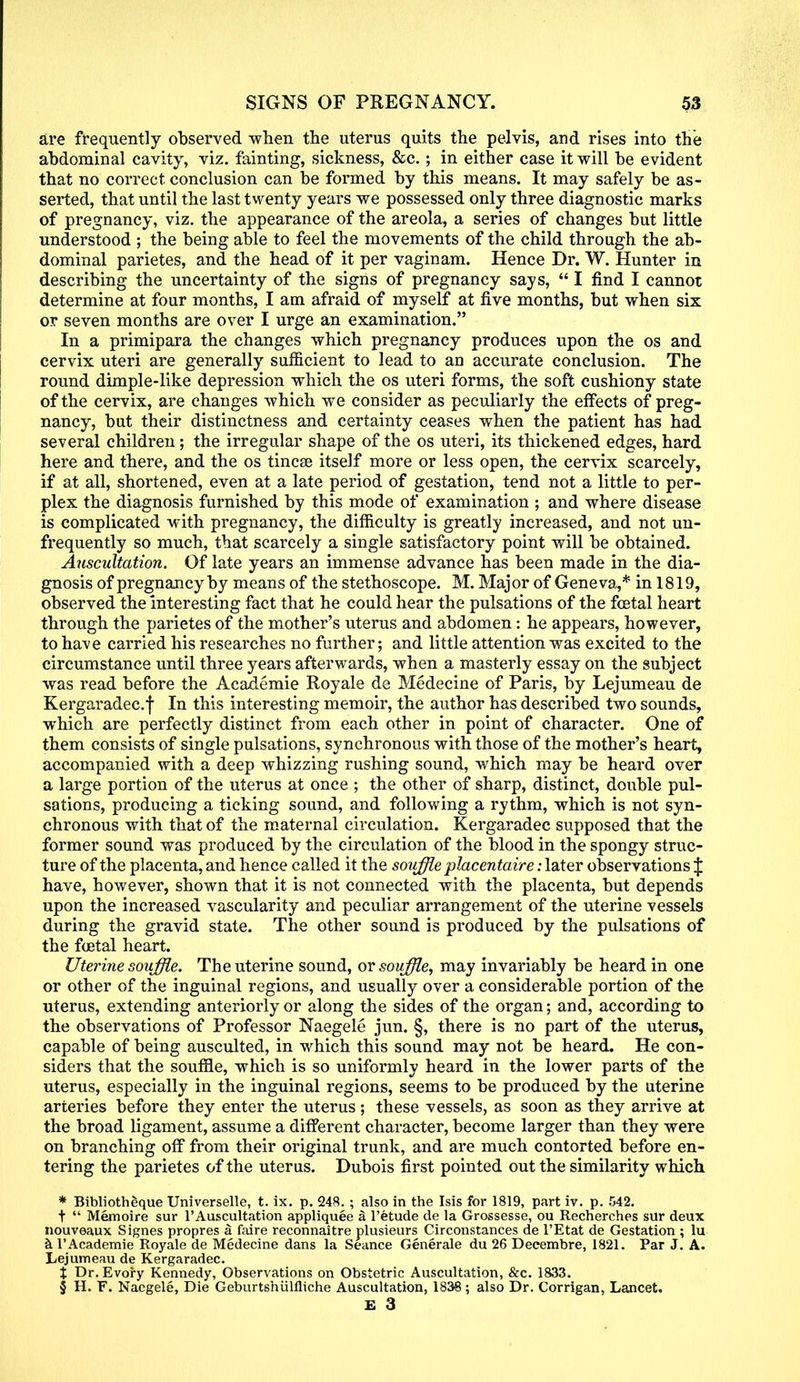 are frequently observed -when the uterus quits the pelvis, and rises into the abdominal cavity, viz. fainting, sickness, &c.; in either case it will be evident that no correct conclusion can be formed by this means. It may safely be as- serted, that until the last twenty years we possessed only three diagnostic marks of pregnancy, viz. the appearance of the areola, a series of changes but little understood ; the being able to feel the movements of the child through the ab- dominal parietes, and the head of it per vaginam. Hence Dr. W. Hunter in describing the uncertainty of the signs of pregnancy says,  I find I cannot determine at four months, I am afraid of myself at five months, but when six or seven months are over I urge an examination. In a primipara the changes which pregnancy produces upon the os and cervix uteri are generally sufficient to lead to an accurate conclusion. The round dimple-like depression which the os uteri forms, the soft cushiony state of the cervix, are changes which we consider as peculiarly the effects of preg- nancy, but their distinctness and certainty ceases when the patient has had several children; the irregular shape of the os uteri, its thickened edges, hard here and there, and the os tincse itself more or less open, the cervix scarcely, if at all, shortened, even at a late period of gestation, tend not a little to per- plex the diagnosis furnished by this mode of examination ; and where disease is complicated with pregnancy, the difficulty is greatly increased, and not un- frequently so much, that scarcely a single satisfactory point will be obtained. Auscultation. Of late years an immense advance has been made in the dia- gnosis of pregnancy by means of the stethoscope. M. Major of Geneva,* in 1819, observed the interesting fact that he could hear the pulsations of the fcetal heart through the parietes of the mother's uterus and abdomen: he appears, however, to have carried his researches no further; and little attention was excited to the circumstance until three years afterwards, when a masterly essay on the subject was read before the Acaxlemie Royale de Medecine of Paris, by Lejumeau de Kergaradec.f In this interesting memoir, the author has described two sounds, which are perfectly distinct from each other in point of character. One of them consists of single pulsations, synchronous with those of the mother's heart, accompanied with a deep whizzing rushing sound, which may be heard over a large portion of the uterus at once ; the other of sharp, distinct, double pul- sations, producing a ticking sound, and following a rythm, which is not syn- chronous with that of the maternal circulation. Kergaradec supposed that the former sound was produced by the circulation of the blood in the spongy struc- ture of the placenta, and hence called it the souffle placentaire: later observations J have, however, shown that it is not connected with the placenta, but depends upon the increased vascularity and peculiar arrangement of the uterine vessels during the gravid state. The other sound is produced by the pulsations of the foetal heart. Uterine souffle. The uterine sound, or souffle, may invariably be heard in one or other of the inguinal regions, and usually over a considerable portion of the uterus, extending anteriorly or along the sides of the organ; and, according to the observations of Professor Naegele jun. §, there is no part of the uterus, capable of being ausculted, in which this sound may not be heard. He con- siders that the souffle, which is so uniformly heard in the lower parts of the uterus, especially in the inguinal regions, seems to be produced by the uterine arteries before they enter the uterus ; these vessels, as soon as they arrive at the broad ligament, assume a different character, become larger than they were on branching off from their original trunk, and are much contorted before en- tering the parietes of the uterus. Dubois first pointed out the similarity which * Bibliotheque Universelle, t. ix. p. 248. ; also in the Isis for 1819, part iv. p. 542. t  Memoire sur l'Auscultation appliquee a l'etude de la Grossesse, ou Recherches sur deux nouveaux Signes propres a faire reconnaitre plusieurs Circonstances de l'Etat de Gestation ; lu al'Academie Royale de Medecine dans la Seance Generate du 26 Deeembre, 1821. Par J. A. Lejumeau de Kergaradec. % Dr. Evory Kennedy, Observations on Obstetric Auscultation, &c. 1833. § H. F. Naegele, Die Geburtshiilfliche Auscultation, 1838; also Dr. Corrigan, Lancet.