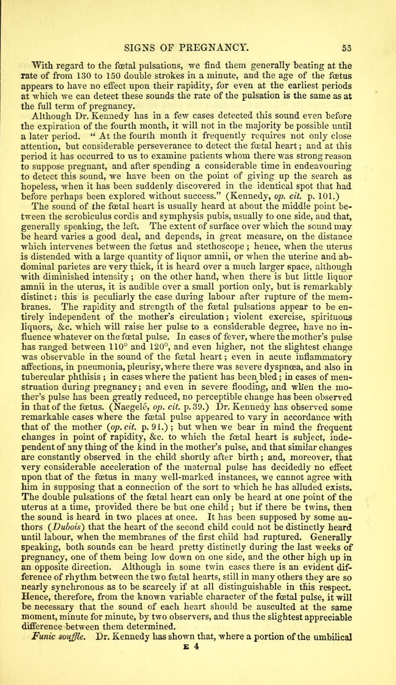 With regard to the foetal pulsations, we find them generally beating at the rate of from 130 to 150 double strokes in a minute, and the age of the foetus appears to have no effect upon their rapidity, for even at the earliest periods at -which we can detect these sounds the rate of the pulsation is the same as at the full term of pregnancy. Although Dr. Kennedy has in a few cases detected this sound even before the expiration of the fourth month, it will not in the majority be possible until a later period.  At the fourth month it frequently requires not only close attention, but considerable perseverance to detect the foetal heart; and at this period it has occurred to ns to examine patients whom there was strong reason to suppose pregnant, and after spending a considerable time in endeavouring to detect this sound, we have been on the point of giving up the search as hopeless, when it has been suddenly discovered in the identical spot that had before perhaps been explored without success. (Kennedy, op. cit. p. 101.) The sound of the foetal heart is usually heard at about the middle point be- tween the scrobiculus cordis and symphysis pubis, usually to one side, and that, generally speaking, the left. The extent of surface over which the sound may be heard varies a good deal, and depends, in great measure, on the distance which intervenes between the foetus and stethoscope ; hence, when the uterus is distended with a large quantity of liquor amnii, or when the uterine and ab- dominal parietes are very thick, it is heard over a much larger space, although with diminished intensity ; on the other hand, when there is but little liquor amnii in the uterus, it is audible over a small portion only, but is remarkably distinct: this is peculiarly the case during labour after rupture of the mem- branes. The rapidity and strength of the foetal pulsations appear to be en- tirely independent of the mother's circulation; violent exercise, spirituous liquors, &c. which will raise her pulse to a considerable degree, have no in- fluence whatever on the foetal pulse. In cases of fever, where the mother's pulse has ragged between 110° and 120°, and even higher, not the slightest change was observable in the sound of the foetal heart; even in acute inflammatory affections, in pneumonia, pleurisy, where there was severe dyspnoea, and also in tubercular phthisis ; in cases where the patient has been bled; in cases of men- struation during pregnancy; and even in severe flooding, and when the mo- ther's pulse has been greatly reduced, no perceptible change has been observed in that of the foetus. (Naegele, op. cit. p. 39.) Dr. Kennedy has observed some remarkable cases where the foetal pulse appeared to vary in accordance with that of the mother (op. cit. p. 91.) ; but when we bear in mind the frequent changes in point of rapidity, &c. to which the foetal heart is subject, inde- pendent of any thing of the kind in the mother's pulse, and that similar changes are constantly observed in the child shortly after birth; and, moreover, that very considerable acceleration of the maternal pulse has decidedly no effect npon that of the foetus in many well-marked instances, we cannot agree with him in supposing that a connection of the sort to which he has alluded exists. The double pulsations of the foetal heart can only be heard at one point of the uterus at a time, provided there be but one child ; but if there be twins, then the sound is heard in two places at once. It has been supposed by some au- thors (Dubois) that the heart of the second child could not be distinctly heard until labour, when the membranes of the first child had ruptured. Generally speaking, both sounds can be heard pretty distinctly during the last weeks of pregnancy, one of them being low down on one side, and the other high up in an opposite direction. Although in some twin cases there is an evident dif- ference of rhythm between the two foetal hearts, still in many others they are so nearly synchronous as to be scarcely if at all distinguishable in this respect. Hence, therefore, from the known variable character of the foetal pulse, it will be necessary that the sound of each heart should be ausculted at the same moment, minute for minute, by two observers, and thus the slightest appreciable difference between them determined. Funic souffle. Dr. Kennedy has shown that, where a portion of the umbilical