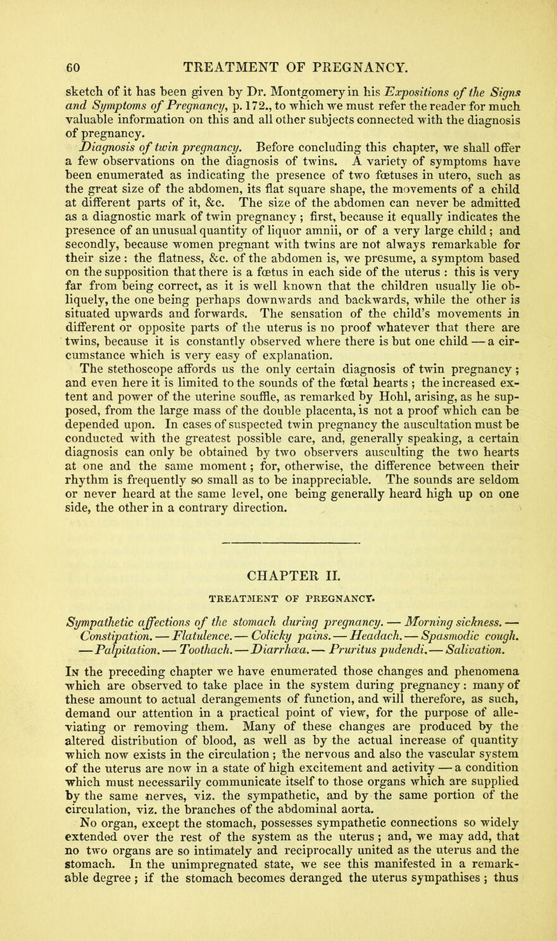 sketch of it has been given by Dr. Montgomery in his Expositions of the Signs and Symptoms of Pregnancy, p. 172., to which we must refer the reader for much valuable information on this and all other subjects connected with the diagnosis of pregnancy. Diagnosis of twin pregnancy. Before concluding this chapter, we shall offer a few observations on the diagnosis of twins. A variety of symptoms have been enumerated as indicating the presence of two foetuses in utero, such as the great size of the abdomen, its fiat square shape, the movements of a child at different parts of it, &c. The size of the abdomen can never be admitted as a diagnostic mark of twin pregnancy ; first, because it equally indicates the presence of an unusual quantity of liquor amnii, or of a very large child; and secondly, because women pregnant with twins are not always remarkable for their size: the flatness, &c. of the abdomen is, we presume, a symptom based on the supposition that there is a foetus in each side of the uterus : this is very far from, being correct, as it is well known that the children usually lie ob- liquely, the one being perhaps downwards and backwards, while the other is situated upwards and forwards. The sensation of the child's movements in different or opposite parts of the uterus is no proof whatever that there are twins, because it is constantly observed where there is but one child — a cir- cumstance which is very easy of explanation. The stethoscope affords us the only certain diagnosis of twin pregnancy; and even here it is limited to the sounds of the foetal hearts ; the increased ex- tent and power of the uterine souffle, as remarked by Hohl, arising, as he sup- posed, from the large mass of the double placenta, is not a proof which can be depended upon. In cases of suspected twin pregnancy the auscultation must be conducted with the greatest possible care, and, generally speaking, a certain diagnosis can only be obtained by two observers ausculting the two hearts at one and the same moment; for, otherwise, the difference between their rhythm is frequently so small as to be inappreciable. The sounds are seldom or never heard at the same level, one being generally heard high up on one side, the other in a contrary direction. CHAPTER II. TREATMENT OF PREGNANCY. Sympathetic affections of the stomach during pregnancy. — Morning sickness. — Constipation. — Flatulence. — Colicky pains. — Headach. — Spasmodic cough. —Palpitation. — Toothach. —Diarrhoea. — Pruritus pudendi.—Salivation. In the preceding chapter we have enumerated those changes and phenomena which are observed to take place in the system during pregnancy: many of these amount to actual derangements of function, and will therefore, as such, demand our attention in a practical point of view, for the purpose of alle- viating or removing them. Many of these changes are produced by the altered distribution of blood, as well as by the actual increase of quantity which now exists in the circulation; the nervous and also the vascular system of the uterus are now in a state of high excitement and activity — a condition which must necessarily communicate itself to those organs which are supplied by the same nerves, viz. the sympathetic, and by the same portion of the circulation, viz. the branches of the abdominal aorta. No organ, except the stomach, possesses sympathetic connections so widely extended over the rest of the system as the uterus ; and, we may add, that no two organs are so intimately and reciprocally united as the uterus and the stomach. In the unimpregnated state, we see this manifested in a remark- able degree ; if the stomach becomes deranged the uterus sympathises ; thus