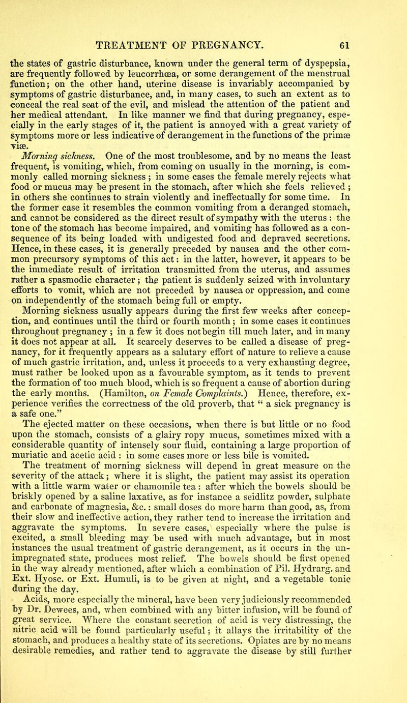 the states of gastric disturbance, known under the general term of dyspepsia, are frequently followed by leucorrhoea, or some derangement of the menstrual function; on the other hand, uterine disease is invariably accompanied by symptoms of gastric disturbance, and, in many cases, to such an extent as to conceal the real seat of the evil, and mislead the attention of the patient and her medical attendant. In like manner we find that during pregnancy, espe- cially in the early stages of it, the patient is annoyed with a great variety of symptoms more or less indicative of derangement in the functions of the prinise viae. Morning sickness. One of the most troublesome, and by no means the least frequent, is vomiting, which, from coming on usually in the morning, is com- monly called morning sickness ; in some cases the female merely rejects what food or mucus may be present in the stomach, after which she feels relieved ; in others she continues to strain violently and ineffectually for some time. In the former case it resembles the common vomiting from a deranged stomach, and cannot be considered as the direct result of sympathy with the uterus : the tone of the stomach has become impaired, and vomiting has followed as a con- sequence of its being loaded with undigested food and depraved secretions. Hence, in these cases, it is generally preceded by nausea and the other com- mon precursory symptoms of this act: in the latter, however, it appears to be the immediate result of irritation transmitted from the uterus, and assumes rather a spasmodic character; the patient is suddenly seized with involuntary efforts to vomit, which are not preceded by nausea or oppression, and come on independently of the stomach being full or empty. Morning sickness usually appears during the first few weeks after concep- tion, and continues until the third or fourth month; in some cases it continues throughout pregnancy ; in a few it does not begin till much later, and in many it does not appear at all. It scarcely deserves to be called a disease of preg- nancy, for it frequently appears as a salutary effort of nature to relieve a cause of much gastric irritation, and, unless it proceeds to a very exhausting degree, must rather be looked upon as a favourable symptom, as it tends to prevent the formation of too much blood, which is so frequent a cause of abortion during the early months. (Hamilton, on Female Complaints.) Hence, therefore, ex- perience verifies the correctness of the old proverb, that  a sick pregnancy is a safe one. The ejected matter on these occasions, when there is but little or no food upon the stomach, consists of a glairy ropy mucus, sometimes mixed with a considerable quantity of intensely sour fluid, containing a large proportion of muriatic and acetic acid : in some cases more or less bile is vomited. The treatment of morning sickness will depend in great measure on the severity of the attack; where it is slight, the patient may assist its operation with a little warm water or chamomile tea : after which the bowels should be briskly opened by a saline laxative, as for instance a seidlitz powder, sulphate and carbonate of magnesia, &c.: small doses do more harm than good, as, from their slow and ineffective action, they rather tend to increase the irritation and aggravate the symptoms. In severe cases, especially where the pulse is excited, a small bleeding may be used with much advantage, but in most instances the usual treatment of gastric derangement, as it occurs in the un- impregnated state, produces most relief. The bowels should be first opened in the way already mentioned, after which a combination of Pil. Hydrarg. and Ext. Hyosc. or Ext. Humuli, is to be given at night, and a vegetable tonic during the day. Acids, more especially the mineral, have been very judiciously recommended by Dr. Dewees, and, when combined with any bitter infusion, will be found of great service. Where the constant secretion of acid is very distressing, the nitric acid will be found particularly useful; it allays the irritability of the stomach, and produces a healthy state of its secretions. Opiates are by no means desirable remedies, and rather tend to aggravate the disease by still further