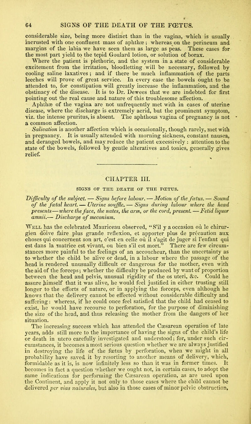 considerable size, being more distinct than in the vagina, which is usually incrusted with one confluent mass of aphthae; whereas on the perineum and margins of the labia we have seen them as large as peas. These cases for the most part yield to the tepid Goulard lotion, or solution of borax. Where the patient is plethoric, and the system in a state of considerable excitement from the irritation, bloodletting will be necessary, followed by cooling saline laxatives ; and if there be much inflammation of the parts leeches will prove of great service. In every case the bowels ought to be attended to, for constipation will greatly increase the inflammation, and the obstinacy of the disease. It is to Dr. Dewees that we are indebted for first pointing out the real cause and nature of this troublesome affection. Aphthae of the vagina are not unfrequently met with in cases of uterine disease, where the discharge is extremely acrid, but the prominent symptom, viz. the intense pruritus, is absent. The aphthous vagina of pregnancy is not a common affection. Salivation is another affection which is occasionally, though rarely, met with in pregnancy. It is usually attended with morning sickness, constant nausea, and deranged bowels, and may reduce the patient excessively : attention to the state of the bowels, followed by gentle alteratives and tonics, generally gives relief. CHAPTER III. SIGNS OF THE DEATH OF THE FCETUS. Difficulty of the subject. — Signs before labour. —Motion of the foetus. — Sound of the foetal heart.— Uterine souffle. — Signs during labour where the head presents—where the face, the nates, the arm, or the cord, present. —Fetid liquor amnii.— Discharge of meconium. Well has the celebrated Mauriceau observed,  S'il y a occasion ou le chirur- gien dbive faire plus grande reflexion, et apporter plus de precaution aux chosesqui concernent son art, c'est en celle ou il s'agit de juger si l'enfant qui est dans la matrice est vivarst, ou bien s'il est mort. There are few circum- stances more painful to the feelings of an accoucheur, than the uncertainty as to whether the child be alive or dead, in a labour where the passage of the head is rendered unusually difficult or dangerous for the mother, even with the aid of the forceps; whether the difficulty be produced by want of proportion between the head and pelvis, unusual rigidity of the os uteri, &c. Could he assure himself that it was alive, he would feel justified in either trusting still longer to the efforts of nature, or in applying the forceps, even although he knows that the delivery cannot be effected without considerable difficulty and suffering: whereas, if he could once feel satisfied that the child had ceased to exist, he would have recourse to perforation, for the purpose of diminishing the size of the head, and thus releasing the mother from the dangers of her situation. The increasing success which has attended the Csesarean operation of late years, adds still more to the importance of having the signs of the child's life or death in utero carefully investigated and understood; for, under such cir- cumstances, it becomes a most serious question whether we are always justified in destroying the life of the fcetus by perforation, when we might in all probability have saved it by resorting to another means of delivery, which, formidable as it is, is now infinitely less so than it was in former times. It becomes in fact a question whether we ought not, in certain cases, to adopt the same indications for performing the Csesarean operation, as are used upon the Continent, and apply it not only to those cases where the child cannot be delivered per vias naturales, but also in those cases of minor pelvic obstruction,