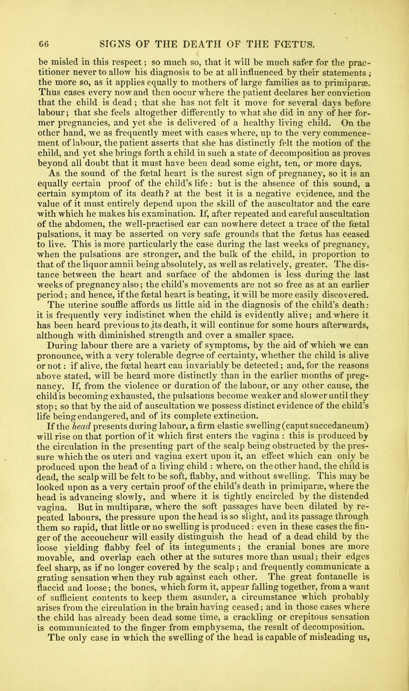 be misled in this respect; so much so, that it will be much safer for the prac- titioner never to allow his diagnosis to be at all influenced by their statements ; the more so, as it applies equally to mothers of large families as to primiparae. Thus cases every now and then oocur where the patient declares her conviction that the child is dead; that she has not felt it move for several days before labour; that she feels altogether differently to what she did in any of her for- mer pregnancies, and yet she is delivered of a healthy living child. On the other hand, we as frequently meet with cases where, up to the very commence- ment of labour, the patient asserts that she has distinctly felt, the motion of the child, and yet she brings forth a child in such a state of decomposition as proves beyond all doubt that it must have been dead some eight, ten, or more days. As the sound of the foetal heart is the surest sign of pregnancy, so it is an equally certain proof of the child's life: but is the absence of this sound, a certain symptom of its death ? at the best it is a negative evidence, and the value of it must entirely depend upon the skill of the auscultator and the care with which he makes his examination. If, after repeated and careful auscultation of the abdomen, the well-practised ear can nowhere detect a trace of the fcetal pulsations, it may be asserted on very safe grounds that the foetus has ceased to live. This is more particularly the case during the last weeks of pregnancy, when the pulsations are stronger, and the bulk of the child, in proportion to that of the liquor amnii being absolutely, as well as relatively, greater. The dis- tance between the heart and surface of the abdomen is less during the last weeks of pregnancy also; the child's movements are not so free as at an earlier period; and hence, if the foetal heart is beating, it will be more easily discovered. The uterine souffle affords us little aid in the diagnosis of the child's death: it is frequently very indistinct when the child is evidently alive; and where it has been heard previous to its death, it will continue for some hours afterwards, although with diminished strength and over a smaller space. During labour there are a variety of symptoms, by the aid of which we can pronounce, with a very tolerable degree of certainty, whether the child is alive or not: if alive, the foetal heart can invariably be detected; and, for the reasons above stated, will be heard more distinctly than in the earlier months of preg- nancy. If, from the violence or duration of the labour, or any other cause, the childis becoming exhausted, the pulsations become weaker and slower until they stop; so that by the aid of auscultation we possess distinct evidence of the child's life being endangered, and of its complete extinction. If the head presents during labour, a firm elastic swelling (caput succedaneum) will rise on that portion of it which first enters the vagina : this is pi'oducedby the circulation in the presenting part of the scalp being obstructed by the pres- sure which the os uteri and vagina exert upon it, an effect which can only be produced upon the head of a living child : where, on the other hand, the child is dead, the scalp will be felt to be soft, flabby, and without swelling. This may be looked upon as a very certain proof of the child's death in primiparae, where the head is advancing slowly, and where it is tightly encircled by the distended vagina. But in multipara?, where the soft passages have been dilated by re- peated labours, the pressure upon the head is so slight, and its passage through them so rapid, that little or no swelling is produced: even in these cases the fin- ger of the accoucheur will easily distinguish the head of a dead child by the loose yielding flabby feel of its integuments ; the cranial bones are more movable, and overlap each other at the sutures more than usual; their edges feel sharp, as if no longer covered by the scalp; and frequently communicate a grating sensation when they rub against each other. The great fontanelle is flaccid and loose; the bones, which form it, appear falling together, from a want of sufficient contents to keep them asunder, a circumstance which probably arises from the circulation in the brain having ceased; and in those cases where the child has already been dead some time, a crackling or crepitous sensation is communicated to the finger from emphysema, the result of decomposition. The only case in which the swelling of the head is capable of misleading us,