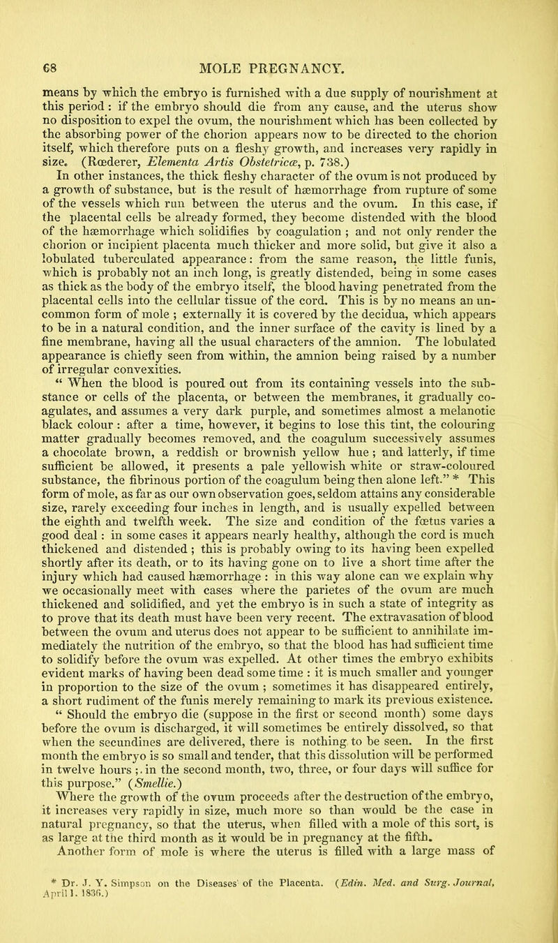 means by which the embryo is furnished with a due supply of nourishment at this period: if the embryo should die from any cause, and the uterus show no disposition to expel the ovum, the nourishment which has been collected by the absorbing power of the chorion appears now to be directed to the chorion itself, which therefore puts on a fleshy growth, and increases very rapidly in size. (Roederer, Elementa Artis Obstetricce, p. 738.) In other instances, the thick fleshy character of the ovum is not produced by a growth of substance, but is the result of haemorrhage from rupture of some of the vessels which run between the uterus and the ovum. In this case, if the placental cells be already formed, they become distended with the blood of the hemorrhage which solidifies by coagulation ; and not only render the chorion or incipient placenta much thicker and more solid, but give it also a lobulated tuberculated appearance: from the same reason, the little funis, which is probably not an inch long, is greatly distended, being in some cases as thick as the body of the embryo itself, the blood having penetrated from the placental cells into the cellular tissue of the cord. This is by no means an un- common form of mole ; externally it is covered by the decidua, which appears to be in a natural condition, and the inner surface of the cavity is lined by a fine membrane, having all the usual characters of the amnion. The lobulated appearance is chiefly seen from within, the amnion being raised by a number of irregular convexities.  When the blood is poured out from its containing vessels into the sub- stance or cells of the placenta, or between the membranes, it gradually co- agulates, and assumes a very dark purple, and sometimes almost a melanotic black colour : after a time, however, it begins to lose this tint, the colouring matter gradually becomes removed, and the coagulum successively assumes a chocolate brown, a reddish or brownish yellow hue; and latterly, if time sufficient be allowed, it presents a pale yellowish white or straw-coloured substance, the fibrinous portion of the coagulum being then alone left. * This form of mole, as far as our own observation goes, seldom attains any considerable size, rarely exceeding four inches in length, and is usually expelled between the eighth and twelfth week. The size and condition of the foetus varies a good deal: in some cases it appears nearly healthy, although the cord is much thickened and distended ; this is probably owing to its having been expelled shortly after its death, or to its having gone on to live a short time after the injury which had caused haemorrhage : in this way alone can we explain why we occasionally meet with cases where the parietes of the ovum are much thickened and solidified, and yet the embryo is in such a state of integrity as to prove that its death must have been very recent. The extravasation of blood between the ovum and uterus does not appear to be sufficient to annihilate im- mediately the nutrition of the embryo, so that the blood has had sufficient time to solidify before the ovum was expelled. At other times the embryo exhibits evident marks of having been dead some time : it is much smaller and younger in proportion to the size of the ovum ; sometimes it has disappeared entirely, a short rudiment of the funis merely remaining to mark its previous existence.  Should the embryo die (suppose in the first or second month) some days before the ovum is discharged, it will sometimes be entirely dissolved, so that when the secundines are delivered, there is nothing to be seen. In the first month the embryo is so small and tender, that this dissolution will be performed in twelve hours ;. in the second month, two, three, or four days will suffice for this purpose. (Smellie.) Where the growth of the ovum proceeds after the destruction of the embryo, it increases very rapidly in size, much more so than would be the case in natural pregnancy, so that the uterus, when filled with a mole of this sort, is as large at the third month as it would be in pregnancy at the fifth. Another form of mole is where the uterus is filled with a large mass of * Dr. J. Y. Simpson on the Diseases' of the Placenta. {Edin. Med. and Surg. Journal, A prill. 1836.)