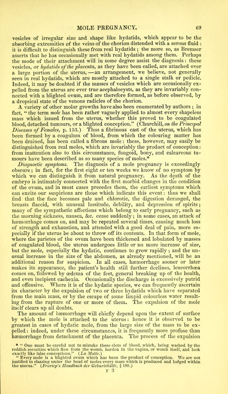 vesicles of irregular size and shape like hydatids, which appear to be the absorbing extremities of the veins of the chorion distended with a serous fluid : it is difficult to distinguish these from real hydatids ; the more so, as Bremser asserts that he has occasionally met with real hydatids among them. Perhaps the mode of their attachment will in some degree assist the diagnosis: these vesicles, or hydatids of the placenta, as they have been called, are attached over a large portion of the uterus,—an arrangement, we believe, not generally seen in real hydatids, which are mostly attached to a single stalk or pedicle. Indeed, it may be doubted if the masses of vesicles which are occasionally ex- pelled from the uterus are ever true acephalocysts, as they are invariably con- nected with a blighted ovum, and are therefore formed, as before observed, by a dropsical state of the venous radicles of the chorion. A variety of other molar growths have also been enumerated by authors ; in fact,  the term mole has been rather vaguely applied to almost every shapeless mass which issued from the uterus, whether this proved to be coagulated blood, detached tumours, or a blighted conception. (Churchill, on the Principal Diseases of Females, p. 153.) Thus a fibrinous cast of the uterus, which has been formed by a coagulum of blood, from which the colouring matter has been drained, has been called a fibrous mole: these, however, may easily be distinguished from real moles, which are invariably the product of conception: from inattention also to this circumstance, fungoid, bony, and calcareous tu- mours have been described as so many species of moles.* Diagnostic symptoms. The diagnosis of a mole pregnancy is exceedingly obscure; in fact, for the first eight or ten weeks we know of no symptom by which we can distinguish it from natural pregnancy. As the death of the embryo is intimately connected with the first morbid changes in the condition of the ovum, and in most cases precedes them, the earliest symptoms which can excite our suspicions are those which indicate this event: thus we shall find that the face becomes pale and chlorotic, the digestion deranged, the breasts flaccid, with unusual lassitude, debility, and depression of spirits ; many of the sympathetic affections which belong to early pregnancy, such as the morning sickness, nausea, &c. cease suddenly; in some cases, an attack of haemorrhage comes on, and may be repeated several times, causing much loss of strength and exhaustion, and attended with a good deal of pain, more es- pecially if the uterus be about to throw off its contents. In that form of mole, where the parietes of the ovum have been thickened and lobulated by masses of coagulated blood, the uterus undergoes little or no more increase of size, but the mole, especially the hydatic, continues to grow rapidly ; and the un- usual increase in the size of the abdomen, as already mentioned, will be an additional reason for suspicion. In all cases, haemorrhage sooner or later makes its appearance, the patient's health still further declines, leucorrhoea comes on, followed by oedema of the feet, general breaking up of the health, and even incipient cachexia. Occasionally the discharge is excessively putrid and offensive. Where it is of the hydatic species, we can frequently ascertain its character by the expulsion of two or three hydatids which have separated from the main mass, or by the escape of some limpid colourless water result- ing from the rupture of one or more of them. The expulsion of the mole itself clears up all doubts. The amount of haemorrhage will chiefly depend upon the extent of surface by which the mole is attached to the uterus: hence it is observed to be greatest in cases of hydatic mole, from the large size of the mass to be ex- pelled: indeed, under these circumstances, it is frequently more profuse than haemorrhage from detachment of the placenta. The process of the expulsion *  One must be careful not to mistake these clots of blood, which, being washed by the reddish serosities which flow from the womb, harden in the vagina, or womb itself, and look exactly like false conceptions. {La Motte.)  Every mole is a blighted ovum which has been the product of conception. We are not justified in classing under the head of moles every mass which is produced and lodged within the uterus. {Froriep's Handbuch der Geburtshiilfe, § 180.)