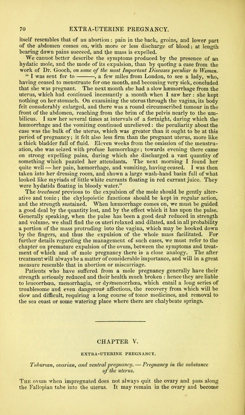 itself resembles that of an abortion: pain in the back, groins, and lower part of the abdomen comes on, with more or less discharge of blood; at length bearing down pains succeed, and the mass is expelled. We cannot better describe the symptoms produced by the presence of an hydatic mole, and the mode of its expulsion, than by quoting a case from the work of Dr. Gooch, on some of the most Important Diseases peculiar- to Women.  I was sent for to , a few miles from London, to see a lady, who, having ceased to menstruate for one month, and becoming very sick, concluded that she was pregnant. The next month she had a slow haemorrhage from the uterus, which had continued incessantly a month when I saw her : she kept nothing on her stomach. On examining the uterus through the vagina, its body felt considerably enlarged, and there was a round circumscribed tumour in the front of the abdomen, reaching from the brim of the pelvis nearly to the um- bilicus. I saw her several times at intervals of a fortnight, during which the haemorrhage and the vomiting continued unrelieved: the peculiarity about the case was the bulk of the uterus, which was greater than it ought to be at this period of pregnancy; it felt also less firm than the pregnant uterus, more like a thick bladder full of fluid. Eleven weeks from the omission of the menstru- ation, she was seized with profuse haemorrhage; towards evening there came on strong expelling pains, during which she discharged a vast quantity of something which puzzled her attendants. The next morning I found her quite well — her pain, haemorrhage, and vomiting, having ceased. I was then taken into her dressing room, and shown a large wash-hand basin full of what looked like myriads of little white currants floating in red currant juice. They were hydatids floating in bloody water. The treatment previous to the expulsion of the mole should be gently alter- ative and tonic; the chylopoietic functions should be kept in regular action, and the strength sustained. When haemorrhage comes on, we must be guided a good deal by the quantity lost, and by the effect which it has upon the pulse. Generally speaking, when the pulse has been a good deal reduced in strength and volume, we shall find the os uteri relaxed and dilated, and in all probability a portion of the mass protruding into the vagina, which may be hooked down by the fingers, and thus the expulsion of the whole mass facilitated. For further details regarding the management of such cases, we must refer to the chapter on premature expulsion of the ovum, between the symptoms and treat- ment of which and of mole pregnancy there is a close analogy. The after treatment will always be a matter of considerable importance, and will in a great measure resemble that in abortion or miscarriage. Patients who have suffered from a mole pregnancy generally have their strength seriously reduced and their health much broken : hence they are liable to leucorrhoea, menorrhagia, or dy&menorrhoea, which entail a long series of troublesome and even dangerous' affections, the recovery from which will be slow and difficult, requiring a long course of tonio medicines, and removal to the sea coast or some watering place where there are chalybeate springs. CHAPTER V. EXTRA-UTERINE PREGNANCY. Tubarian, ovarian, and ventral pregnancy. — Pregnancy in the substance of the uterus. The ovum when impregnated does not always quit the ovary and pass along the Fallopian tube into the uterus. It may remain in the ovary and become