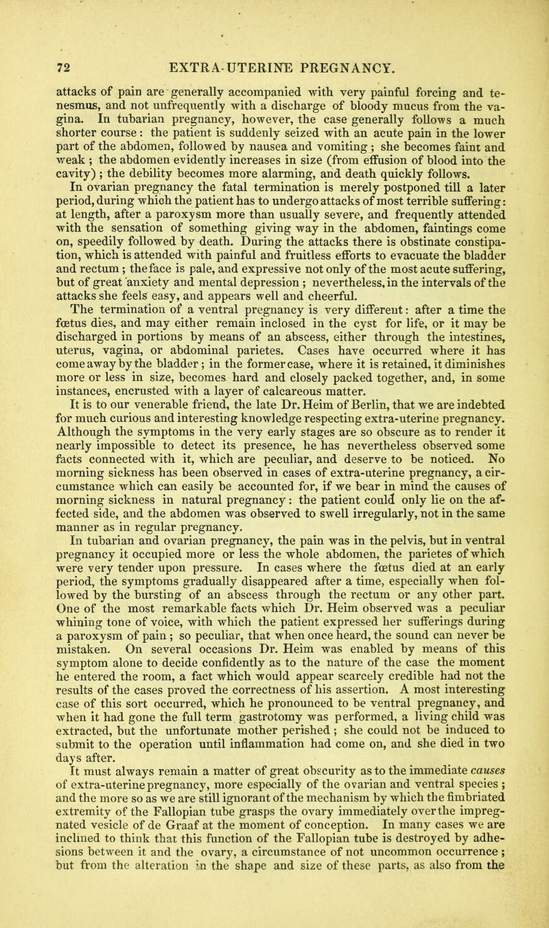 attacks of pain are generally accompanied with very painful forcing and te- nesmus, and not unfrequently with a discharge of bloody mucus from the va- gina. In tubarian pregnancy, however, the case generally follows a much shorter course : the patient is suddenly seized with an acute pain in the lower part of the abdomen, followed by nausea and vomiting ; she becomes faint and weak ; the abdomen evidently increases in size (from effusion of blood into the cavity) ; the debility becomes more alarming, and death quickly follows. In ovarian pregnancy the fatal termination is merely postponed till a later period, during which the patient has to undergo attacks of most terrible suffering: at length, after a paroxysm more than usually severe, and frequently attended with the sensation of something giving way in the abdomen, faintings come on, speedily followed by death. During the attacks there is obstinate constipa- tion, which is attended with painful and fruitless efforts to evacuate the bladder and rectum; the face is pale, and expressive not only of the most acute suffering, but of great anxiety and mental depression ; nevertheless, in the intervals of the attacks she feels easy, and appears well and cheerful. The termination of a ventral pregnancy is very different: after a time the foetus dies, and may either remain inclosed in the cyst for life, or it may be discharged in portions by means of an abscess, either through the intestines, uterus, vagina, or abdominal parietes. Cases have occurred where it has come away by the bladder; in the former case, where it is retained, it diminishes more or less in size, becomes hard and closely packed together, and, in some instances, encrusted with a layer of calcareous matter. It is to our venerable friend, the late Dr. Heim of Berlin, that we are indebted for much curious and interesting knowledge respecting extra-uterine pregnancy. Although the symptoms in the very early stages are so obscure as to render it nearly impossible to detect its presence, he has nevertheless observed some facts connected with it, which are peculiar, and deserve to be noticed. No morning sickness has been observed in cases of extra-uterine pregnancy, a cir- cumstance which can easily be accounted for, if we bear in mind the causes of morning sickness in natural pregnancy: the patient could only lie on the af- fected side, and the abdomen was observed to swell irregularly, not in the same manner as in regular pregnancy. In tubarian and ovarian pregnancy, the pain was in the pelvis, but in ventral pregnancy it occupied more or less the whole abdomen, the parietes of which were very tender upon pressure. In cases where the foetus died at an early period, the symptoms gradually disappeared after a time, especially when fol- lowed by the bursting of an abscess through the rectum or any other part. One of the most remarkable facts which Dr. Heim observed was a peculiar whining tone of voice, with which the patient expressed her sufferings during a paroxysm of pain; so peculiar, that when once heard, the sound can never be mistaken. On several occasions Dr. Heim was enabled by means of this symptom alone to decide confidently as to the nature of the case the moment he entered the room, a fact which would appear scarcely credible had not the results of the cases proved the correctness of his assertion. A most interesting case of this sort occurred, which he pronounced to be ventral pregnancy, and when it had gone the full term gastrotomy was performed, a living child was extracted, but the unfortunate mother perished ; she could not be induced to submit to the operation until inflammation had come on, and she died in two days after. It must always remain a matter of great obscurity as to the immediate causes of extra-uterine pregnancy, more especially of the ovarian and ventral species ; and the more so as we are still ignorant of the mechanism by which the fimbriated extremity of the Fallopian tube grasps the ovary immediately over the impreg- nated vesicle of de Graaf at the moment of conception. In many cases we are inclined to think that this function of the Fallopian tube is destroyed by adhe- sions between it and the ovary, a circumstance of not uncommon occurrence ; but from the alteration in the shape and size of these parts, as also from the