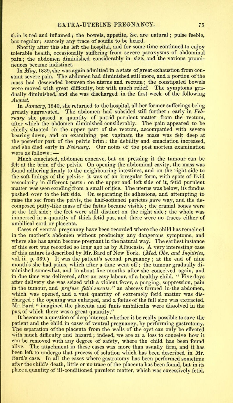 skin is red and inflamed; the bowels, appetite, &c. are natural; pulse feeble, but regular; scarcely any trace of souffle to be heard. Shortly after this she left the hospital, and for some time continued to enjoy tolerable health, occasionally suffering from severe paroxysms of abdominal pain; the abdomen diminished considerably in size, and the various promi- nences became indistinct. In May, 1839, she was again admitted in a state of great exhaustion from con- stant severe pain. The abdomen had diminished still more, and a portion of the mass had descended between the uterus and rectum; the constipated bowels were moved with great difficulty, but with much relief. The symptoms gra- dually diminished, and she was discharged in the first week of the following August. In January, 1840, she returned to the hospital, all her former sufferings being greatly aggravated. The abdomen had subsided still further; early in Feb- ruary she passed a quantity of putrid purulent matter from the rectum, after which the abdomen diminished considerably. The pain appeared to be chiefly situated in the upper part of the rectum, accompanied with severe bearing down, and on examining per vaginam the mass was felt deep at the posterior part of the pelvic brim: the debility and emaciation increased, and she died early in February. Our notes of the post mortem examination were as follows : — Much emaciated, abdomen concave, but on pressing it the tumour can be felt at the brim of the pelvis. On opening the abdominal cavity, the mass was found adhering firmly to the neighbouring intestines, and on the right side to the soft linings of the pelvis : it was of an irregular form, with spots of livid vascularity in different parts : on the upper and left side of it, fetid purulent matter was seen exuding from a small orifice. The uterus was below, its fundus pushed over to the left side. On separating its adhesions, and attempting to raise the sac from the pelvis, the half-softened parietes gave way, and the de- composed putty-like mass of the foetus became visible; the cranial bones were at the left side ; the feet were still distinct on the right side ; the whole was immersed in a quantity of thick fetid pus, and there were no traces either of umbilical cord or placenta. Cases of ventral pregnancy have been recorded where the child has remained in the mother's abdomen without producing any dangerous symptoms, and where she has again become pregnant in the natural way. The earliest instance of this sort was recorded so long ago as by Albucasis. A very interesting case of this nature is described by Mr. Bard of New York. {Med. Obs. and Inquiries, vol. ii. p. 369.) It was the patient's second pregnancy ; at the end of nine month's she had pains, which after a time went off; the tumour gradually di- minished somewhat, and in about five months after she conceived again, and in due time was delivered, after an easy labour, of a healthy child. Five days after delivery she was seized with a violent fever, a purging, suppression, pain in the tumour, and profuse fetid sweats: an abscess formed in the abdomen, which was opened, and a vast quantity of extremely fetid matter was dis- charged ; the opening was enlarged, and a foetus of the full size was extracted. Mr. Bard imagined the placenta and funis umbilicalis were dissolved in the pus, of which there was a great quantity. It becomes a question of deep interest whether it be really possible to save the patient and the child in cases of ventral pregnancy, by performing gastrotomy. The separation of the placenta from the walls of the cyst can only be effected with much difficulty and hazard ; indeed, we are at a loss to conceive how it can be removed with any degree of safety, where the child has been found alive. The attachment in these cases was more than usually firm, and it has been left to undergo that process of solution which has been described in Mr. Bard's case. In all the cases where gastrotomy has been performed sometime after the child's death, little or no trace of the placenta has been found, but in its place a quantity of ill-conditioned purulent matter, which was excessively fetid.