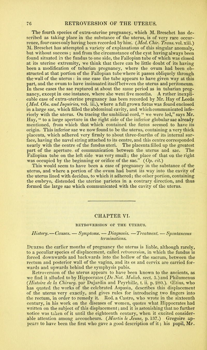 The fourth species of extra-uterine pregnancy, which M. Breschet has de- scribed as taking place in the substance of the uterus, is of very rare occur- rence, four cases only having been recorded by him. {Med. Chir. Trans, vol. xiii.) M. Breschet has attempted a variety of explanations of this singular anomaly, but without success ; and from the circumstance of the cyst having always been found situated in the fundus to one side, the Fallopian tube of which was closed at its uterine extremity, we think that there can be little doubt of its having been a modification of tubarian pregnancy, where the ovum had been ob- structed at that portion of the Fallopian tube where it passes obliquely through the wall of the uterus : in one case the tube appears to have given way at this part, and the ovum to have insinuated itself between the uterus and peritoneum, In these cases the sac ruptured at about the same period as in tubarian preg- nancy, except in one instance, where she went five months. A rather inexpli- cable case of extra-uterine pregnancy has been recorded by Mr. Hay of Leeds {Med. Obs. and Inquiries, vol. iii.), where a full grown foetus was found enclosed in a large sac, which filled the abdominal cavity, and which communicated infe- riorly with the uterus. On tracing the umbilical cord, we were led, says Mr. Hay, to a large aperture in the right side of the inferior globular sac already mentioned, from which that which contained the foetus seemed to have its origin. This inferior sac we now found to be the uterus, containing a very thick placenta, which adhered very firmly to about three-fourths of its internal sur- face, having the navel string attached to its centre, and this centre corresponded nearly with the centre of the fundus uteri. The placenta filled up the greatest part of the aperture of communication between the uterus and sac. The Fallopian tube on the left side was very small; the place of that on the right was occupied by the beginning or orifice of the sac. {Op. cit.) This would seem to have been a case of pregnancy in the substance of the uterus, and where a portion of the ovum had burst its way into the cavity of the uterus lined with decidua, to which it adhered; the other portion, containing the embryo, distended the uterine parietes in a contrary direction, and thus formed the large sac which communicated with the cavity of the uterus. CHAPTER VI. RETROVERSION OF THE UTERUS. History.—Causes. — Symptoms. —Diagnosis. —Treatment. — Spontaneous terminations. During the earlier months of pregnancy the uterus is liable, although rarely, to a peculiar species of displacement, called retroversion, in which the fundus is forced downwards and backwards into the hollow of the sacrum, between the rectum and posterior wall of the vagina, and its os and cervix are carried for- wards and upwards behind the symphysis pubis. Retroversion of the uterus appears to have been known to the ancients, as we find it alluded toby Hippocrates {DeNat. Mulieb. sect. 5.)and Philumenus {Histoire de la Chirurg. par Dujardin and Peyrhille, t. ii. p. 280.). (Etius, who has quoted the works of the celebrated Aspasia, describes this displacement of the uterus very exactly, and gives rules for introducing two fingers into the rectum, in order to remedy it. Rod. a Castro, who wrote in the sixteenth century, in his work on the diseases of women, quotes what Hippocrates had written on the subject of this displacement; and it is astonishing that no further notice was taken of it until the eighteenth century, when it excited consider- able attention among accoucheurs. {Martin le Jeune, p. 137.) Gregoire ap- pears to have been the first who gave a good description of it; his pupil, Mr.