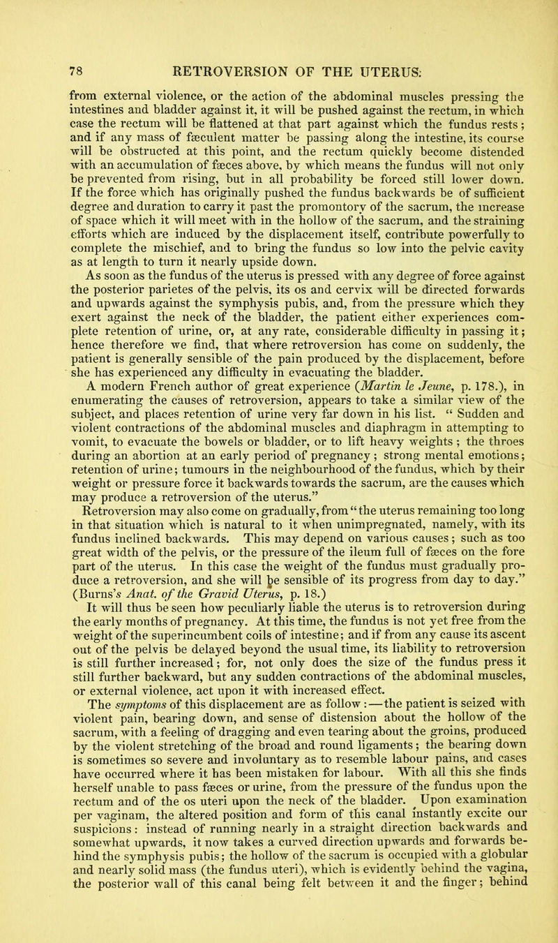 from external violence, or the action of the abdominal muscles pressing the intestines and bladder against it. it will be pushed against the rectum, in which case the rectum will be flattened at that part against which the fundus rests ; and if any mass of fseculent matter be passing along the intestine, its course will be obstructed at this point, and the rectum quickly become distended with an accumulation of faeces above, by which means the fundus will not only be prevented from rising, but in all probability be forced still lower down. If the force which has originally pushed the fundus backwards be of sufficient degree and duration to carry it past the promontory of the sacrum, the increase of space which it will meet with in the hollo w of the sacrum, and the straining efforts which are induced by the displacement itself, contribute powerfully to complete the mischief, and to bring the fundus so low into the pelvic cavity as at length to turn it nearly upside down. As soon as the fundus of the uterus is pressed with any degree of force against the posterior parietes of the pelvis, its os and cervix will be directed forwards and upwards against the symphysis pubis, and, from the pressure which they exert against the neck of the bladder, the patient either experiences com- plete retention of urine, or, at any rate, considerable difficulty in passing it; hence therefore we find, that where retroversion has come on suddenly, the patient is generally sensible of the pain produced by the displacement, before she has experienced any difficulty in evacuating the bladder. A modern French author of great experience (Martin le Jeune, p. 178.), in enumerating the causes of retroversion, appears to take a similar view of the subject, and places retention of urine very far down in his list. Sudden and violent contractions of the abdominal muscles and diaphragm in attempting to vomit, to evacuate the bowels or bladder, or to lift heavy weights ; the throes during an abortion at an early period of pregnancy ; strong mental emotions; retention of urine; tumours in the neighbourhood of the fundus, which by their weight or pressure force it backwards towards the sacrum, are the causes which may produce a retroversion of the uterus. Retroversion may also come on gradually, from the uterus remaining too long in that situation which is natural to it when unimpregnated, namely, with its fundus inclined backwards. This may depend on various causes; such as too great width of the pelvis, or the pressure of the ileum full of faeces on the fore part of the uterus. In this case the weight of the fundus must gradually pro- duce a retroversion, and she will be sensible of its progress from day to day. (Burns's Anat. of the Gravid Uterus, p. 18.) It will thus be seen how peculiarly liable the uterus is to retroversion during the early months of pregnancy. At this time, the fundus is not yet free from the weight of the superincumbent coils of intestine; and if from any cause its ascent out of the pelvis be delayed beyond the usual time, its liability to retroversion is still further increased; for, not only does the size of the fundus press it still further backward, but any sudden contractions of the abdominal muscles, or external violence, act upon it with increased effect. The symptoms of this displacement are as follow:—the patient is seized with violent pain, bearing down, and sense of distension about the hollow of the sacrum, with a feeling of dragging and even tearing about the groins, produced by the violent stretching of the broad and round ligaments; the bearing down is sometimes so severe and involuntary as to resemble labour pains, and cases have occurred where it has been mistaken for labour. With all this she finds herself unable to pass faeces or urine, from the pressure of the fundus upon the rectum and of the os uteri upon the neck of the bladder. ^ Upon examination per vaginam, the altered position and form of this canal instantly excite our suspicions: instead of running nearly in a straight direction backwards and somewhat upwards, it now takes a curved direction upwards and forwards be- hind the symphysis pubis; the hollow of the sacrum is occupied with a globular and nearly solid mass (the fundus uteri), which is evidently behind the vagina, the posterior wall of this canal being felt between it and the finger; behind