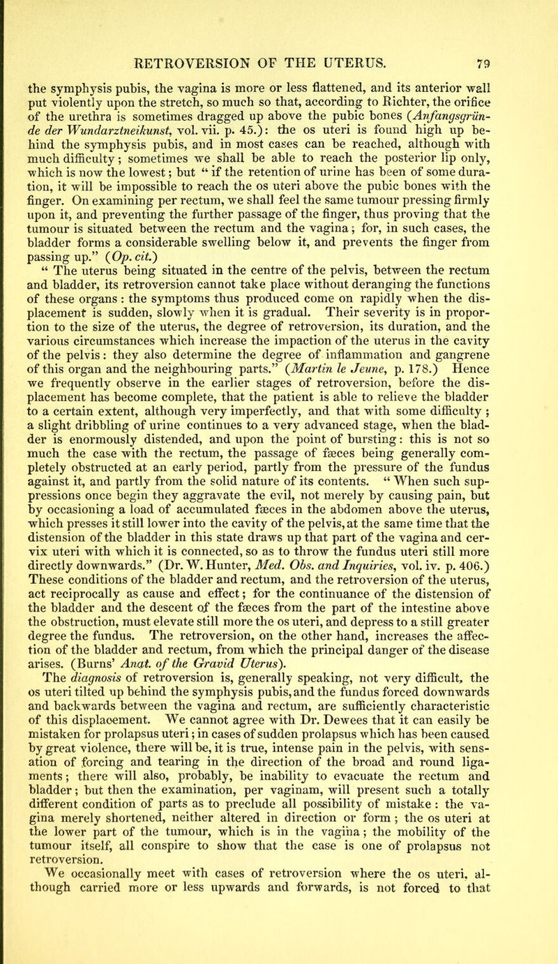 the symphysis pubis, the vagina is more or less flattened, and its anterior wall put violently upon the stretch, so much so that, according to Richter, the orifice of the urethra is sometimes dragged up above the pubic bones (Anfangsgriin- de der Wundarztneikunst, vol. vii. p. 45.): the os uteri is found high up be- hind the symphysis pubis, and in most cases can be reached, although with much difficulty; sometimes we shall be able to reach the posterior lip only, which is now the lowest; but if the retention of urine has been of some dura- tion, it will be impossible to reach the os uteri above the pubic bones with the finger. On examining per rectum, we shall feel the same tumour pressing firmly upon it, and preventing the further passage of the finger, thus proving that the tumour is situated between the rectum and the vagina; for, in such cases, the bladder forms a considerable swelling below it, and prevents the finger from passing up. (Op.cit.) The uterus being situated in the centre of the pelvis, between the rectum and bladder, its retroversion cannot take place without deranging the functions of these organs : the symptoms thus produced come on rapidly when the dis- placement is sudden, slowly when it is gradual. Their severity is in propor- tion to the size of the uterus, the degree of retroversion, its duration, and the various circumstances which increase the impaction of the uterus in the cavity of the pelvis: they also determine the degree of inflammation and gangrene of this organ and the neighbouring parts. (Martin le Jeune, p. 178.) Hence we frequently observe in the earlier stages of retroversion, before the dis- placement has become complete, that the patient is able to relieve the bladder to a certain extent, although very imperfectly, and that with some difficulty ; a slight dribbling of urine continues to a very advanced stage, when the blad- der is enormously distended, and upon the point of bursting: this is not so much the case with the rectum, the passage of faeces being generally com- pletely obstructed at an early period, partly from the pressure of the fundus against it, and partly from the solid nature of its contents. When such sup- pressions once begin they aggravate the evil, not merely by causing pain, but by occasioning a load of accumulated faeces in the abdomen above the uterus, which presses it still lower into the cavity of the pelvis, at the same time that the distension of the bladder in this state draws up that part of the vagina and cer- vix uteri with which it is connected, so as to throw the fundus uteri still more directly downwards. (Dr. W. Hunter, Med. Obs. and Inquiries, vol. iv. p. 406.) These conditions of the bladder and rectum, and the retroversion of the uterus, act reciprocally as cause and effect; for the continuance of the distension of the bladder and the descent of the faeces from the part of the intestine above the obstruction, must elevate still more the os uteri, and depress to a still greater degree the fundus. The retroversion, on the other hand, increases the affec- tion of the bladder and rectum, from which the principal danger of the disease arises. (Burns' Anat. of the Gravid Uterus). The diagnosis of retroversion is, generally speaking, not very difficult, the os uteri tilted up behind the symphysis pubis, and the fundus forced downwards and backwards between the vagina and rectum, are sufficiently characteristic of this displacement. We cannot agree with Dr. Dewees that it can easily be mistaken for prolapsus uteri; in cases of sudden prolapsus which has been caused by great violence, there will be, it is true, intense pain in the pelvis, with sens- ation of forcing and tearing in the direction of the broad and round liga- ments ; there will also, probably, be inability to evacuate the rectum and bladder; but then the examination, per vaginam, will present such a totally different condition of parts as to preclude all possibility of mistake : the va- gina merely shortened, neither altered in direction or form ; the os uteri at the lower part of the tumour, which is in the vagina; the mobility of the tumour itself, all conspire to show that the case is one of prolapsus not retroversion. We occasionally meet with cases of retroversion where the os uteri, al- though carried more or less upwards and forwards, is not forced to that