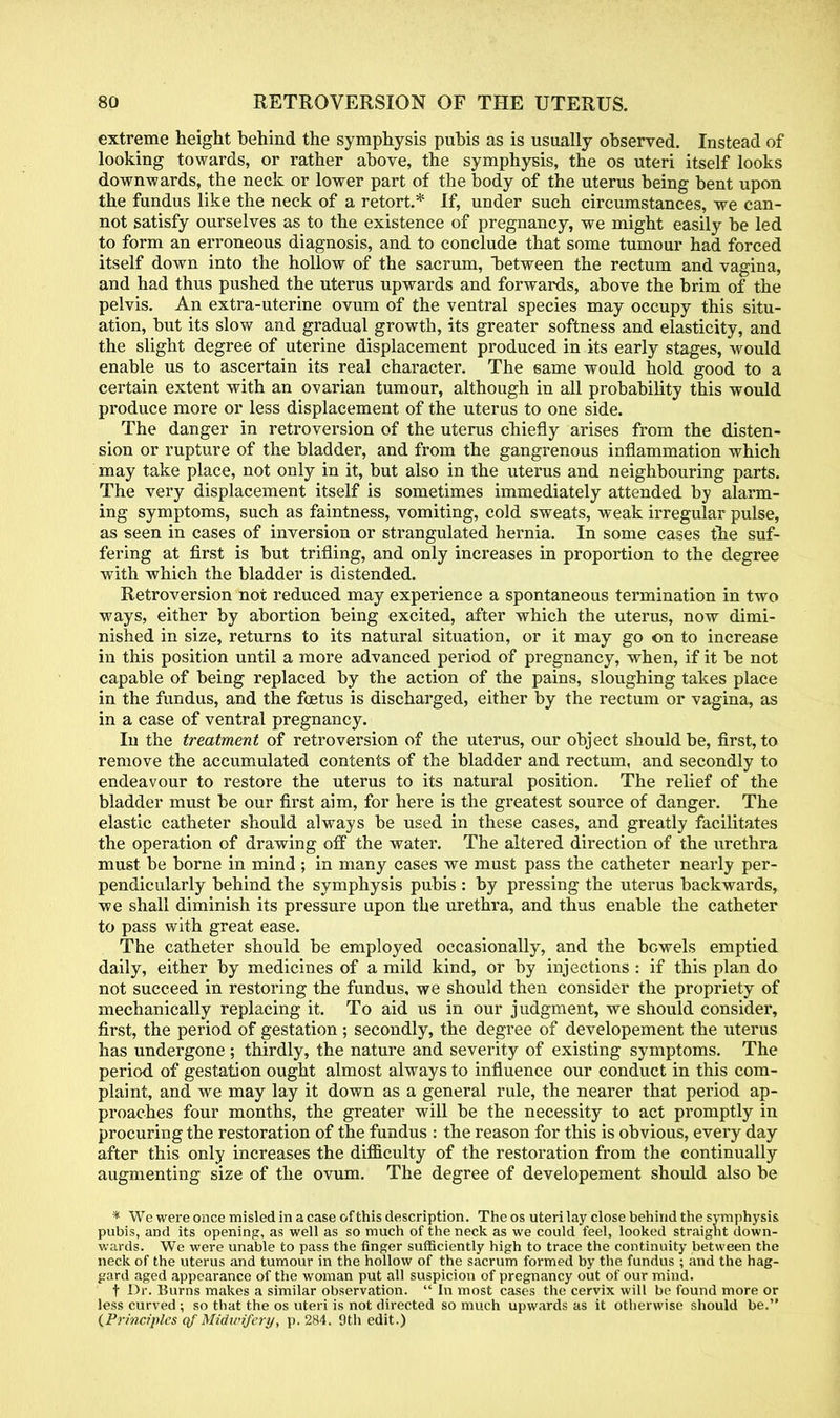 extreme height behind the symphysis pubis as is usually observed. Instead of looking towards, or rather above, the symphysis, the os uteri itself looks downwards, the neck or lower part of the body of the uterus being bent upon the fundus like the neck of a retort.* If, under such circumstances, we can- not satisfy ourselves as to the existence of pregnancy, we might easily be led to form an erroneous diagnosis, and to conclude that some tumour had forced itself down into the hollow of the sacrum, between the rectum and vagina, and had thus pushed the uterus upwards and forwards, above the brim of the pelvis. An extra-uterine ovum of the ventral species may occupy this situ- ation, but its slow and gradual growth, its greater softness and elasticity, and the slight degree of uterine displacement produced in its early stages, would enable us to ascertain its real character. The same would hold good to a certain extent with an ovarian tumour, although in all probability this would produce more or less displacement of the uterus to one side. The danger in retroversion of the uterus chiefly arises from the disten- sion or rupture of the bladder, and from the gangrenous inflammation which may take place, not only in it, but also in the uterus and neighbouring parts. The very displacement itself is sometimes immediately attended by alarm- ing symptoms, such as faintness, vomiting, cold sweats, weak irregular pulse, as seen in cases of inversion or strangulated hernia. In some cases the suf- fering at first is but trifling, and only increases in proportion to the degree with which the bladder is distended. Retroversion not reduced may experience a spontaneous termination in two ways, either by abortion being excited, after which the uterus, now dimi- nished in size, returns to its natural situation, or it may go on to increase in this position until a more advanced period of pregnancy, when, if it be not capable of being replaced by the action of the pains, sloughing takes place in the fundus, and the foetus is discharged, either by the rectum or vagina, as in a case of ventral pregnancy. In the treatment of retroversion of the uterus, our object should be, first, to remove the accumulated contents of the bladder and rectum, and secondly to endeavour to restore the uterus to its natural position. The relief of the bladder must be our first aim, for here is the greatest source of danger. The elastic catheter should always be used in these cases, and greatly facilitates the operation of drawing off the water. The altered direction of the urethra must be borne in mind ; in many cases we must pass the catheter nearly per- pendicularly behind the symphysis pubis : by pressing the uterus backwards, we shall diminish its pressure upon the urethra, and thus enable the catheter to pass with great ease. The catheter should be employed occasionally, and the bowels emptied daily, either by medicines of a mild kind, or by injections : if this plan do not succeed in restoring the fundus, we should then consider the propriety of mechanically replacing it. To aid us in our judgment, we should consider, first, the period of gestation ; secondly, the degree of developement the uterus has undergone ; thirdly, the nature and severity of existing symptoms. The period of gestation ought almost always to influence our conduct in this com- plaint, and we may lay it down as a general rule, the nearer that period ap- proaches four months, the greater will be the necessity to act promptly in procuring the restoration of the fundus : the reason for this is obvious, every day after this only increases the difficulty of the restoration from the continually augmenting size of the ovum. The degree of developement should also be * We were once misled in a case of this description. The os uteri lay close behind the symphysis pubis, and its opening, as well as so much of the neck as we could feel, looked straight down- wards. We were unable to pass the finger sufficiently high to trace the continuity between the neck of the uterus and tumour in the hollow of the sacrum formed by the fundus ; and the hag- gard aged appearance of the woman put all suspicion of pregnancy out of our mind. t Dr. Burns makes a similar observation. In most cases the cervix will be found more or less curved ; so that the os uteri is not directed so much upwards as it otherwise should be. (Principles qf Midivifery, p. 284. 9th edit.)