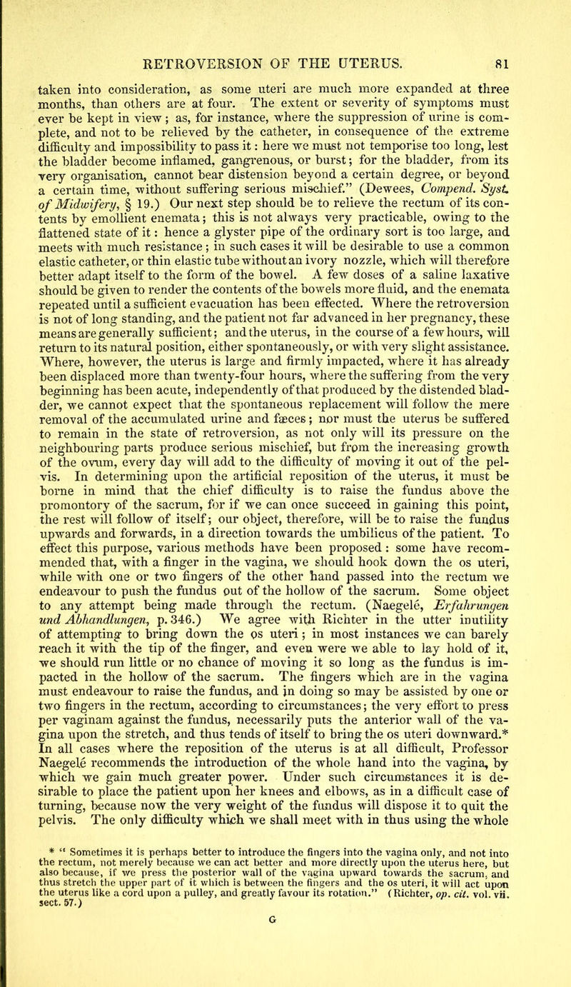 taken into consideration, as some uteri are much more expanded at three months, than others are at four. The extent or severity of symptoms must ever he kept in view; as, for instance, where the suppression of urine is com- plete, and not to be relieved by the catheter, in consequence of the extreme difficulty and impossibility to pass it: here we must not temporise too long, lest the bladder become inflamed, gangrenous, or burst; for the bladder, from its very organisation, cannot bear distension beyond a certain degree, or beyond a certain time, without suffering serious mischief. (Dewees, Compend. SysL of Midwifery, § 19.) Our next step should be to relieve the rectum of its con- tents by emollient enemata; this is not always very practicable, owing to the flattened state of it: hence a glyster pipe of the ordinary sort is too large, and meets with much resistance ; in such cases it will be desirable to use a common elastic catheter, or thin elastic tube without an ivory nozzle, which will therefore better adapt itself to the form of the bowel. A few doses of a saline laxative should be given to render the contents of the bowels more fluid, and the enemata repeated until a sufficient evacuation has been effected. Where the retroversion is not of long standing, and the patient not far advanced in her pregnancy, these means are generally sufficient; and the uterus, in the course of a few hours, will return to its natural position, either spontaneously, or with very slight assistance. Where, however, the uterus is large and firmly impacted, where it has already been displaced more than twenty-four hours, where the suffering from the very beginning has been acute, independently of that produced by the distended blad- der, we cannot expect that the spontaneous replacement will follow the mere removal of the accumulated urine and faeces; nor must the uterus be suffered to remain in the state of retroversion, as not only will its pressure on the neighbouring parts produce serious mischief, but from the increasing growth of the ovum, every day will add to the difficulty of moving it out of the pel- vis. In determining upon the artificial reposition of the uterus, it must be borne in mind that the chief difficulty is to raise the fundus above the promontory of the sacrum, for if we can once succeed in gaining this point, the rest will follow of itself; our object, therefore, will be to raise the fundus upwards and forwards, in a direction towards the umbilicus of the patient. To effect this purpose, various methods have been proposed: some have recom- mended that, with a finger in the vagina, we should hook down the os uteri, while with one or two fingers of the other hand passed into the rectum we endeavour to push the fundus out of the hollow of the sacrum. Some object to any attempt being made through the rectum. (Naegele, Erfahrungen und Abhandlungen, p. 346.) We agree with Richter in the utter inutility of attempting to bring down the os uteri ; in most instances we can barely reach it with the tip of the finger, and even were we able to lay hold of it, we should run little or no chance of moving it so long as the fundus is im- pacted in the hollow of the sacrum. The fingers which are in the vagina must endeavour to raise the fundus, and in doing so may be assisted by one or two fingers in the rectum, according to circumstances; the very effort to press per vaginam against the fundus, necessarily puts the anterior wall of the va- gina upon the stretch, and thus tends of itself to bring the os uteri downward.* In all cases where the reposition of the uterus is at all difficult, Professor Naegele recommends the introduction of the whole hand into the vagina, by which we gain much greater power. Under such circumstances it is de- sirable to place the patient upon her knees and elbows, as in a difficult case of turning, because now the very weight of the fundus will dispose it to quit the pelvis. The only difficulty winch we shall meet with in thus using the whole * Sometimes it is perhaps better to introduce the fingers into the vagina only, and not into the rectum, not merely because we can act better and more directly upon the uterus here, but also because, if we press the posterior wall of the vagina upward towards the sacrum, and thus stretch the upper part of it which is between the fingers and the os uteri, it will act upon the uterus like a cord upon a pulley, and greatly favour its rotation. (Richter, op. cit. vol. vii. sect. 57.) G