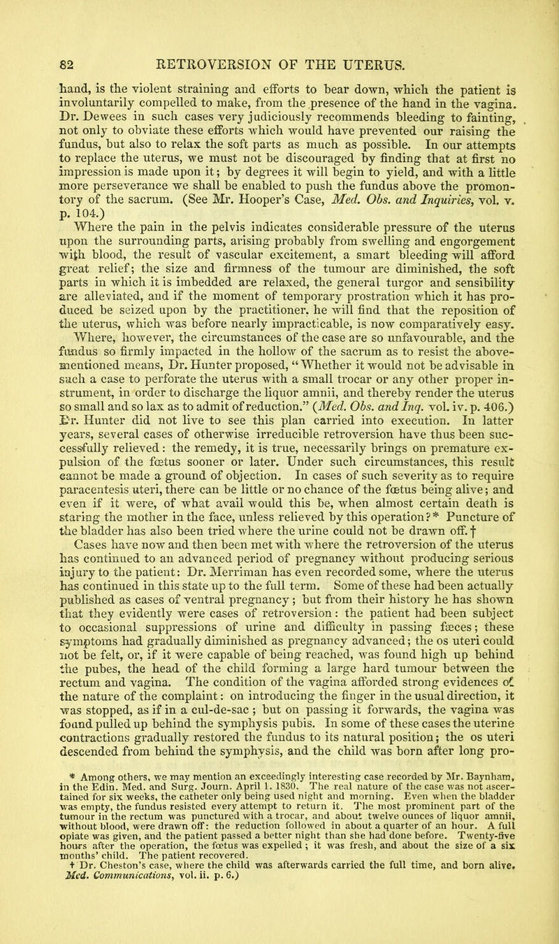 hand, is the violent straining and efforts to bear down, which the patient is involuntarily compelled to make, from the presence of the hand in the vagina. Dr. Dewees in such cases very judiciously recommends bleeding to fainting, not only to obviate these efforts which would have prevented our raising the fundus, but also to relax the soft parts as much as possible. In our attempts to replace the uterus, we must not be discouraged by finding that at first no impression is made upon it; by degrees it will begin to yield, and with a little more perseverance we shall be enabled to push the fundus above the promon- tory of the sacrum. (See Mr. Hooper's Case, Med. Obs. and Inquiries, vol. v. p. 104.) Where the pain in the pelvis indicates considerable pressure of the uterus upon the surrounding parts, arising probably from swelling and engorgement wijh blood, the result of vascular excitement, a smart bleeding will afford great relief; the size and firmness of the tumour are diminished, the soft parts in which it is imbedded are relaxed, the general turgor and sensibility are alleviated, and if the moment of temporary prostration which it has pro- duced be seized upon by the practitioner, he will find that the reposition of the uterus, which was before nearly impracticable, is now comparatively easy. Where, however, the circumstances of the case are so unfavourable, and the fundus so firmly impacted in the hollow of the sacrum as to resist the above- mentioned means, Dr. Hunter proposed, Whether it would not be advisable in such a case to perforate the uterus with a small trocar or any other proper in- strument, in order to discharge the liquor amnii, and thereby render the uterus so small and so lax as to admit of reduction. {Med. Obs. andlnq. vol. iv. p. 406.) I>r. Hunter did not live to see this plan carried into execution. In latter years, several cases of otherwise irreducible retroversion have thus been suc- cessfully relieved: the remedy, it is true, necessarily brings on premature ex- pulsion of the foetus sooner or later. Under such circumstances, this result eannot be made a ground of objection. In cases of such severity as to require paracentesis uteri, there can be little or no chance of the foetus being alive; and even if it were, of what avail would this be, when almost certain death is staring the mother in the face, unless relieved by this operation?* Puncture of the bladder has also been tried where the urine could not be drawn off. f Cases have now and then been met with where the retroversion of the uterus has continued to an advanced period of pregnancy without producing serious injury to the patient: Dr. Merriman has even recorded some, where the uterus has continued in this state up to the full term. Some of these had been actually published as cases of ventral pregnancy; but from their history he has shown that they evidently were cases of retroversion: the patient had been subject to occasional suppressions of urine and difficulty in passing faeces; these symptoms had gradually diminished as pregnancy advanced; the os uteri could not be felt, or, if it were capable of being reached, was found high up behind the pubes, the head of the child forming a large hard tumour between the rectum and vagina. The condition of the vagina afforded strong evidences oi the nature of the complaint: on introducing the finger in the usual direction, it was stopped, as if in a cul-de-sac ; but on passing it forwards, the vagina was found pulled up behind the symphysis pubis. In some of these cases the uterine contractions gradually restored the fundus to its natural position; the os uteri descended from behind the symphysis, and the child was born after long pro- * Among others, we may mention an exceedingly interesting case recorded by Mr. Baynham, in the Edin. Med. and Surg. Journ. April 1. 1830. The real nature of the case was not ascer- tained for six weeks, the catheter only being used night and morning. Even when the bladder was empty, the fundus resisted every attempt to return it. The most prominent part of the tumour in the rectum was punctured with a trocar, and about twelve ounces of liquor amnii, without blood, were drawn off: the reduction followed in about a quarter of an hour. A full opiate was given, and the patient passed a better night than she had done before. Twenty-ftve hours after the operation, the foetus was expelled ; it was fresh, and about the size of a six months' child. The patient recovered. + Dr. Cheston's case, where the child was afterwards carried the full time, and born alive, Med. Communications, vol. ii. p. 6.)