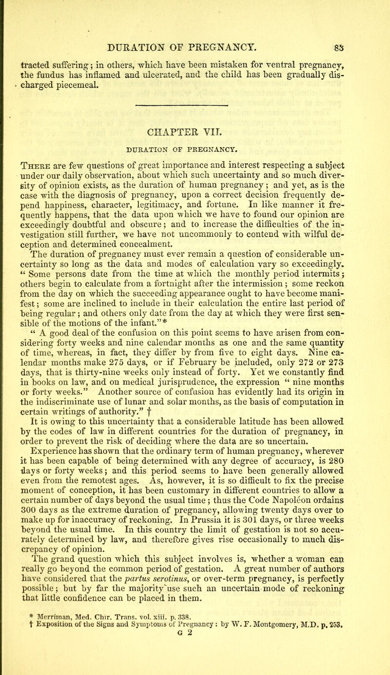 tracted suffering; in others, which have been mistaken for ventral pregnancy, the fundus has inflamed and ulcerated, and the child has been gradually dis- charged piecemeal. CHAPTER VII. DURATION OF PREGNANCY. There are few questions of great importance and interest respecting a subject under our daily observation, about which such uncertainty and so much diver- sity of opinion exists, as the duration of human pregnancy; and yet, as is the case with the diagnosis of pregnancy, upon a correct decision frequently de- pend happiness, character, legitimacy, and fortune. In like manner it fre- quently happens, that the data upon which we have to found our opinion are exceedingly doubtful and obscure; and to increase the difficulties of the in- vestigation still further, we have not uncommonly to contend with wilful de- ception and determined concealment. The duration of pregnancy must ever remain a question of considerable un- certainty so long as the data and modes of calculation vary so exceedingly.  Some persons date from the time at which the monthly period intermits; others begin to calculate from a fortnight after the intermission; some reckon from the day on which the succeeding appearance ought to have become mani- fest ; some are inclined to include in their calculation the entire last period of being regular; and others only date from the day at which they were first sen- sible of the motions of the infant.*  A good deal of the confusion on this point seems to have arisen from con- sidering forty weeks and nine calendar months as one and the same quantity of time, whereas, in fact, they differ by from five to eight days. Nine ca- lendar months make 275 days, or if February be included, only 272 or 273 days, that is thirty-nine weeks only instead of forty. Yet we constantly find in books on law, and on medical jurisprudence, the expression  nine months or forty weeks. Another source of confusion has evidently had its origin in the indiscriminate use of lunar and solar months, as the basis of computation in certain writings of authority. f It is owing to this uncertainty that a considerable latitude has been allowed by the codes of law in different countries for the duration of pregnancy, in order to prevent the risk of deciding where the data are so uncertain. Experience has shown that the ordinary term of human pregnancy, wherever it has been capable of being determined with any degree of accuracy, is 280 days or forty weeks; and this period seems to have been generally allowed even from the remotest ages. As, however, it is so difficult to fix the precise moment of conception, it has been customary in different countries to allow a certain number of days beyond the usual time ; thus the Code Napoleon ordains 300 days as the extreme duration of pregnancy, allowing twenty days over to make up for inaccuracy of reckoning. In Prussia it is 301 days, or three weeks beyond the usual time. In this country the limit of gestation is not so accu- rately determined by law, and therefore gives rise occasionally to much dis- crepancy of opinion. The grand question which this subject involves is, whether a woman can really go beyond the common period of gestation. A great number of authors have considered that the partus serotinus, or over-term pregnancy, is perfectly possible; but by far the majority^use such an uncertain mode of reckoning that little confidence can be placed in them. * Merriman, Med. Chir. Trans, vol. xiii. p. 338. t Exposition of the Signs and Symptoms of Pregnancy: by W. F. Montgomery, M.D. p. 253. G 2