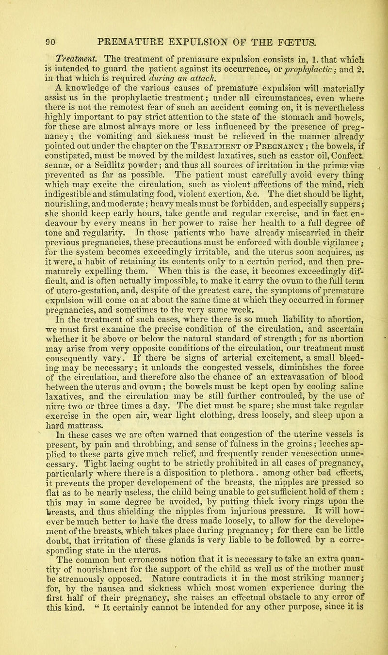 Treatment. The treatment of premature expulsion consists in, 1. that which is intended to guard the patient against its occurrence, or prophylactic; and 2. in that which is required during an attack. A knowledge of the various causes of premature expulsion will materially assist us in the prophylactic treatment; under all circumstances, even where there is not the remotest fear of such an accident coming on, it is nevertheless highly important to pay strict attention to the state of the stomach and howels, for these are almost always more or less influenced by the presence of preg- nancy ; the vomiting and sickness must be relieved in the manner already pointed out under the chapter on the Treatment of Pregnancy ; the bowels, if constipated, must be moved by the mildest laxatives, such as castor oil, Confect sennae, or a Seidlitz powder; and thus all sources of irritation in the prims via? prevented as far as possible. The patient must carefully avoid every thing which may excite the circulation, such as violent affections of the mind, rich indigestible and stimulating food, violent exertion, &c. The diet should be light, nourishing, andmoderate; heavy meals must be forbidden, and especially suppers; she should keep early hours, take gentle and regular exercise, and in fact en- deavour by every means in her power to raise her health to a full degree of tone and regularity. In those patients who have already miscarried in their previous pregnancies, these precautions must be enforced with double vigilance; for the system becomes exceedingly irritable, and the uterus soon acquires, as it were, a habit of retaining its contents only to a certain period, and then pre- maturely expelling them. When this is the case, it becomes exceedingly dif- ficult, and is often actually impossible, to make it carry the ovum to the full term of utero-gestation, and, despite of the greatest care, the symptoms of premature expulsion will come on at about the same time at which they occurred in former pregnancies, and sometimes to the very same week. In the treatment of such cases, where there is so much liability to abortion, we must first examine the precise condition of the circulation, and ascertain whether it be above or below the natural standard of strength; for as abortion may arise from very opposite conditions of the circulation, our treatment must consequently vary. If there be signs of arterial excitement, a small bleed- ing may be necessary; it unloads the congested vessels, diminishes the force of the circulation, and therefore also the chance of an extravasation of blood between the uterus and ovum; the bowels must be kept open by cooling saline laxatives, and the circulation may be still further controuled, by the use of nitre two or three times a day. The diet must be spare; she must take regular exercise in the open air, wear light clothing, dress loosely, and sleep upon a hard mattrass. In these cases we are often warned that congestion of the uterine vessels is present, by pain and throbbing, and sense of fulness in the groins; leeches ap- plied to these parts give much relief, and frequently render venesection unne- cessary. Tight lacing ought to be strictly prohibited in all cases of pregnancy, particularly where there is a disposition to plethora . among other bad effects, it prevents the proper developement of the breasts, the nipples are pressed so flat as to be nearly useless, the child being unable to get sufficient hold of them : this may in some degree be avoided, by putting thick ivory rings upon the breasts, and thus shielding the nipples from injurious pressure. It will how- ever be much better to have the dress made loosely, to allow for the develope- ment of the breasts, which takes place during pregnancy; for there can be little doubt, that irritation of these glands is very liable to be followed by a corre- sponding state in the uterus. The common but erroneous notion that it is necessary to take an extra quan- tity of nourishment for the support of the child as well as of the mother must be strenuously opposed. Nature contradicts it in the most striking manner; for, by the nausea and sickness which most women experience during the first half of their pregnancy, she raises an effectual obstacle to any error of this kind. It certainly cannot be intended for any other purpose, since it is