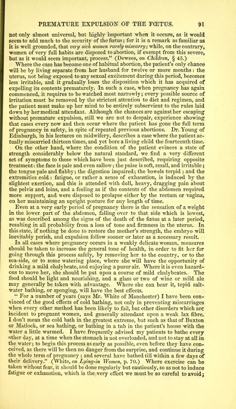 not only almost universal, but highly important when it occurs, as it would seem to add much to the security of the foetus; for it is a remark as familiar as it is well grounded, that very sick women rarely miscarry; while, on the contrary, women of very full habits are disposed to abortion, if exempt from this severe, but as it would seem important, process. (Dewees, on Children, § 45.) Where the case has become one of habitual abortion, the patient's only chance will be by living separate from her husband for twelve or more months : the uterus, not being exposed to any sexual excitement during this period, becomes less irritable, and it gradually loses the disposition which it has acquired of expelling its contents prematurely. In such a case, when pregnancy has again commenced, it requires to be watched most narrowly; every possible source of irritation must be removed by the strictest attention to diet and regimen, and the patient must make up her mind to be entirely subservient to the rules laid down by her medical attendant. Although the chances are against her escaping without premature expulsion, still we are not to despair, experience showing that cases every now and then occur where the patient has gone the full term of pregnancy in safety, in spite of repeated previous abortions. Dr. Young of Edinburgh, in his lectures on midwifery, describes a case where the patient ac- tually miscarried thirteen times, and yet bore a living child the fourteenth time. On the other hand, where the condition of the patient evinces a state of strength considerably below the natural standard, we find a very different set of symptoms to those which have been just described, requiring opposite treatment: the face is pale and even sallow; the pulse is soft, small, and irritable; the tongue pale and flabby; the digestion impaired; the bowels torpid ; and the extremities cold: fatigue, or rather a sense of exhaustion, is induced by the slightest exertion, and this is attended with dull, heavy, dragging pain about the pelvis and loins, and a feeling as if the contents of the abdomen required more support, and were disposed to prolapse either by the rectum or vagina, on her maintaining an upright posture for any length of time. Even at a very early period of pregnancy there is the sensation of a weight in the lower part of the abdomen, falling over to that side which is lowest, as was described among the signs of the death of the foetus at a later period, resulting in all probability from a loss of tone and firmness in the uterus. In this state, if nothing be done to restore the mother's strength, the embryo will inevitably perish, and expulsion follow sooner or later as a necessary result. In all cases where pregnancy occurs in a weakly delicate woman, measures should be taken to increase the general tone of health, in order to fit her for going through this process safely, by removing her to the country, or to the sea-side, or to some watering place, where she will have the opportunity of drinking a mild chalybeate, and enjoying a purer air. Where it is even hazard- ous to move her, she should be put upon a course of mild chalybeates. The food should be light and nourishing, and a glass or two of wine or mild ale may generally be taken with advantage. Where she can bear it, tepid salt- water bathing, or sponging, will have the best effects. ^ For a number of years (says Mr. White of Manchester) I have been con- vinced of the good effects of cold bathing, not only in preventing miscarriages when every other method has been likely to fail, but other disorders which are incident to pregnant women, and generally attendant upon a weak lax fibre. I don't mean the cold bath in the greatest extreme, but such as that of Buxton or Matlock, or sea bathing, or bathing in a tub in the patient's house with the water a little warmed. I have frequently advised my patients to bathe every other day, at a time when the stomach is not overloaded, and not to stay at all in the water; to begin this process as early as possible, even before they have con- ceived, as there will be then no danger from the surprise, and continue it during the whole term of pregnancy ; and several have bathed till within a few days of their delivery. (White, on Lying-in Women, p. 70.) Where exercise can be taken without fear, it should be done regularly but cautiously, so as not to induce fatigue or exhaustion, which is the very effect we must be so careful to avoid;