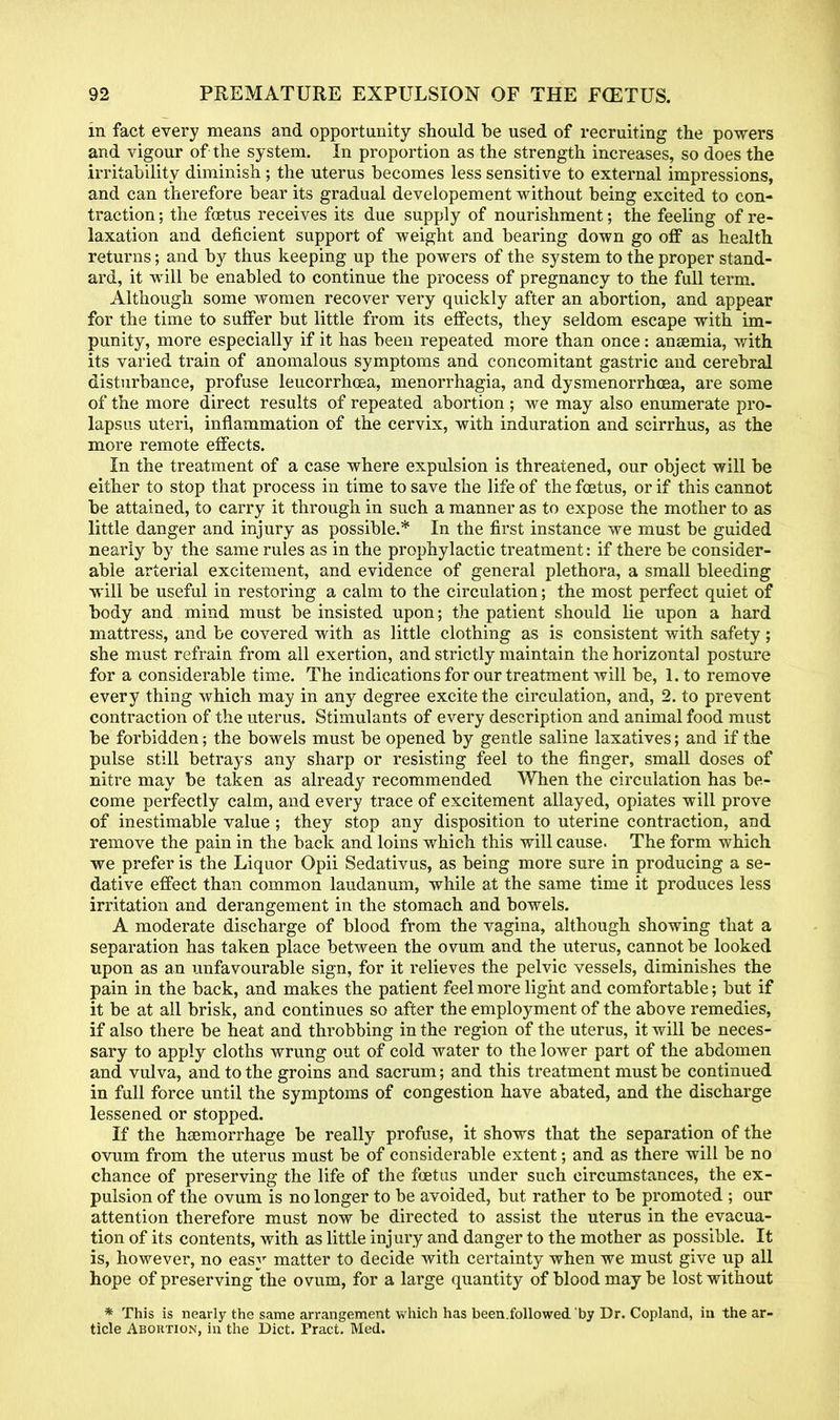 in fact every means and opportunity should be used of recruiting the powers and vigour of the system. In proportion as the strength increases, so does the irritability diminish; the uterus becomes less sensitive to external impressions, and can therefore bear its gradual developement without being excited to con- traction ; the foetus receives its due supply of nourishment; the feeling of re- laxation and deficient support of weight and bearing down go off as health returns; and by thus keeping up the powers of the system to the proper stand- ard, it will be enabled to continue the process of pregnancy to the full term. Although some women recover very quickly after an abortion, and appear for the time to suffer but little from its effects, they seldom escape with im- punity, more especially if it has been repeated more than once: anaemia, with its varied train of anomalous symptoms and concomitant gastric and cerebral disturbance, profuse leucorrhoea, menorrhagia, and dysmenorrhcea, are some of the more direct results of repeated abortion ; we may also enumerate pro- lapsus uteri, inflammation of the cervix, with induration and scirrhus, as the more remote effects. In the treatment of a case where expulsion is threatened, our object will be either to stop that process in time to save the life of the foetus, or if this cannot be attained, to carry it through in such a manner as to expose the mother to as little danger and injury as possible.* In the first instance we must be guided nearly by the same rules as in the prophylactic treatment: if there be consider- able arterial excitement, and evidence of general plethora, a small bleeding will be useful in restoring a calm to the circulation; the most perfect quiet of body and mind must be insisted upon; the patient should lie upon a hard mattress, and be covered with as little clothing as is consistent with safety ; she must refrain, from all exertion, and strictly maintain the horizontal posture for a considerable time. The indications for our treatment will be, l.to remove every thing which may in any degree excite the circulation, and, 2. to prevent contraction of the uterus. Stimulants of every description and animal food must be forbidden; the bowels must be opened by gentle saline laxatives; and if the pulse still betrays any sharp or resisting feel to the finger, small doses of nitre may be taken as already recommended When the circulation has be- come perfectly calm, and every trace of excitement allayed, opiates will prove of inestimable value ; they stop any disposition to uterine contraction, and remove the pain in the back and loins which this will cause. The form which we prefer is the Liquor Opii Sedativus, as being more sure in producing a se- dative effect than common laudanum, while at the same time it produces less irritation and derangement in the stomach and bowels. A moderate discharge of blood from the vagina, although showing that a separation has taken place between the ovum and the uterus, cannot be looked upon as an unfavourable sign, for it relieves the pelvic vessels, diminishes the pain in the back, and makes the patient feel more light and comfortable; but if it be at all brisk, and continues so after the employment of the above remedies, if also there be heat and throbbing in the region of the uterus, it will be neces- sary to apply cloths wrung out of cold water to the lower part of the abdomen and vulva, and to the groins and sacrum; and this treatment must be continued in full force until the symptoms of congestion have abated, and the discharge lessened or stopped. If the hsemorrhage be really profuse, it shows that the separation of the ovum from the uterus must be of considerable extent; and as there will be no chance of preserving the life of the foetus under such circumstances, the ex- pulsion of the ovum is no longer to be avoided, but rather to be promoted ; our attention therefore must now be directed to assist the uterus in the evacua- tion of its contents, with as little injury and danger to the mother as possible. It is, however, no easy matter to decide with certainty when we must give up all hope of preserving the ovum, for a large quantity of blood may be lost without * This is nearly the same arrangement which has been.followed by Dr. Copland, in the ar- ticle Aboktion, in the Diet. Pract. Med.