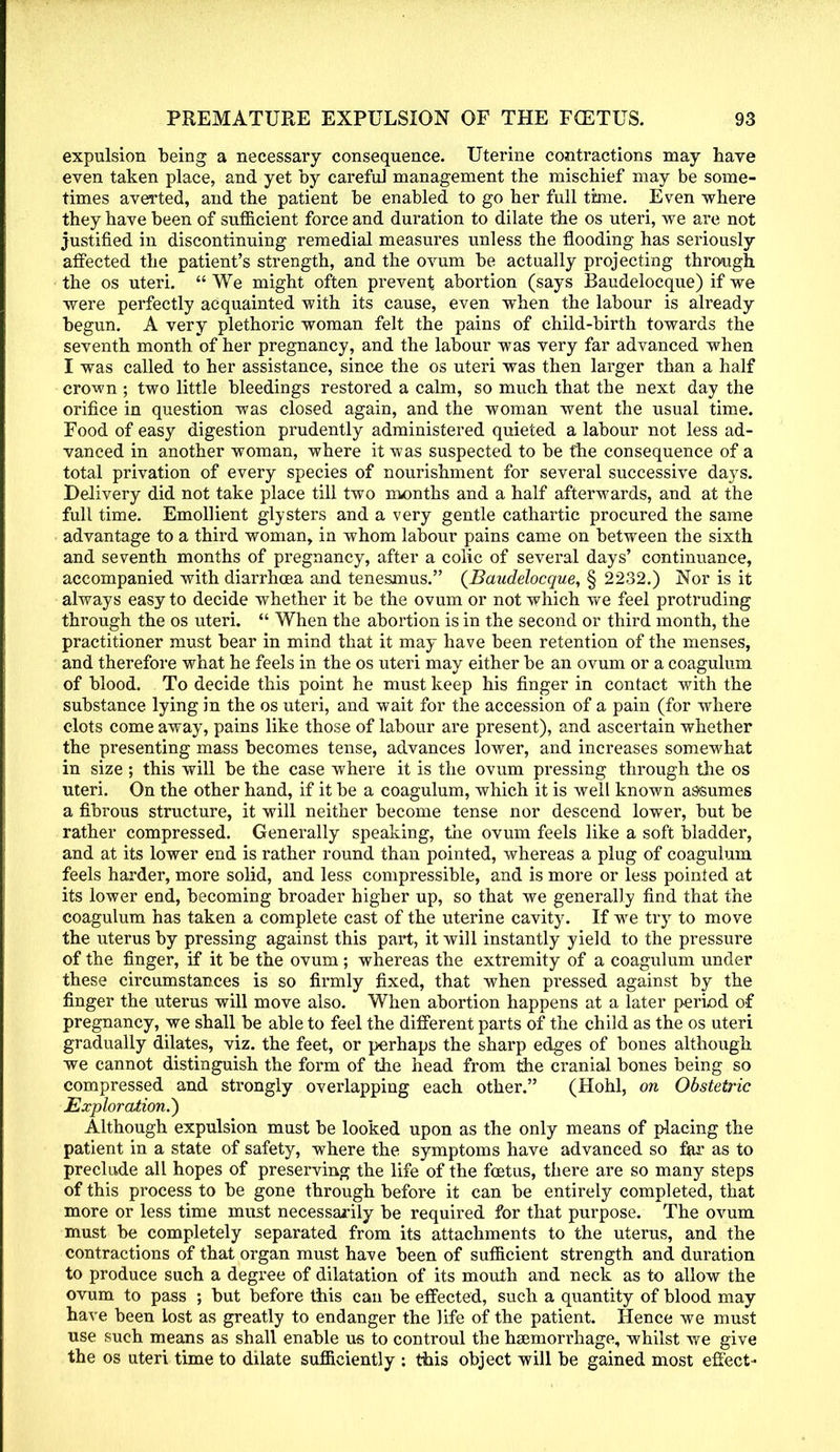 expulsion being a necessary consequence. Uterine contractions may have even taken place, and yet by careful management the mischief may be some- times averted, and the patient be enabled to go her full time. Even where they have been of sufficient force and duration to dilate the os uteri, we are not justified in discontinuing remedial measures unless the flooding has seriously affected the patient's strength, and the ovum be actually projecting through the os uteri. We might often prevent abortion (says Baudelocque) if we were perfectly acquainted with its cause, even when the labour is already begun. A very plethoric woman felt the pains of child-birth towards the seventh month of her pregnancy, and the labour was very far advanced when I was called to her assistance, since the os uteri was then larger than a half crown ; two little bleedings restored a calm, so much that the next day the orifice in question was closed again, and the woman went the usual time. Food of easy digestion prudently administered quieted a labour not less ad- vanced in another woman, where it was suspected to be the consequence of a total privation of every species of nourishment for several successive days. Delivery did not take place till two months and a half afterwards, and at the full time. Emollient glysters and a very gentle cathartic procured the same advantage to a third woman, in whom labour pains came on between the sixth and seventh months of pregnancy, after a colic of several days' continuance, accompanied with diarrhoea and tenesmus. {Baudelocque, § 2232.) Nor is it always easy to decide whether it be the ovum or not which we feel protruding through the os uteri. When the abortion is in the second or third month, the practitioner must bear in mind that it may have been retention of the menses, and therefore what he feels in the os uteri may either be an ovum or a coagulum of blood. To decide this point he must keep his finger in contact with the substance lying in the os uteri, and wait for the accession of a pain (for where clots come away, pains like those of labour are present), and ascertain whether the presenting mass becomes tense, advances lower, and increases somewhat in size ; this will be the case where it is the ovum pressing through the os uteri. On the other hand, if it be a coagulum, which it is well known assumes a fibrous structure, it will neither become tense nor descend lower, but be rather compressed. Generally speaking, the ovum feels like a soft bladder, and at its lower end is rather round than pointed, whereas a plug of coagulum feels harder, more solid, and less compressible, and is more or less pointed at its lower end, becoming broader higher up, so that we generally find that the coagulum has taken a complete cast of the uterine cavity. If we try to move the uterus by pressing against this part, it will instantly yield to the pressure of the finger, if it be the ovum; whereas the extremity of a coagulum under these circumstances is so firmly fixed, that when pressed against by the finger the uterus will move also. When abortion happens at a later period of pregnancy, we shall be able to feel the different parts of the child as the os uteri gradually dilates, viz. the feet, or perhaps the sharp edges of bones although we cannot distinguish the form of the head from the cranial bones being so compressed and strongly overlapping each other. (Hohl, on Obstetric Exploration.') Although expulsion must be looked upon as the only means of placing the patient in a state of safety, where the symptoms have advanced so for as to preclude all hopes of preserving the life of the fcetus, there are so many steps of this process to be gone through before it can be entirely completed, that more or less time must necessarily be required for that purpose. The ovum must be completely separated from its attachments to the uterus, and the contractions of that organ must have been of sufficient strength and duration to produce such a degree of dilatation of its mouth and neck as to allow the ovum to pass ; but before this can be effected, such a quantity of blood may have been lost as greatly to endanger the life of the patient. Hence we must use such means as shall enable us to controul the haemorrhage, whilst we give the os uteri time to dilate sufficiently : this object will be gained most effect-