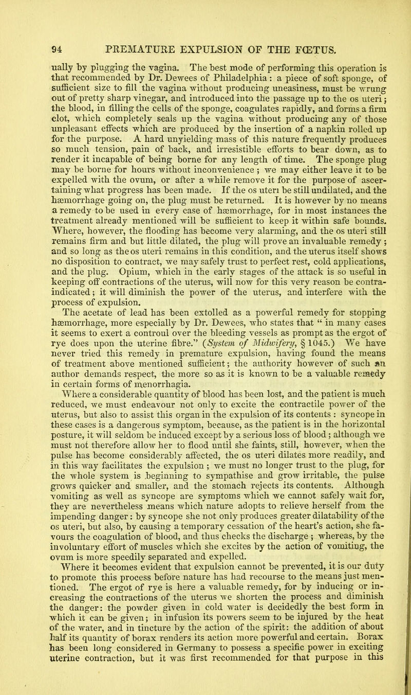 ually by plugging the vagina. The best mode of performing this operation is that recommended by Dr. Dewees of Philadelphia : a piece of soft sponge, of sufficient size to fill the vagina without producing uneasiness, must be wrung out of pretty sharp vinegar, and introduced into the passage up to the os uteri; the blood, in filling the cells of the sponge, coagulates rapidly, and forms a fii*m clot, which completely seals up the vagina without producing any of those unpleasant effects which are produced by the insertion of a napkin rolled up for the purpose. A hard unyielding mass of this nature frequently produces so much tension, pain of back, and irresistible efforts to bear down, as to render it incapable of being borne for any length of time. The sponge plug may be borne for hours without inconvenience ; we may either leave it to be expelled with the ovum, or after a while remove it for the purpose of ascer- taining what progress has been made. If the os uteri be still undilated, and the haemorrhage going on, the plug must be returned. It is however by no means a remedy to be used in every case of haemorrhage, for in most instances the treatment already mentioned will be sufficient to keep it within safe bounds. Where, however, the flooding has become very alarming, and the os uteri still remains firm and but little dilated, the plug will prove an invaluable remedy ; and so long as theos uteri remains in this condition, and the uterus itself shows no disposition to contract, we may safely trust to perfect rest, cold applications, and the plug. Opium, which in the early stages of the attack is so useful in keeping off contractions of the uterus, will now for this very reason be contra- indicated ; it will diminish the power of the uterus, and interfere with the process of expulsion. The acetate of lead has been extolled as a powerful remedy for stopping haemorrhage, more especially by Dr. Dewees, who states that in many cases it seems to exert a controul over the bleeding vessels as prompt as the ergot of rye does upon the uterine fibre. {System of Midwifery, § 1045.) We have never tried this remedy in premature expulsion, having found the means of treatment above mentioned sufficient; the authority however of such an. author demands respect, the more so as it is known to be a valuable remedy in certain forms of menorrhagia. Where a considerable quantity of blood has been lost, and the patient is much reduced, we must endeavour not only to excite the contractile power of the uterus, but also to assist this organ in the expulsion of its contents : syncope in these cases is a dangerous symptom, because, as the patient is in the horizontal posture, it will seldom be induced except by a serious loss of blood; although we must not therefore allow her to flood until she faints, still, however, when the pulse has become considerably affected, the os uteri dilates more readily, and in this way facilitates the expulsion ; we must no longer trust to the plug, for the whole system is beginning to sympathise and grow irritable, the pulse grows quicker and smaller, and the stomach rejects its contents. Although vomiting as well as syncope are symptoms which we cannot safely wait for, they are nevertheless means which nature adopts to relieve herself from the impending danger: by syncope she not only produces greater dilatability of the os uteri, but also, by causing a temporary cessation of the heart's action, she fa- vours the coagulation of blood, and thus checks the discharge ; whereas, by the involuntary effort of muscles which she excites by the action of vomiting, the ovum is more speedily separated and expelled. Where it becomes evident that expulsion cannot be prevented, it is our duty to promote this process before nature has had recourse to the means just men- tioned. The ergot of rye is here a valuable remedy, for by inducing or in- creasing the contractions of the uterus we shorten the process and diminish the danger: the powder given in cold water is decidedly the best form in which it can be given; in infusion its powers seem to be injured by the heat of the water, and in tincture by the action of the spirit: the addition of about half its quantity of borax renders its action more powerful and certain. Borax has been long considered in Germany to possess a specific power in exciting uterine contraction, but it was first recommended for that purpose in this