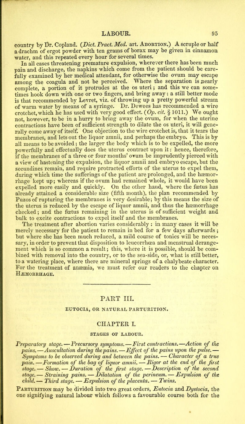 country by Br. Copland. {Diet. Tract Med. art. Abortion,) A scruple or half a drachm of ergot powder with ten grams of borax may be given in cinnamon water, and this repeated every hour for several times. In all cases threatening premature expulsion, wherever there has been much pain and discharge, the napkins which come from the patient should be care- fully examined by her medical attendant, for otherwise the ovum may escape among the coagula and not be perceived. Where the separation is nearly complete, a portion of it protrudes at the os uteri; and this we can some- times hook down with one or two fingers, and bring away: a still better mode is that recommended by Levret, viz. of throwing up a pretty powerful stream of warm water by means of a syringe. Dr. Dewees has recommended a wire crotchet, which he has used with very good effect. (Op. cit. § 1011.) We ought not, however, to be in a hurry to bring away the ovum, for when the uterine contractions have been of sufficient strength to dilate the os uteri, it will gene- rally come away of itself. One objection to the wire crotchet is, that it tears the membranes, and lets out the liquor amnii, and perhaps the embryo. This is by all means to be avoided; the larger the body which is to be expelled, the more powerfully and effectually does the uterus coutract upon it: hence, therefore, if the membranes of a three or four months' orum be imprudently pierced with a view of hastening the expulsion, the liquor amnii and embryo escape, but the secundines remain, and require protracted efforts of the uterus to expel them, during which time the sufferings of the patient are prolonged, and the hsemor- rhage kept up; whereas if the ovum had remained whole, it would have been expelled more easily and quickly. On the other hand, where the foetus has already attained a considerable size (fifth month), the plan recommended by Puzos of rupturing the membranes is very desirable; by this means the size of the uterus is reduced by the escape of liquor amnii, and thus the hemorrhage checked; and the foetus remaining in the uterus is of sufficient weight and bulk to excite contractions to expel itself and the membranes. The treatment after abortion varies considerably : in many cases it will be merely necessary for the patient to remain in bed for a few days afterwards ; but where she has been much reduced, a mild course of tonics will be neces- sary, in order to prevent that disposition to leucorrhoea and menstrual derange- ment which is so common a result; this, where it is possible, should be com- bined with removal into the country, or to the sea-side, or, what is still better, to a watering place, where there are mineral springs of a chalybeate character. For the treatment of ansemia, we must refer our readers to the chapter on HEMORRHAGE. PART III. EUTOCIA, OR NATURAL PARTURITION. CHAPTER I. STAGES OF LABOUR. Preparatory stage.—Precursory symptoms.—First contractions.—Action of the pains.—Auscultation during the pains.—Effect of the pains upon the pulse.— Symptoms to be observed during and between the pains. — Character of a true pain. —Formation of the bag of liquor amnii. — Rigor at the end of the first stage. — Show. — Duration of the first stage.—Description of the second stage. — Straining pains. — Dilatation of the perineum. — Expulsion of the child. — Third stage. — Expulsion of the placenta. — Twins. Parturition may be divided into two great orders, Eutocia and Dystocia, the one signifying natural labour which follows a favourable course both for the