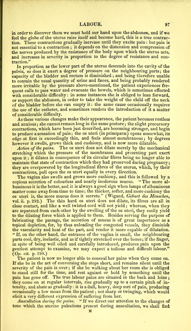 in order to discover them we must hold our hand upon the abdomen, and if we feel the globe of the uterus raise itself and become hard, this is a true contrac- tion. These contractions gradually increase until they excite pain: but pain is not essential to a contraction ; it depends on the distension and compression of the nerves produced by the resistance of the body upon which the uterus acts, and increases in severity in proportion to the degree of resistance and con- traction. In proportion as the lower part of the uterus descends into the cavity of the pelvis, so does it exert a degree of pressure on the neighbouring parts; the capacity of the bladder and rectum is diminished ; and being therefore unable to contain the usual quantity of urine and fasces, and being probably rendered more irritable by the pressure above-mentioned, the patient experiences fre- quent calls to pass water and evacuate the bowels, which is sometimes effected with considerable difficulty: in some instances she is obliged to lean forward, or support the abdomen, in order to take the weight of the child off the neck of the bladder before she can empty it: the same cause occasionally requires the use of the catheter, and sometimes renders the introduction of it a matter of considerable difficulty. As these various changes make their appearance, the patient becomes restless and anxious; she cannot remain long in the same posture; the slight precursory contractions, which have been just described, are becoming stronger, and begin to produce a sensation of pain; the os uteri (in primipara;) opens somewhat, its edge at first is exceedingly thin, and feels almost membranous; by degrees however it swells, grows thick and cushiony, and is now more dilatable. Action of the pains. The os uteri does not dilate merely by the mechanical stretching which the pressure of the membranes and presenting part exert upon it; it dilates in consequence of its circular fibres being no longer able to maintain that state of contraction which they had preserved during pregnancy; they are overpowered by the longitudinal fibres of the uterus, which, by their contractions, pull open the os uteri equally in every direction. The vagina also swells and grows more cushiony, and this is followed by a copious secretion of colourless and nearly inodorous mucus. The more al- buminous it is the better, and it is always a good sign when lumps of albuminous matter come away from time to time; the thicker, softer, and more cushiony the os uteri is, the more mucus does it secrete. (Wigand, Geburt des Menschen, vol. ii. p. 292.) The thin hard os uteri does not dilate, its fibres are all in close contact, and like a well twisted cord will not yield; whereas, when they are separated from each other by the swelling of the os uteri, they easily yield to the dilating force which is applied to them. Besides serving the purpose of lubricating the passage, the secretion of mucus is of great importance as a topical depletion, for, by thus unloading the congested vessels, they diminish the vascularity and heat of the part, and render it more capable of dilatation. If, on the other hand, the entrance of the vagina is small, the neighbouring parts cool, dry, inelastic, and as if tightly stretched over the bones; if the finger, in spite of being well oiled and carefully introduced, produces pain upon the gentlest attempt to examine, we may expect a tedious and difficult labour. (Op. cit. p. 190.) The patient is now no longer able to conceal her pains when they come on. If she be in the act of conversing she stops short, and remains silent until the severity of the pain is over; if she be walking about her room she is obliged to stand, still for the time, and rest against or hold by something until the pain has gone off. The true labour pains are situated in the back and loins ; they come on at regular intervals, rise gradually up to a certain pitch of in- tensity, and abate as gradually: it is a dull, heavy, deep sort of pain, producing occasionally a low moan from the patient; not sharp or twinging, which would elicit a very different expression of suffering from her. Auscultation during the pains. If we direct our attention to the changes of tone which the uterine pulsations present during auscultation, we shall find