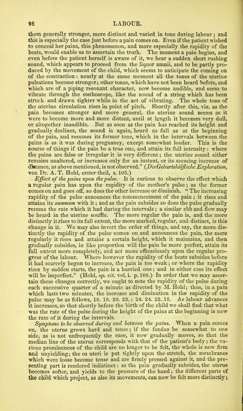 them generally stronger, more distinct and varied in tone during labour ; and this is especially the case just before a pain comes on. Even if the patient wished to conceal her pains, this phenomenon, and more especially the rapidity of the beats, would enable us to ascertain the truth. The moment a pain begins, and even before the patient herself is aware of it, we hear a sudden short rushing sound, which appears to proceed from the liquor amnii, and to be partly pro- duced by the movement of the child, which seems to anticipate the coming on of the contraction: nearly at the same moment all the tones of the uterine pulsations become stronger; other tones, which have not been heard before, and which are of a piping resonant character, now become audible, and seem to vibrate through the stethoscope, like the sound of a string which has been struck and drawn tighter while in the act of vibrating. The whole tone of the uterine circulation rises in point of pitch. Shortly after this, viz. as the pain becomes stronger and more general, the uterine sound seems as it were to become more and more distant, until at length it becomes very dull, or altogether inaudible. But as soon as the pain has reached its height and gradually declines, the sound is again, heard as full as at the beginning of the pain, and resumes its former tone, which in the intervals between the pains is as it was during pregnancy, except somewhat louder. This is the course of things if the pain be a true one, and attain its full intensity: where the pains are false or irregular it is very different; the uterine sound either remains unaltered, or increases only for an instant, or its seeming increase of dktance, as above mentioned, is not observed. (DieGeburtshulfliche Exploration, von Dr. A. T. Hohl, erster theil, s. 105.) Effect of the pains upon the pulse. It is curious to observe the effect which a regular pain has upon the rapidity of the mother's pulse; as the former comes on and goes off, so does the other increase or diminish. The increasing rapidity of the pulse announces the commencement of the pain ; it rises and attains its summum with it; and as the pain subsides so does the pulse gradually resume the rate which it had during the intervals ; a similar ebb and flow may be heard in the uterine souffle. The more regular the pain is, and the more distinctly it rises to its full extent, the more marked, regular, and distinct, is this change in it. We may also invert the order of things, and say, the more dis- tinctly the rapidity of the pulse comes on and announces the pain, the more regularly it rises and attains a certain height, which it maintains, and then gradually subsides, in like proportion will the pain be more perfect, attain its full extent more completely, and act more efficaciously upon the regular pro- gress of the labour. Where however the rapidity of the beats subsides before it had scarcely begun to increase, the pain is too weak; or where the rapidity rises by sudden starts, the pain is a hurried one; and in either case its effect will be imperfect. (Hohl, op. cit. vol. L p. 108.) In order that we may ascer- tain these changes correctly, we ought to note the rapidity of the pulse during each successive quarter of a minute as directed by M. Hohl; thus, in a pain which lasts two minutes, the increase and diminution in the rapidity of the pulse may be as follows, 18. 18. 20. 22.; 24. 24. 22..18. As labour advances it increases, so that shortly before the birth of the child we shall find that what was the rate of the pulse during the height of the pains at the beginning is now the rate of it during the intervals. Symptoms to be observed during and between the pains. When a pain comes on, the uterus grows hard and tense; if the fundus be somewhat to one side, as is not unfrequently the case, it now gradually moves, so that the median line of the uterus corresponds with that of the patient's body; the va- rious prominences of the child are no longer to be felt, the whole is now firm and unyielding; the os uteri is put tightly upon the stretch, the membranes which were loose become tense and are firmly pressed against it, and the pre- senting part is rendered indistinct: as the pain gradually subsides, the uterus becomes softer, and yields to the pressure of the hand; the different parts of the child which project, as also its movements, can now be felt more distinctly;