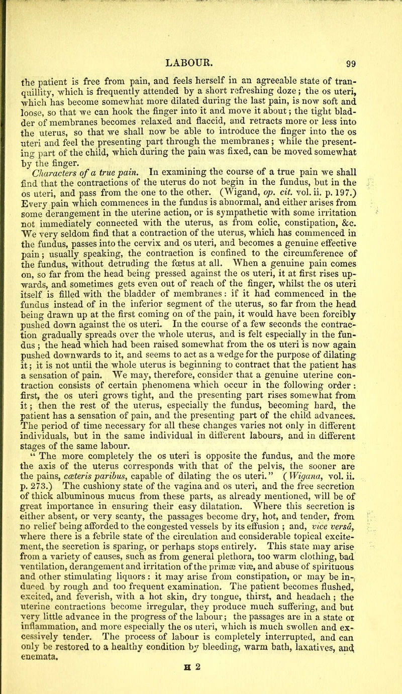 the patient is free from pain, and feels herself in an agreeable state of tran- quillity, which is frequently attended by a short refreshing doze; the os uteri, which has become somewhat more dilated during the last pain, is now soft and loose, so that we can hook the finger into it and move it about; the tight blad- der of membranes becomes relaxed and flaccid, and retracts more or less into the uterus, so that we shall now be able to introduce the finger into the os uteri and feel the presenting part through the membranes ; while the present- ing part of the child, which during the pain was fixed, can be moved somewhat by the finger. Characters of a true pain. In examining the course of a true pain we shall find that the contractions of the uterus do not begin in the fundus, but in the os uteri, and pass from the one to the other. (Wigand, op. ext. vol. ii. p. 197.) Every pain which commences in the fundus is abnormal, and either arises from some derangement in the uterine action, or is sympathetic with some irritation not immediately connected with the uterus, as from colic, constipation, &c. We very seldom find that a contraction of the uterus, which has commenced in the fundus, passes into the cervix and os uteri, and becomes a genuine effective pain; usually speaking, the contraction is confined to the circumference of the fundus, without detruding the foetus at all. When a genuine pain comes on, so far from the head being pressed against the os uteri, it at first rises up- wards, and sometimes gets even out of reach of the finger, whilst the os uteri itself is filled with the bladder of membranes: if it had commenced in the fundus instead of in the inferior segment of the uterus, so far from the head being drawn up at the first coming on of the pain, it would have been forcibly pushed down against the os uteri. In the course of a few seconds the contrac- tion gradually spreads over the whole uterus, and is felt especially in the fun- dus ; the head -which had been raised somewhat from the os uteri is now again pushed downwards to it, and seems to act as a wedge for the purpose of dilating it; it is not untii the whole uterus is beginning to contract that the patient has a sensation of pain. We may, therefore, consider that a genuine uterine con- traction consists of certain phenomena which occur in the following order first, the os uteri grows tight, and the presenting part rises somewhat from it; then the rest of the uterus, especially the fundus, becoming hard, the patient has a sensation of pain, and the presenting part of the child advances. The period of time necessary for all these changes varies not only in different individuals, but in the same individual in different labours, and in different stages of the same labour. The more completely the os uteri is opposite the fundus, and the more the axis of the uterus corresponds with that of the pelvis, the sooner are the pains, cceteris paribus, capable of dilating the os uteri. ( Wigana, vol. ii. p. 273.) The cushiony state of the vagina and os uteri, and the free secretion of thick albuminous mucus from these parts, as already mentioned, will be of great importance in ensuring their easy dilatation. Where this secretion is either absent, or very scanty, the passages become dry, hot, and tender, from no relief being afforded to the congested vessels by its effusion ; and, vice versa, where there is a febrile state of the circulation and considerable topical excite- ment, the secretion is sparing, or perhaps stops entirely. This state may arise from a variety of causes, such as from general plethora, too warm clothing, bad ventilation, derangement and irritation of the primee vise, and abuse of spirituous and other stimulating liquors : it may arise from constipation, or may be in-, duoed by rough .and too frequent examination. The patient becomes flushed, excited, and feverish, with a hot skin, dry tongue, thirst, and headach; the uterine contractions become irregular, they produce much suffering, and but very little advance in the progress of the labour; the passages are in a state or inflammation, and more especially the os uteri, which is much swollen and ex- cessively tender. The process of labour is completely interrupted, and can only be restored to a healthy condition by bleeding, warm bath, laxatives, and; enemata.