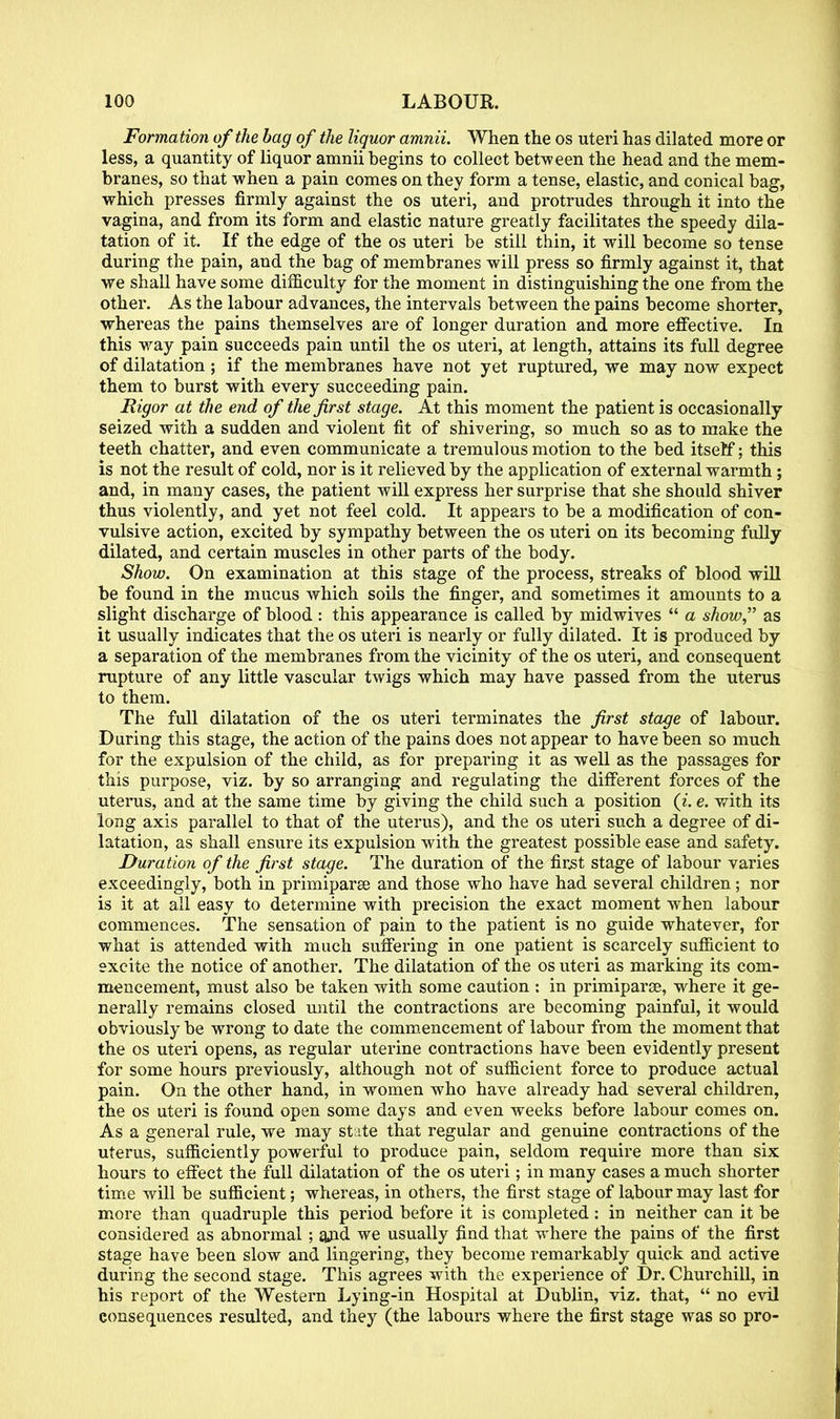 Formation of the bag of the liquor amnii. When the os uteri has dilated more or less, a quantity of liquor amnii begins to collect between the head and the mem- branes, so that when a pain comes on they form a tense, elastic, and conical bag, which presses firmly against the os uteri, and protrudes through it into the vagina, and from its form and elastic nature greatly facilitates the speedy dila- tation of it. If the edge of the os uteri be still thin, it will become so tense during the pain, and the bag of membranes will press so firmly against it, that we shall have some difficulty for the moment in distinguishing the one from the other. As the labour advances, the intervals between the pains become shorter, whereas the pains themselves are of longer duration and more effective. In this way pain succeeds pain until the os uteri, at length, attains its full degree of dilatation ; if the membranes have not yet ruptured, we may now expect them to burst with every succeeding pain. Rigor at the end of the first stage. At this moment the patient is occasionally seized with a sudden and violent fit of shivering, so much so as to make the teeth chatter, and even communicate a tremulous motion to the bed itsetf; this is not the result of cold, nor is it relieved by the application of external warmth; and, in many cases, the patient will express her surprise that she should shiver thus violently, and yet not feel cold. It appears to be a modification of con- vulsive action, excited by sympathy between the os uteri on its becoming fully dilated, and certain muscles in other parts of the body. Show. On examination at this stage of the process, streaks of blood will be found in the mucus which soils the finger, and sometimes it amounts to a slight discharge of blood : this appearance is called by midwives a show, as it usually indicates that the os uteri is nearly or fully dilated. It is produced by a separation of the membranes from the vicinity of the os uteri, and consequent rupture of any little vascular twigs which may have passed from the uterus to them. The full dilatation of the os uteri terminates the first stage of labour. During this stage, the action of the pains does not appear to have been so much for the expulsion of the child, as for preparing it as well as the passages for this purpose, viz. by so arranging and regulating the different forces of the uterus, and at the same time by giving the child such a position (i. e. with its long axis parallel to that of the uterus), and the os uteri such a degree of di- latation, as shall ensure its expulsion with the greatest possible ease and safety. Duration of the first stage. The duration of the first stage of labour varies exceedingly, both in primiparae and those who have had several children; nor is it at all easy to determine with precision the exact moment when labour commences. The sensation of pain to the patient is no guide whatever, for what is attended with much suffering in one patient is scarcely sufficient to excite the notice of another. The dilatation of the os uteri as marking its com- mencement, must also be taken with some caution : in primiparse, where it ge- nerally remains closed until the contractions are becoming painful, it would obviously be wrong to date the commencement of labour from the moment that the os uteri opens, as regular uterine contractions have been evidently present for some hours previously, although not of sufficient force to produce actual pain. On the other hand, in women who have already had several children, the os uteri is found open some days and even weeks before labour conies on. As a general rule, we may state that regular and genuine contractions of the uterus, sufficiently powerful to produce pain, seldom require more than six hours to effect the full dilatation of the os uteri; in many cases a much shorter time will be sufficient; whereas, in others, the first stage of labour may last for more than quadruple this period before it is completed : in neither can it be considered as abnormal; and we usually find that where the pains of the first stage have been slow and lingering, they become remarkably quick and active during the second stage. This agrees with the experience of Dr. Churchill, in his report of the Western Lying-in Hospital at Dublin, viz. that, no evil consequences resulted, and they (the labours where the first stage was so pro-