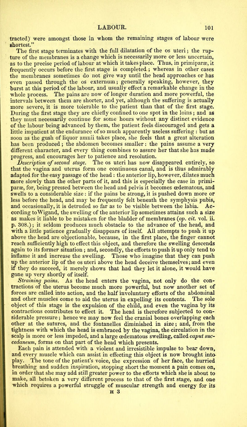 tracted) were amongst those in whom the remaining stages of labour were shortest. The first stage terminates with the full dilatation of the os uteri; the rup- ture of the membranes is a change which is necessarily more or less uncertain, as to the precise period of labour at which it takes place. Thus, in primiparse, it frequently occurs before the first stage is completed ; whereas in other cases the membranes sometimes do not give way until the head approaches or has even passed through the os externum; generally speaking, however, they burst at this period of the labour, and usually effect a remarkable change in the whole process. The pains are now of longer duration and more powerful, the intervals between them are shorter, and yet, although the suffering is actually more severe, it is more tolerable to the patient than that of the first stage. During the first stage they are chiefly confined to one spot in the loins ; and as they must necessarily continue for some hours without any distinct evidence of the labour being advanced by them, the patient feels discouraged and gets a little impatient at the endurance of so much apparently useless suffering : but as soon as the gush of liquor amnii takes place, she feels that a great alteration has been produced; the abdomen becomes smaller: the pains assume a very different character, and every thing combines to assure her that she has made progress, and encourages her to patience and resolution. Description of second stage. The os uteri has now disappeared entirely, so that the vagina and uterus form one continuous canal, and is thus admirably adapted for the easy passage of the head: the anterior lip, however, dilates much more slowly than the other parts of it, and this is especially the case in primi- parse, for, being pressed between the head and pelvis it becomes oedematous, and swells to a considerable size: if the pains be strong, it is pushed down more or less before the head, and may be frequently felt beneath the symphysis pubis, and occasionally, it is detruded so far as to be visible between the labia. Ac- cording toWigand, the swelling of the anterior lip sometimes attains such a size as makes it liable to be mistaken for the bladder of membranes (op. cit. vol. ii. p. 308.); it seldom produces much obstacle to the advance of the head, and with a little patience gradually disappears of itself. All attempts to push it up above the head are objectionable, because, in the first place, the finger cannot reach sufficiently high to effect this object, and therefore the swelling descends again to its former situation ; and, secondly, the efforts to push it up only tend to inflame it and increase the swelling. Those who imagine that they can push up the anterior lip of the os uteri above the head deceive themselves; and even if they do succeed, it merely shows that had they let it alone, it would have gone up very shortly of itself. Straining pains. As the head enters the vagina, not only do the con- tractions of the uterus become much more powerful, but now another set of forces are called into action, and the half involuntary efforts of the abdominal and other muscles come to aid the uterus in expelling its contents. The sole object of this stage is the expulsion of the child, and even the vagina by its contractions contributes to effect it. The head is therefore subjected to con- siderable pressure ; hence we may now feel the cranial bones overlapping each other at the sutures, and the fontanelles diminished in size; and, from the tightness with which the head is embraced by the vagina, the circulation in the scalp is more or less impeded, and a large oedematous swelling, called caput suc- cedaneum, forms on that part of the head which presents. Each pain is attended with a violent and irresistible impulse to bear down, and every muscle which can assist in effecting this object is now brought into- play. The tone of the patient's voice, the expression of her face, the hurried breathing and sudden inspiration, stopping short the moment a pain comes on, in order that she may add still greater power to the efforts which she is about to make, all betoken a very different process to that of the first stage, and one which requires a powerful struggle of muscular strength and energy for its