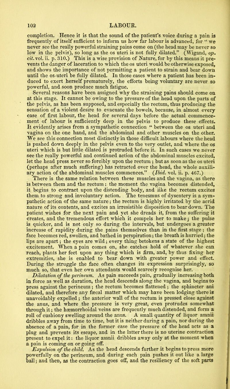 completion. Hence it is that the sound of the patient's voice during a pain is frequently of itself sufficient to inform us how far labour is advanced, for we never see the really powerful straining pains come on (the head may be never so low in the pelvis), so long as the os uteri is not fully dilated. (Wigand, op. cit. vol. ii. p. 310.) This is a wise provision of Nature, for by this means it pre- vents the danger of laceration to which the os uteri would be otherwise exposed, and shows the importance of not permitting a patient to strain and bear down until the os-uteri be fully dilated. In those cases where a patient has been in- duced to exert herself prematurely, the efforts being voluntary are never so powerful, and. soon produce much fatigue. Several reasons have been assigned why the straining pains should come on at this stage. It cannot be owing to the pressure of the head upon the parts of the pelvis, as has been supposed, and especially the rectum, thus producing the sensation of a violent desire to evacuate the bowels, because, in almost every case of first labour, the head for several days before the actual commence- ment of labour is sufficiently deep in the pelvis to produce these effects. It evidently arises from a sympathetic connection between the os uteri and vagina on the one hand, and the abdominal and other muscles on the other. We see this connection most distinctly in those difficult labours where the head is pushed down deeply in the pelvis even to the very outlet, and where the os uteri which is but little dilated is protruded before it. In such cases we never see the really powerful and continued action of the abdominal muscles excited, let the head press never so forcibly upon the rectum ; but as soon as the os uteri (perhaps after much suffering) has retracted over the head, the whole auxili- ary action of the abdominal muscles commences. (Ibid. vol. ii. p. 467.) There is the same relation between these muscles and the vagina, as there is between them and the rectum: the moment the vagina becomes distended, it begins to contract upon the distending body, and like the rectum excites them to strong and involuntary action. The tenesmus of dysentery is a sym- pathetic action of the same nature; the rectum is highly irritated by the acrid nature of its contents, and excites an irresistible disposition to bear down. The patient wishes for the next pain and yet she dreads it, from the suffering it creates, and the tremendous effort which it compels her to make j the pulse is quicker, and is not only so during the intervals, but undergoes a greater increase of rapidity during the pains themselves than in the first stage ; the face becomes red, swollen, and bathed in perspiration; the breath is hurried; the lips are apart; the eyes are wild; every thing betokens a state of the highest excitement. When a pain comes on, she catches hold of whatever she can reach, plants her feet upon any thing which is firm, and, by thus fixing her extremities, she is enabled to bear down with greater power and effect. During the struggle the face often changes its expression surprisingly, so much so, that even her own attendants would scarcely recognise her. Dilatation of the perineum. As pain succeeds pain, gradually increasing both in force as well as duration, the head descends along the vagina, and begins to press against the perineum; the rectum becomes flattened ; the sphincter ani dilated, and therefore any faecal matter which may have been lodging there is unavoidably expelled ; the anterior wall of the rectum is pressed close against the anus, and where the pressure is very great, even protrudes somewhat through it; the hsemorrhoidal veins are frequently much distended, and form a roll of cushiony swelling around the anus. A small quantity of liquor amnii dribbles away from time to time, but it is neither during a pain, nor during the absence of a pain, for in the former case the pressure of the head acts as a plug and prevents its escape, and in the latter there is no uterine contraction present to expel it: the liquor amnii dribbles away only at the moment when a pain is coming on or going off. Expulsion of the child. A s the head descends further it begins to press more powerfully on the perineum, and during each pain pushes it out like a large ball; and then, as the contraction goes off, and the resiliency of the soft parts