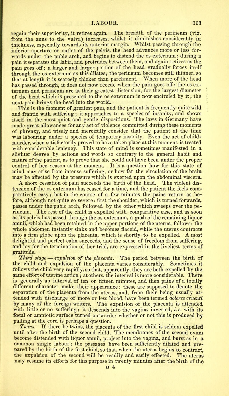 regain their superiority, it retires again. The breadth of the perineum (viz. from the anus to the vulva) increases, whilst it diminishes considerably in thickness, especially towards its anterior margin. Whilst passing through the inferior aperture or outlet of the pelvis, the head advances more or less for- wards under the pubic arch, and begins to distend the os externum ; during a pain it separates the labia, and protrudes between them, and again retires as the pain goes off; a larger and larger portion of the head gradually forces itself through the os externum as this dilates; the perineum becomes still thinner, so that at length it is scarcely thicker than parchment. When more of the head has passed through, it does not now recede when the pain goes off; the os ex- ternum and perineum are at their greatest distension, for the largest diameter of the head which is presented to the os externum is now encircled by it; the next pain brings the head into the world. This is the moment of greatest pain, and the patient is frequently quite wild and frantic with suffering; it approaches to a species of insanity, and shows itself in the most quiet and gentle dispositions. The laws in Germany have made great allowances for any act of violence committed during these moments of phrenzy, and wisely and mercifully consider that the patient at the time was labouring under a species of temporary insanity. Even the act of child- murder, when satisfactorily proved to have taken place at this moment, is treated with considerable leniency. This state of mind is sometimes manifested in a slighter degree by actions and words so contrary to the general habit and nature of the patient, as to prove that she could not have been under the proper control of her reason at the moment. It is a question how far this state of mind may arise from intense suffering, or how far the circulation of the brain may be affected by the pressure which is exerted upon the abdominal viscera. A short cessation of pain succeeds the birth of the head. The violent dis- tension of the os externum has ceased for a time, and the patient the feels com- paratively easy; but in the course of a few minutes the pains return as be- fore, although not quite so severe: first the shoulder, which is turned forwards, passes under the pubic arch, followed by the other which sweeps over the pe- rineum. The rest of the child is expelled with comparative ease, and as soon as its pelvis has passed through the os externum, a guth of the remaining liquor amnii, which had been retained in the upper portions of the uterus, follows; the whole abdomen instantly sinks and becomes flaccid, while the uterus contracts into a firm globe upon the placenta, which is shortly to be expelled. A most delightful and perfect calm succeeds, and the sense of freedom from suffering, and joy for the termination of her trial, are expressed in the liveliest terms of gratitude. Third stage — expulsion of the placenta. The period between the birth of the child and expulsion of the placenta varies considerably. Sometimes it follows the child very rapidly, so that, apparently, they are both expelled by the same effort of uterine action ; at others, the interval is more considerable. There is generally an interval of ten or fifteen minutes, and then pains of a totally different character make their appearance: these are supposed to denote the separation of the placenta from the uterus, and, from their being usually at- tended with discharge of more or less blood, have been termed dolores cruenti by many of the foreign writers. The expulsion of the placenta is attended with little or no suffering; it descends into the vagina inverted, i. e. with its foetal or amniotic surface turned outwards: whether or not this is produced by pulling at the cord is perhaps a question. Twins. If there be twins, the placenta of the first child is seldom expelled until after the birth of the second child. The membranes of the second ovum become distended with liquor amnii, project into the vagina, and burst as in a common single labour; the passages have been sufficiently dilated and pre- pared by the birth of the first child, so that, when the uterus begins to contract, the expulsion of the second will be readily and easily effected. The uterus may resume its efforts for this purpose in twenty minutes after the birth of the