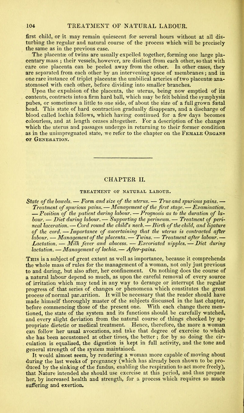 first child, or it may remain quiescent for several hours without at all dis- turbing the regular and natural course of the process which will be precisely the same as in the previous case. The placentae of twins are usually expelled together, forming one large pla- centary mass ; their vessels, however, are distinct from each other, so that with care one placenta can be peeled away from the other. In other cases, they are separated from each other by an intervening space of membranes ; and in one rare instance of triplet placentae the um bilical arteries of two placentae ana- stomosed with each other, before dividing into smaller branches. Upon the expulsion of the placenta, the uterus, being now emptied of its contents, contracts into a firm hard ball, which may be felt behind the symphysis pubes, or sometimes a little to one side, of about the size of a full grown foetal head. This state of hard contraction gradually disappears, and a discharge of blood called lochia follows, which having continued for a few days becomes colourless, and at length ceases altogether. For a description of the changes which the uterus and passages undergo in returning to their former condition as in the unimpregnated state, we refer to the chapter on the Female Organs of Generation. CHAPTER II. TREATMENT OF NATURAL LABOUR. State of the bowels. — Form and size of the uterus. — True and spurious pains. — Trea tment of spurious pains. — Management of the first stage. —• Examination. — Position of the patient during labour. — Prognosis as to the duration of la- bour. — Diet during labour.— Supporting the perineum.— Treatment of peri- neal laceration. — Cord round the childys neck.—Birth of the child, and ligature of the cord. — Importance of ascertaining that the uterus is contracted after labour. — Management of the placenta. — Twins. — Treatment after labour. —- Lactation. — Milk fever and abscess. — Excoriated nipples. — Diet during lactation. — Management of lochia. — After-pains. This is a subject of great extent as well as importance, because it comprehends the whole mass of rules for the management of a woman, not only just previous to and during, but also after, her confinement. On nothing does the course of a natural labour depend so much, as upon the careful removal of every source of irritation which may tend in any way to derange or interrupt the regular progress of that series of changes or phenomena which constitutes the great process of normal parturition. It will be necessary that the reader should have made himself thoroughly master of the subjects discussed in the last chapter, before commencing those of the present one. With each change there men- tioned, the state of the system and its functions should be carefully watched, and every slight deviation from the natural course of things checked by ap- propriate dietetic or medical treatment. Hence, therefore, the more a woman can follow her usual avocations, and take that degree of exercise to which she has been accustomed at other times, the better ; for by so doing the cir- culation is equalised, the digestion is kept in full activity, and the tone and general strength of the system maintained. It would almost seem, by rendering a woman more capable of moving about during the last weeks of pregnancy (which has already been shown to be pro- duced by the sinking of the fundus, enabling the respiration to act more freely), that Nature intended she should use exercise at this period, and thus prepare her, by increased health and strength, for a process which requires so much suffering and exertion.