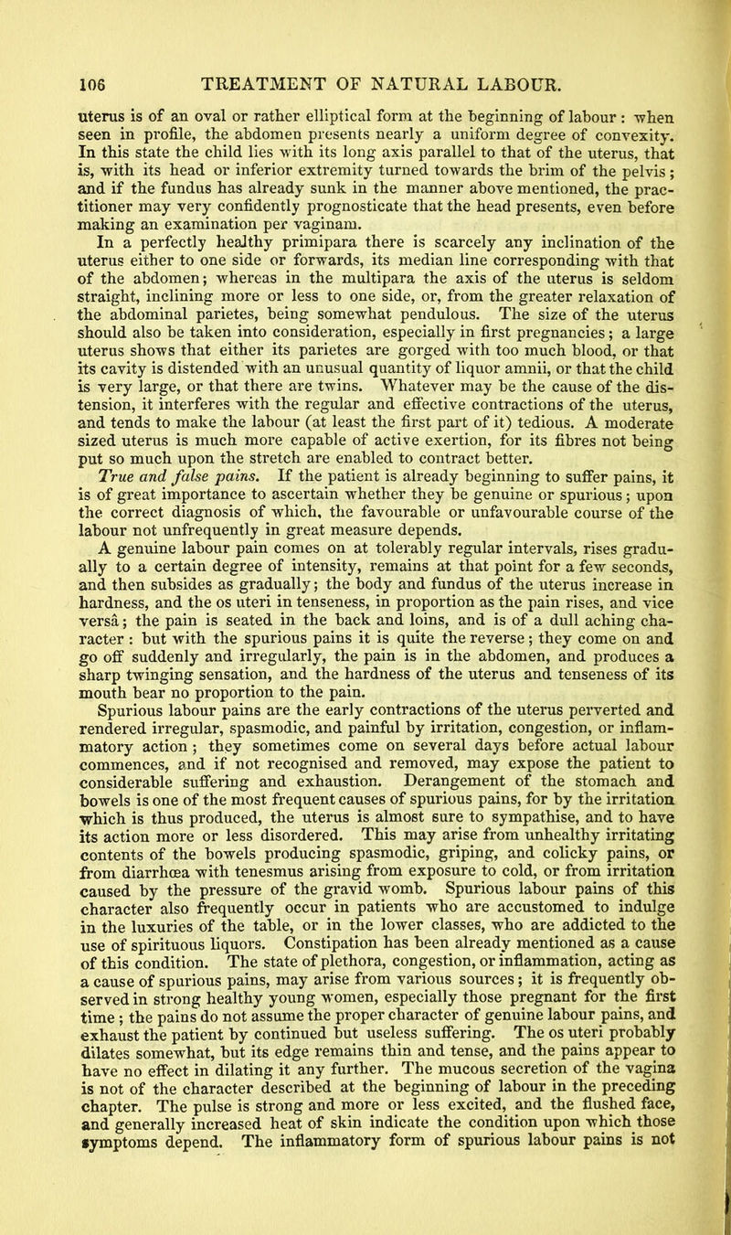 uterus is of an oval or rather elliptical form at the beginning of labour : -when seen in profile, the abdomen presents nearly a uniform degree of convexity. In this state the child lies with its long axis parallel to that of the uterus, that is, with its head or inferior extremity turned towards the brim of the pelvis; and if the fundus has already sunk in the manner above mentioned, the prac- titioner may very confidently prognosticate that the head presents, even before making an examination per vaginam. In a perfectly healthy primipara there is scarcely any inclination of the uterus either to one side or forwards, its median line corresponding with that of the abdomen; whereas in the multipara the axis of the uterus is seldom straight, inclining more or less to one side, or, from the greater relaxation of the abdominal parietes, being somewhat pendulous. The size of the uterus should also be taken into consideration, especially in first pregnancies; a large uterus shows that either its parietes are gorged with too much blood, or that its cavity is distended with an unusual quantity of liquor amnii, or that the child is very large, or that there are twins. Whatever may be the cause of the dis- tension, it interferes with the regular and effective contractions of the uterus, and tends to make the labour (at least the first part of it) tedious. A moderate sized uterus is much more capable of active exertion, for its fibres not being put so much upon the stretch are enabled to contract better. True and false pains. If the patient is already beginning to suffer pains, it is of great importance to ascertain whether they be genuine or spurious; upon the correct diagnosis of which, the favourable or unfavourable course of the labour not unfrequently in great measure depends. A genuine labour pain comes on at tolerably regular intervals, rises gradu- ally to a certain degree of intensity, remains at that point for a few seconds, and. then subsides as gradually; the body and fundus of the uterus increase in hardness, and the os uteri in tenseness, in proportion as the pain rises, and vice versa; the pain is seated in the back and loins, and is of a dull aching cha- racter : but with the spurious pains it is quite the reverse; they come on and go off suddenly and irregularly, the pain is in the abdomen, and produces a sharp twinging sensation, and the hardness of the uterus and tenseness of its mouth bear no proportion to the pain. Spurious labour pains are the early contractions of the uterus perverted and rendered irregular, spasmodic, and painful by irritation, congestion, or inflam- matory action ; they sometimes come on several days before actual labour commences, and if not recognised and removed, may expose the patient to considerable suffering and exhaustion. Derangement of the stomach and bowels is one of the most frequent causes of spurious pains, for by the irritation which is thus produced, the uterus is almost sure to sympathise, and to have its action more or less disordered. This may arise from unhealthy irritating contents of the bowels producing spasmodic, griping, and colicky pains, or from diarrhoea with tenesmus arising from exposure to cold, or from irritation caused by the pressure of the gravid womb. Spurious labour pains of this character also frequently occur in patients who are accustomed to indulge in the luxuries of the table, or in the lower classes, who are addicted to the use of spirituous liquors. Constipation has been already mentioned as a cause of this condition. The state of plethora, congestion, or inflammation, acting as a cause of spurious pains, may arise from various sources; it is frequently ob- served in strong healthy young women, especially those pregnant for the first time ; the pains do not assume the proper character of genuine labour pains, and exhaust the patient by continued but useless suffering. The os uteri probably dilates somewhat, but its edge remains thin and tense, and the pains appear to have no effect in dilating it any further. The mucous secretion of the vagina is not of the character described at the beginning of labour in the preceding chapter. The pulse is strong and more or less excited, and the flushed face, and generally increased heat of skin indicate the condition upon which those •ymptoms depend. The inflammatory form of spurious labour pains is not