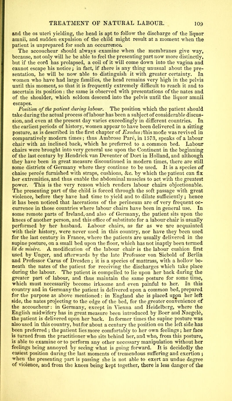 and the os uteri yielding, the head is apt to follow the discharge of the liquor amnii, and sudden expulsion of the child might result at a moment when the patient is unprepared for such an occurrence. The accoucheur should always examine when the membranes give way, because, not only will he be able to feel the presenting part now more distinctly, but if the cord has prolapsed, a coil of it will come down into the vagina and cannot escape his notice; in fact, if there is any thing unusual about the pre- sentation, he will be now able to distinguish it with greater certainty. In women who have had large families, the head remains very high in the pelvis until this moment, so that it is frequently extremely difficult to reach it and to ascertain its position: the same is observed with presentations of the nates and of the shoulder, which seldom descend into the pelvis until the liquor amnii escapes. Position of the patient during labour. The position which the patient should take during the actual process of labour has been a subject of considerable discus- sion, and even at the present day varies exceedingly in different countries. In the earliest periods of history, women appear to have been delivered in a sitting posture, as is described in the first chapter of Exodus .-this mode was revived in comparatively modern times ; thus Ambrose Pare, in 1573, speaks of a labour chair with an inclined back, which he preferred to a common bed. Labour chairs were brought into very general use upon the Continent in the beginning of the last century by Hendrick van Deventer of Dort in Holland, and although they have been in great measure discontinued in modern times, there are still some districts of Germany where they continue to be used. It is a species of chaise percee furnished with straps, cushions, &c. by which the patient can fix her extremities, and thus enable the abdominal muscles to act with the greatest power. This is the very reason which renders labour chairs objectionable. The presenting part of the child is forced through the soft passage with great violence, before they have had time to yield and to dilate sufficiently; hence it has been noticed that lacerations of the perineum are of very frequent oc- currence in those countries where labour chairs have been in general use. In some remote parts of Ireland,and also of Germany, the patient sits upon the knees of another person, and this office of substitute for a labour chair is usually performed by her husband. Labour chairs, as far as we are acquainted with their history, were never used in this country, nor have they been used for the last century in France, where the patients are usually delivered in the supine posture, on a small bed upon the floor, which has not inaptly been termed lit de misere. A modification of the labour chair is the labour cushion first used by Unger, and afterwards by the late Professor von Siebold of Berlin and Professor Carus of Dresden; it is a species of mattrass, with a hollow be- neath the nates of the patient for receiving the discharges which take place during the labour. The patient is compelled to lie upon her back during the greater part of labour, and thus maintain the same posture for some time, which must necessarily become irksome and even painful to her. In this country and in Germany the patient is delivered upon a common bed, prepared for the purpose as above mentioned: in England she is placed upon her left side, the nates projecting to the edge of the bed, for the greater convenience of the accoucheur: in Germany, except in Vienna and Heidelberg, where the English midwifery has in great measure been introduced by Boer and Naegele, the patient is delivered upon her back. In former times the supine posture was also used in this country, but for about a century the position on the left side has been preferred ; the patient lies more comfortably to her own feelings; her face is turned from the practitioner who sits behind her, and who, from this posture, is able to examine or to perform any other necessary manipulation without her feelings being annoyed by seeing what is going forward. It is decidedly the easiest position during the last moments of tremendous suffering and exertion ; when the presenting part is passing she is not able to exert an undue degree of violence, and from the knees being kept together, there is less danger of the